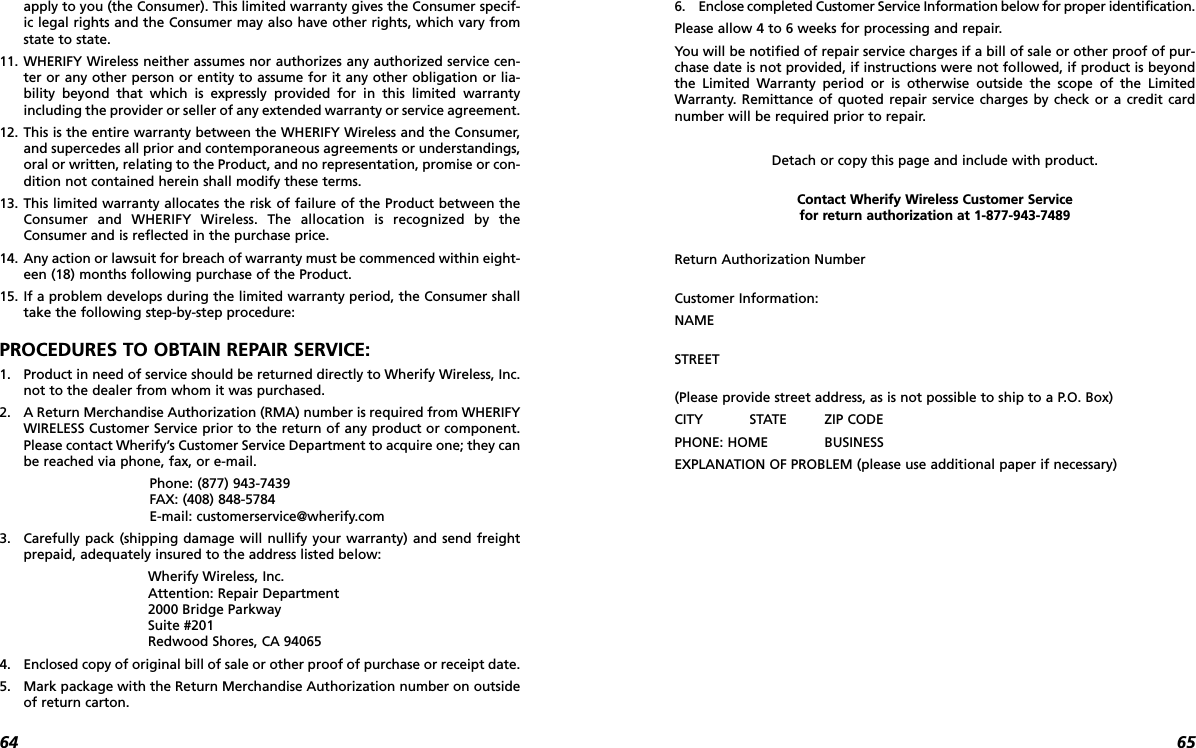 6564apply to you (the Consumer). This limited warranty gives the Consumer specif-ic legal rights and the Consumer may also have other rights, which vary fromstate to state.11. WHERIFY Wireless neither assumes nor authorizes any authorized service cen-ter or any other person or entity to assume for it any other obligation or lia-bility beyond that which is expressly provided for in this limited warrantyincluding the provider or seller of any extended warranty or service agreement.12. This is the entire warranty between the WHERIFY Wireless and the Consumer,and supercedes all prior and contemporaneous agreements or understandings,oral or written, relating to the Product, and no representation, promise or con-dition not contained herein shall modify these terms.13. This limited warranty allocates the risk of failure of the Product between theConsumer and WHERIFY Wireless. The allocation is recognized by theConsumer and is reflected in the purchase price.14. Any action or lawsuit for breach of warranty must be commenced within eight-een (18) months following purchase of the Product.15. If a problem develops during the limited warranty period, the Consumer shalltake the following step-by-step procedure:PROCEDURES TO OBTAIN REPAIR SERVICE:1. Product in need of service should be returned directly to Wherify Wireless, Inc.not to the dealer from whom it was purchased.2.  A Return Merchandise Authorization (RMA) number is required from WHERIFYWIRELESS Customer Service prior to the return of any product or component.Please contact Wherify’s Customer Service Department to acquire one; they canbe reached via phone, fax, or e-mail.Phone: (877) 943-7439FAX: (408) 848-5784E-mail: customerservice@wherify.com3. Carefully pack (shipping damage will nullify your warranty) and send freightprepaid, adequately insured to the address listed below: Wherify Wireless, Inc.Attention: Repair Department2000 Bridge ParkwaySuite #201Redwood Shores, CA 940654. Enclosed copy of original bill of sale or other proof of purchase or receipt date.5. Mark package with the Return Merchandise Authorization number on outsideof return carton.6. Enclose completed Customer Service Information below for proper identification.Please allow 4 to 6 weeks for processing and repair.You will be notified of repair service charges if a bill of sale or other proof of pur-chase date is not provided, if instructions were not followed, if product is beyondthe Limited Warranty period or is otherwise outside the scope of the LimitedWarranty. Remittance of quoted repair service charges by check or a credit cardnumber will be required prior to repair.Detach or copy this page and include with product.Contact Wherify Wireless Customer Service for return authorization at 1-877-943-7489Return Authorization Number Customer Information:NAMESTREET(Please provide street address, as is not possible to ship to a P.O. Box)CITY STATE ZIP CODE PHONE: HOME BUSINESS      EXPLANATION OF PROBLEM (please use additional paper if necessary)