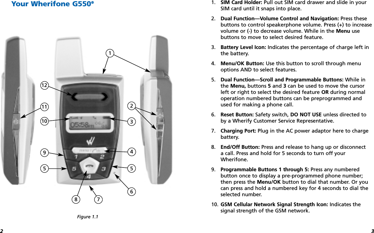 321. SIM Card Holder: Pull out SIM card drawer and slide in yourSIM card until it snaps into place.2. Dual Function—Volume Control and Navigation: Press these buttons to control speakerphone volume. Press (+) to increasevolume or (-) to decrease volume. While in the Menu use buttons to move to select desired feature.3. Battery Level Icon: Indicates the percentage of charge left inthe battery.4. Menu/OK Button: Use this button to scroll through menuoptions AND to select features.5. Dual Function—Scroll and Programmable Buttons: While inthe Menu, buttons 5and 3can be used to move the cursorleft or right to select the desired feature OR during normaloperation numbered buttons can be preprogrammed andused for making a phone call. 6. Reset Button: Safety switch, DO NOT USE unless directed to by a Wherify Customer Service Representative.7. Charging Port: Plug in the AC power adaptor here to chargebattery.8. End/Off Button: Press and release to hang up or disconnect a call. Press and hold for 5 seconds to turn off yourWherifone.9. Programmable Buttons 1 through 5: Press any numbered button once to display a pre-programmed phone number;then press the Menu/OK button to dial that number. Or youcan press and hold a numbered key for 4 seconds to dial theselected number.10. GSM Cellular Network Signal Strength Icon: Indicates the signal strength of the GSM network.1161810 375212495Your Wherifone G550®Figure 1.1