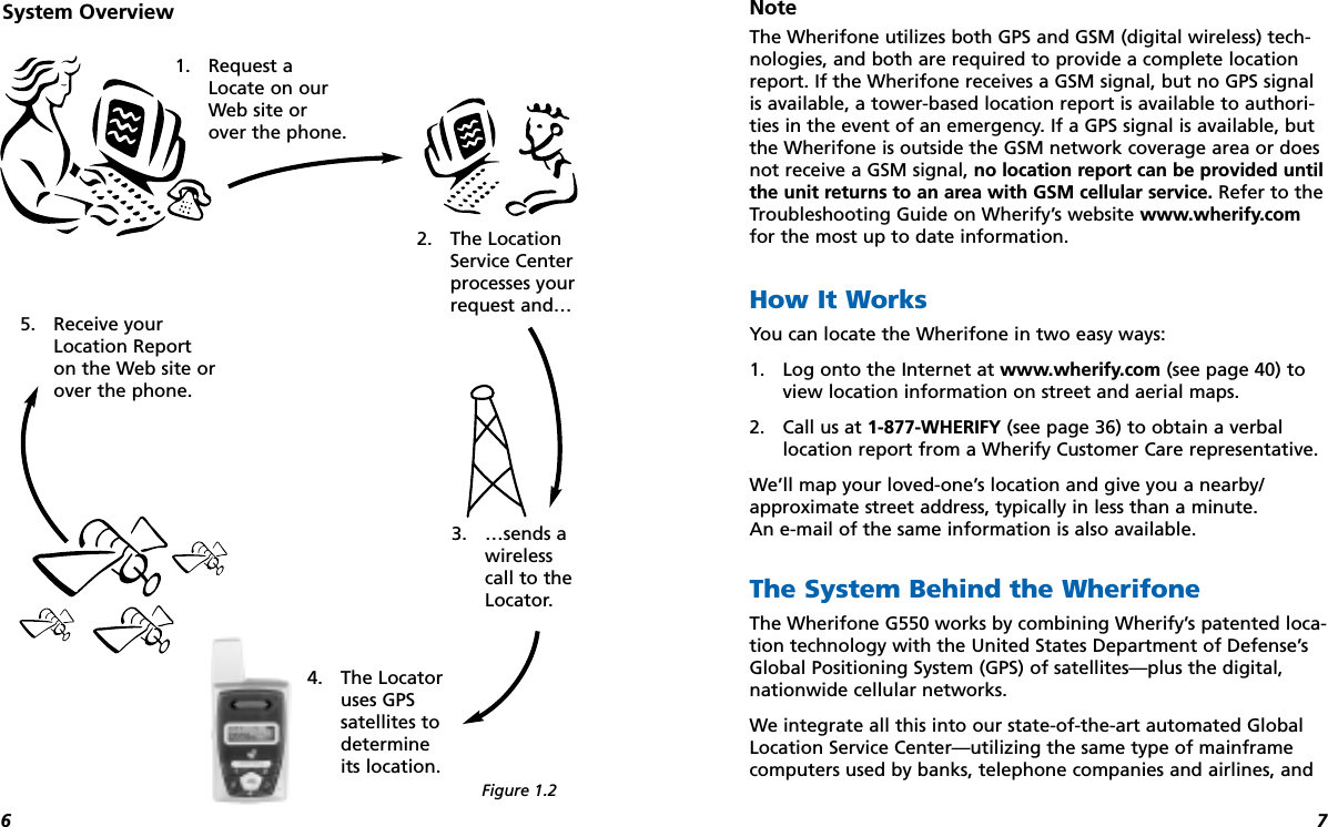 76Note The Wherifone utilizes both GPS and GSM (digital wireless) tech-nologies, and both are required to provide a complete locationreport. If the Wherifone receives a GSM signal, but no GPS signalis available, a tower-based location report is available to authori-ties in the event of an emergency. If a GPS signal is available, butthe Wherifone is outside the GSM network coverage area or doesnot receive a GSM signal, no location report can be provided untilthe unit returns to an area with GSM cellular service. Refer to theTroubleshooting Guide on Wherify’s website www.wherify.comfor the most up to date information.How It WorksYou can locate the Wherifone in two easy ways: 1. Log onto the Internet at www.wherify.com (see page 40) toview location information on street and aerial maps.2. Call us at 1-877-WHERIFY (see page 36) to obtain a verballocation report from a Wherify Customer Care representative. We’ll map your loved-one’s location and give you a nearby/approximate street address, typically in less than a minute. An e-mail of the same information is also available.The System Behind the WherifoneThe Wherifone G550 works by combining Wherify’s patented loca-tion technology with the United States Department of Defense’sGlobal Positioning System (GPS) of satellites—plus the digital,nationwide cellular networks.We integrate all this into our state-of-the-art automated GlobalLocation Service Center—utilizing the same type of mainframecomputers used by banks, telephone companies and airlines, and2. The LocationService Centerprocesses yourrequest and…1. Request aLocate on ourWeb site orover the phone.5. Receive yourLocation Reporton the Web site orover the phone.4. The Locatoruses GPSsatellites todetermineits location.3. …sends awirelesscall to theLocator.System OverviewFigure 1.2