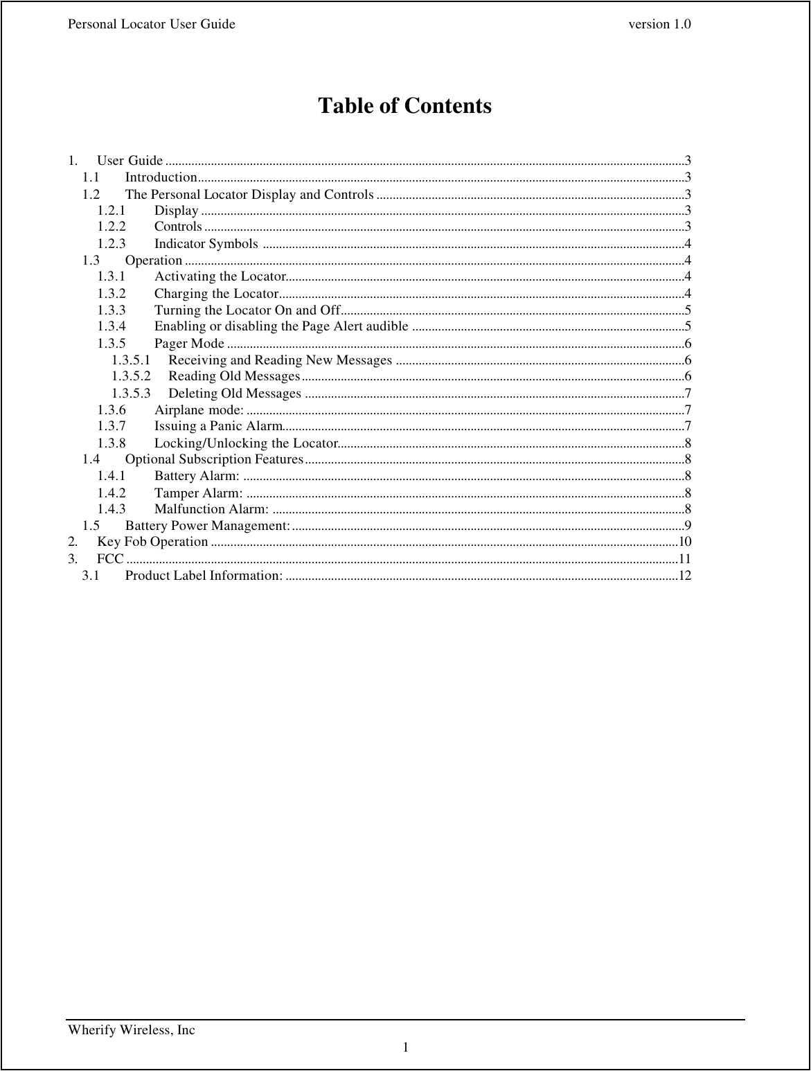 Personal Locator User Guide    version 1.0 Wherify Wireless, Inc     1   Table of Contents   1. User Guide ................................................................................................................................................................3 1.1 Introduction......................................................................................................................................................3 1.2 The Personal Locator Display and Controls ...............................................................................................3 1.2.1 Display .....................................................................................................................................................3 1.2.2 Controls ....................................................................................................................................................3 1.2.3 Indicator Symbols ..................................................................................................................................4 1.3 Operation ..........................................................................................................................................................4 1.3.1 Activating the Locator...........................................................................................................................4 1.3.2 Charging the Locator.............................................................................................................................4 1.3.3 Turning the Locator On and Off..........................................................................................................5 1.3.4 Enabling or disabling the Page Alert audible ....................................................................................5 1.3.5 Pager Mode .............................................................................................................................................6 1.3.5.1 Receiving and Reading New Messages .........................................................................................6 1.3.5.2 Reading Old Messages......................................................................................................................6 1.3.5.3 Deleting Old Messages .....................................................................................................................7 1.3.6 Airplane mode: .......................................................................................................................................7 1.3.7 Issuing a Panic Alarm............................................................................................................................7 1.3.8 Locking/Unlocking the Locator...........................................................................................................8 1.4 Optional Subscription Features.....................................................................................................................8 1.4.1 Battery Alarm: ........................................................................................................................................8 1.4.2 Tamper Alarm: .......................................................................................................................................8 1.4.3 Malfunction Alarm: ...............................................................................................................................8 1.5 Battery Power Management:.........................................................................................................................9 2. Key Fob Operation ................................................................................................................................................10 3. FCC ..........................................................................................................................................................................11 3.1 Product Label Information: .........................................................................................................................12   