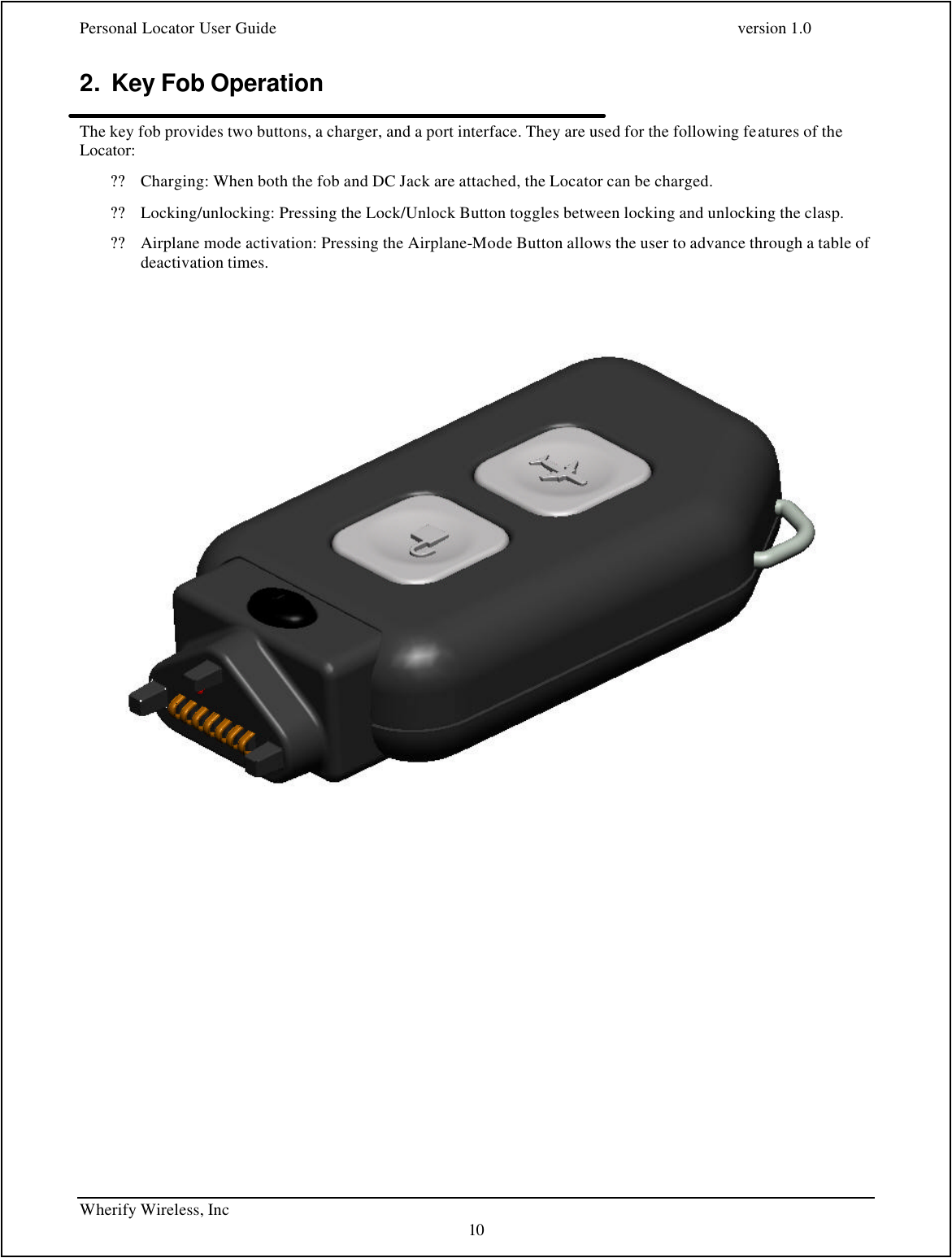 Personal Locator User Guide    version 1.0 Wherify Wireless, Inc     10 2. Key Fob Operation  The key fob provides two buttons, a charger, and a port interface. They are used for the following features of the Locator: ?? Charging: When both the fob and DC Jack are attached, the Locator can be charged. ?? Locking/unlocking: Pressing the Lock/Unlock Button toggles between locking and unlocking the clasp. ?? Airplane mode activation: Pressing the Airplane-Mode Button allows the user to advance through a table of deactivation times.      
