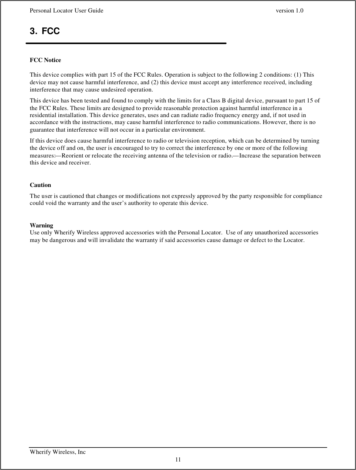 Personal Locator User Guide    version 1.0 Wherify Wireless, Inc     11 3. FCC   FCC Notice This device complies with part 15 of the FCC Rules. Operation is subject to the following 2 conditions: (1) This device may not cause harmful interference, and (2) this device must accept any interference received, including interference that may cause undesired operation. This device has been tested and found to comply with the limits for a Class B digital device, pursuant to part 15 of the FCC Rules. These limits are designed to provide reasonable protection against harmful interference in a residential installation. This device generates, uses and can radiate radio frequency energy and, if not used in accordance with the instructions, may cause harmful interference to radio communications. However, there is no guarantee that interference will not occur in a particular environment.  If this device does cause harmful interference to radio or television reception, which can be determined by turning the device off and on, the user is encouraged to try to correct the interference by one or more of the following measures:—Reorient or relocate the receiving antenna of the television or radio.—Increase the separation between this device and receiver.  Caution The user is cautioned that changes or modifications not expressly approved by the party responsible for compliance could void the warranty and the user’s authority to operate this device.   Warning Use only Wherify Wireless approved accessories with the Personal Locator.  Use of any unauthorized accessories may be dangerous and will invalidate the warranty if said accessories cause damage or defect to the Locator.  