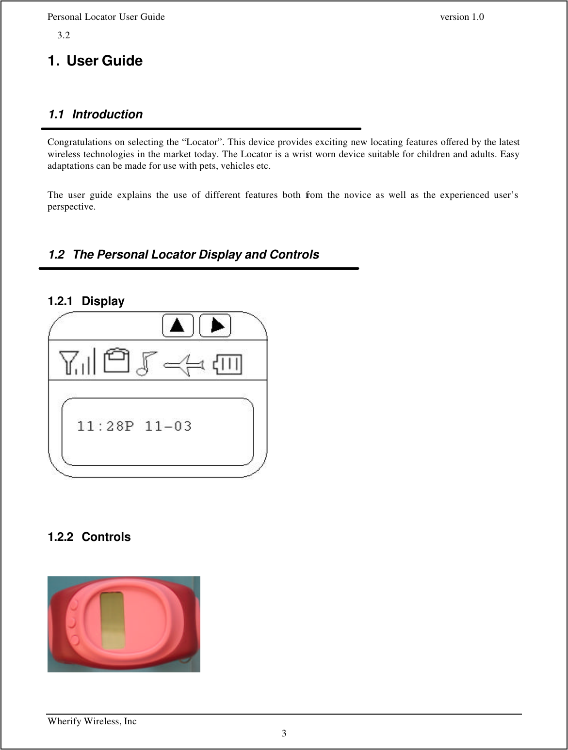 Personal Locator User Guide    version 1.0 Wherify Wireless, Inc     3 3.2   1. User Guide   1.1 Introduction  Congratulations on selecting the “Locator”. This device provides exciting new locating features offered by the latest wireless technologies in the market today. The Locator is a wrist worn device suitable for children and adults. Easy adaptations can be made for use with pets, vehicles etc.   The user guide explains the use of different features both from the novice as well as the experienced user’s perspective.    1.2 The Personal Locator Display and Controls  1.2.1 Display    1.2.2 Controls        