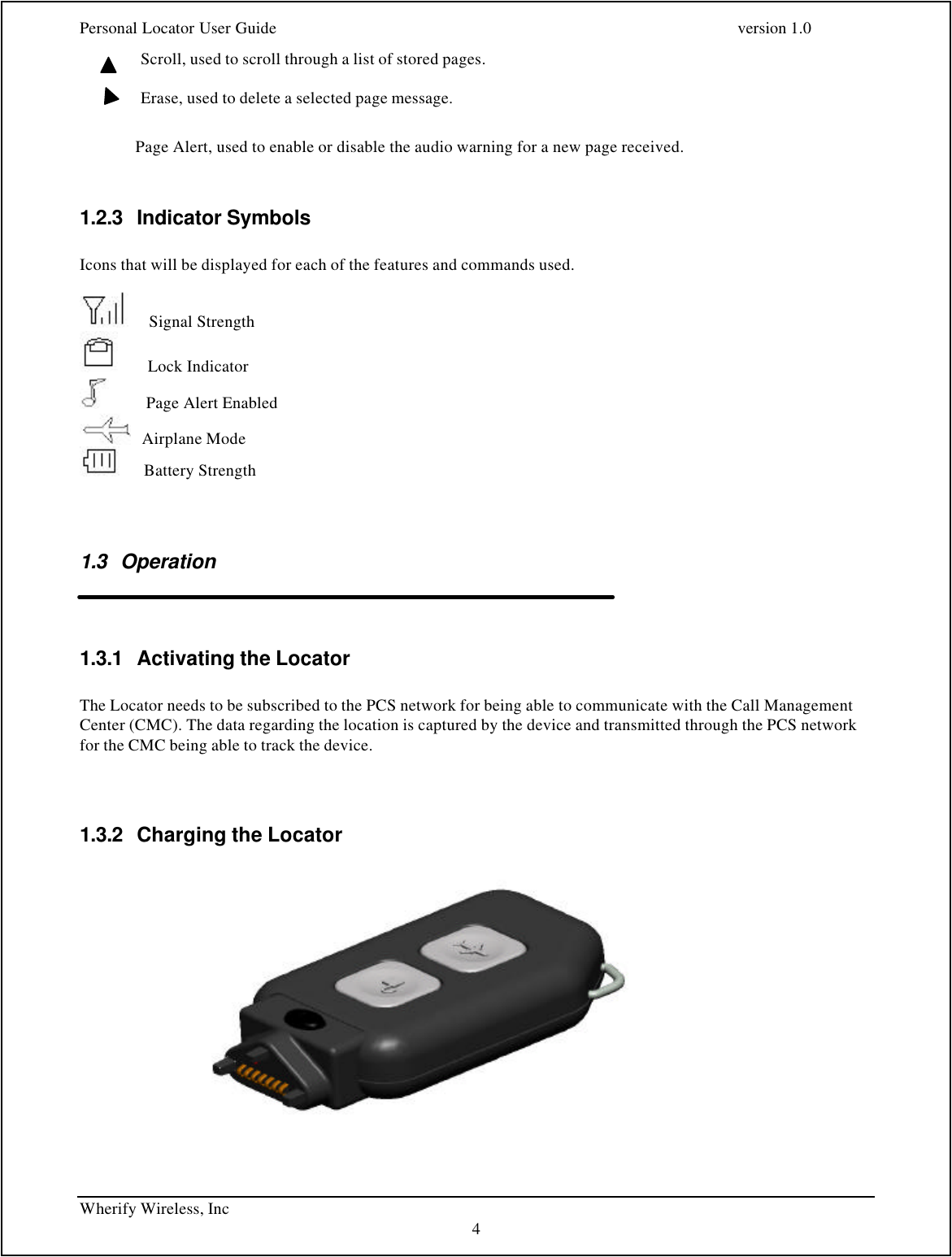 Personal Locator User Guide    version 1.0 Wherify Wireless, Inc     4 Scroll, used to scroll through a list of stored pages.  Erase, used to delete a selected page message.                Page Alert, used to enable or disable the audio warning for a new page received.  1.2.3 Indicator Symbols  Icons that will be displayed for each of the features and commands used.       Signal Strength        Lock Indicator          Page Alert Enabled    Airplane Mode       Battery Strength  1.3 Operation   1.3.1 Activating the Locator  The Locator needs to be subscribed to the PCS network for being able to communicate with the Call Management Center (CMC). The data regarding the location is captured by the device and transmitted through the PCS network for the CMC being able to track the device.   1.3.2 Charging the Locator    
