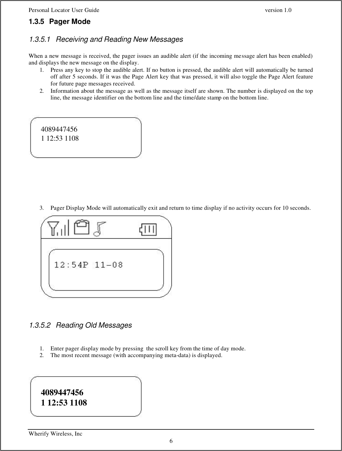Personal Locator User Guide    version 1.0 Wherify Wireless, Inc     6 1.3.5 Pager Mode 1.3.5.1 Receiving and Reading New Messages  When a new message is received, the pager issues an audible alert (if the incoming message alert has been enabled) and displays the new message on the display.   1. Press any key to stop the audible alert. If no button is pressed, the audible alert will automatically be turned off after 5 seconds. If it was the Page Alert key that was pressed, it will also toggle the Page Alert feature for future page messages received. 2. Information about the message as well as the message itself are shown. The number is displayed on the top line, the message identifier on the bottom line and the time/date stamp on the bottom line.                             3. Pager Display Mode will automatically exit and return to time display if no activity occurs for 10 seconds.                            1.3.5.2 Reading Old Messages   1. Enter pager display mode by pressing  the scroll key from the time of day mode.  2. The most recent message (with accompanying meta-data) is displayed.                                4089447456 1 12:53 1108 4089447456 1 12:53 1108 