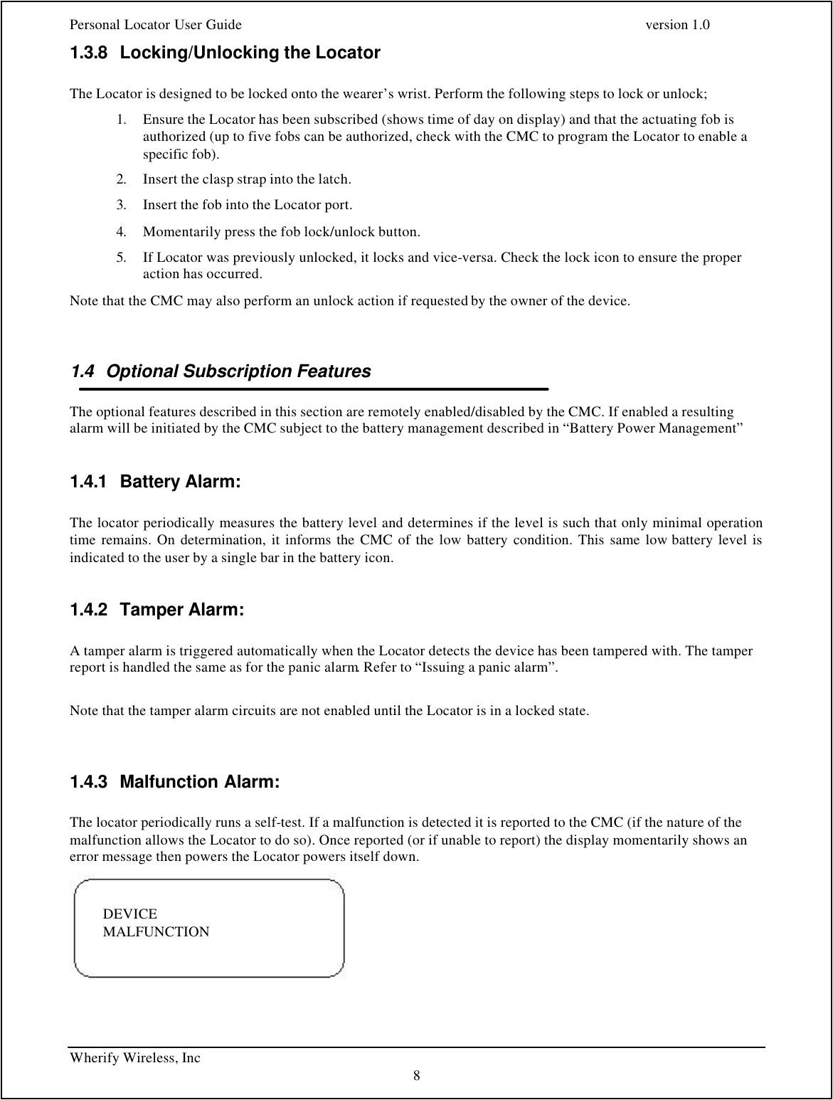 Personal Locator User Guide    version 1.0 Wherify Wireless, Inc     8 1.3.8 Locking/Unlocking the Locator   The Locator is designed to be locked onto the wearer’s wrist. Perform the following steps to lock or unlock; 1. Ensure the Locator has been subscribed (shows time of day on display) and that the actuating fob is authorized (up to five fobs can be authorized, check with the CMC to program the Locator to enable a specific fob). 2. Insert the clasp strap into the latch. 3. Insert the fob into the Locator port. 4. Momentarily press the fob lock/unlock button. 5. If Locator was previously unlocked, it locks and vice-versa. Check the lock icon to ensure the proper action has occurred. Note that the CMC may also perform an unlock action if requested by the owner of the device.  1.4 Optional Subscription Features   The optional features described in this section are remotely enabled/disabled by the CMC. If enabled a resulting alarm will be initiated by the CMC subject to the battery management described in “Battery Power Management”  1.4.1 Battery Alarm:  The locator periodically measures the battery level and determines if the level is such that only minimal operation time remains. On determination, it informs the CMC of the low battery condition. This same low battery level is indicated to the user by a single bar in the battery icon.   1.4.2 Tamper Alarm:  A tamper alarm is triggered automatically when the Locator detects the device has been tampered with. The tamper report is handled the same as for the panic alarm. Refer to “Issuing a panic alarm”.  Note that the tamper alarm circuits are not enabled until the Locator is in a locked state.  1.4.3 Malfunction Alarm:  The locator periodically runs a self-test. If a malfunction is detected it is reported to the CMC (if the nature of the malfunction allows the Locator to do so). Once reported (or if unable to report) the display momentarily shows an error message then powers the Locator powers itself down.   DEVICE  MALFUNCTION 