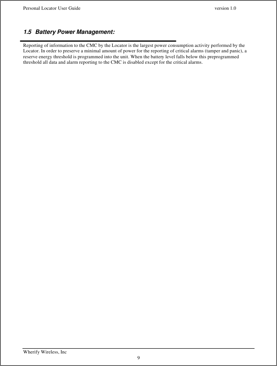 Personal Locator User Guide    version 1.0 Wherify Wireless, Inc     9  1.5 Battery Power Management:  Reporting of information to the CMC by the Locator is the largest power consumption activity performed by the Locator. In order to preserve a minimal amount of power for the reporting of critical alarms (tamper and panic), a reserve energy threshold is programmed into the unit. When the battery level falls below this preprogrammed threshold all data and alarm reporting to the CMC is disabled except for the critical alarms.  