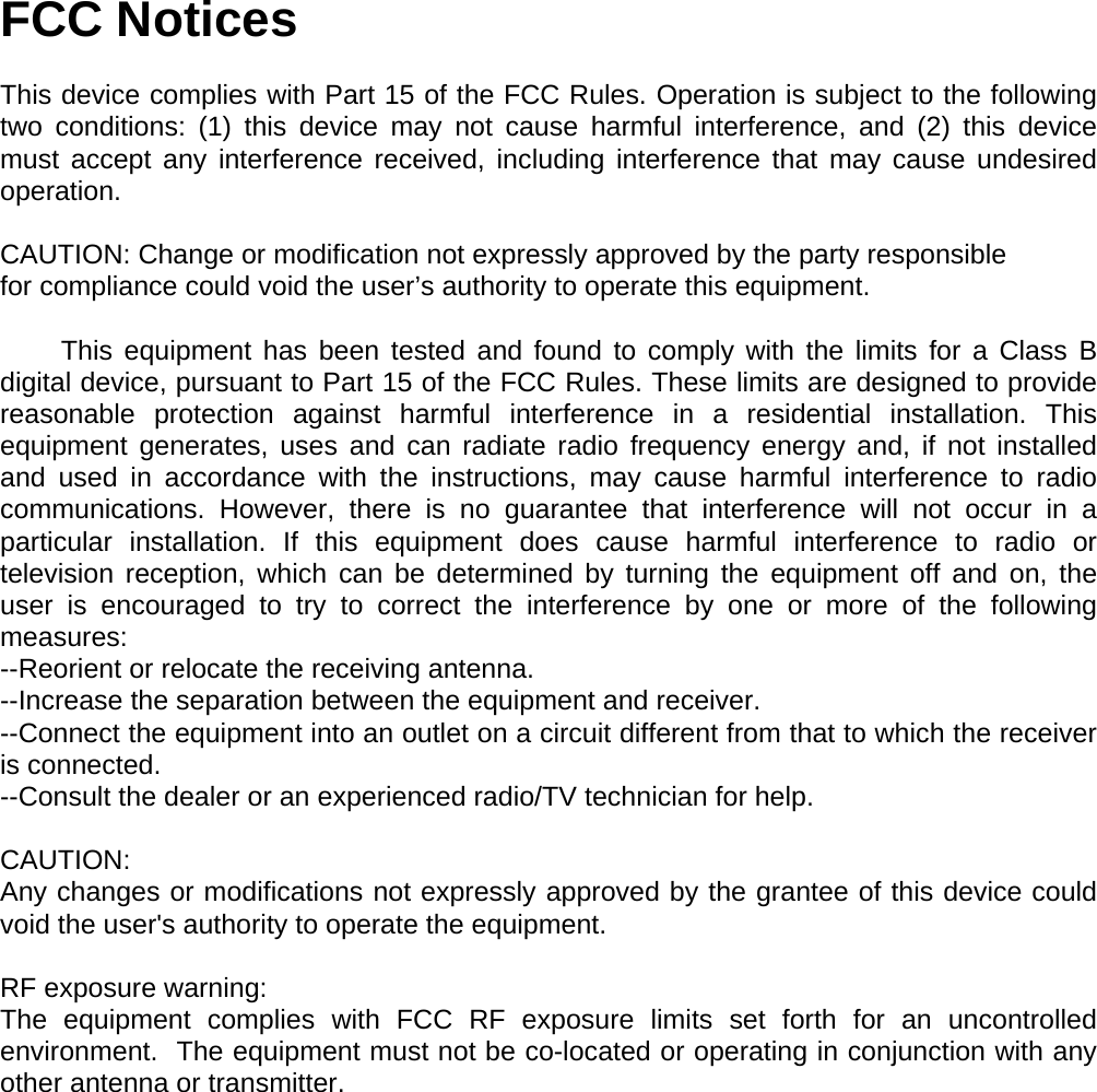 FCC Notices  This device complies with Part 15 of the FCC Rules. Operation is subject to the following two conditions: (1) this device may not cause harmful interference, and (2) this device must accept any interference received, including interference that may cause undesired operation.  CAUTION: Change or modification not expressly approved by the party responsible for compliance could void the user’s authority to operate this equipment.          This equipment has been tested and found to comply with the limits for a Class B digital device, pursuant to Part 15 of the FCC Rules. These limits are designed to provide reasonable protection against harmful interference in a residential installation. This equipment generates, uses and can radiate radio frequency energy and, if not installed and used in accordance with the instructions, may cause harmful interference to radio communications. However, there is no guarantee that interference will not occur in a particular installation. If this equipment does cause harmful interference to radio or television reception, which can be determined by turning the equipment off and on, the user is encouraged to try to correct the interference by one or more of the following measures: --Reorient or relocate the receiving antenna. --Increase the separation between the equipment and receiver. --Connect the equipment into an outlet on a circuit different from that to which the receiver is connected. --Consult the dealer or an experienced radio/TV technician for help.  CAUTION: Any changes or modifications not expressly approved by the grantee of this device could void the user&apos;s authority to operate the equipment.   RF exposure warning: The equipment complies with FCC RF exposure limits set forth for an uncontrolled environment.  The equipment must not be co-located or operating in conjunction with any other antenna or transmitter.   