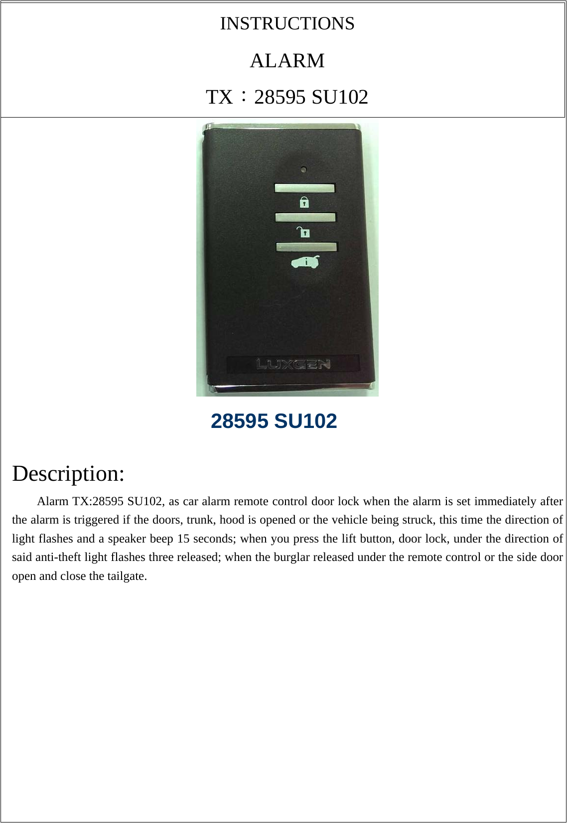 INSTRUCTIONS ALARM TX：28595 SU102   Description: Alarm TX:28595 SU102, as car alarm remote control door lock when the alarm is set immediately after the alarm is triggered if the doors, trunk, hood is opened or the vehicle being struck, this time the direction of light flashes and a speaker beep 15 seconds; when you press the lift button, door lock, under the direction of said anti-theft light flashes three released; when the burglar released under the remote control or the side door open and close the tailgate.   28595 SU102 