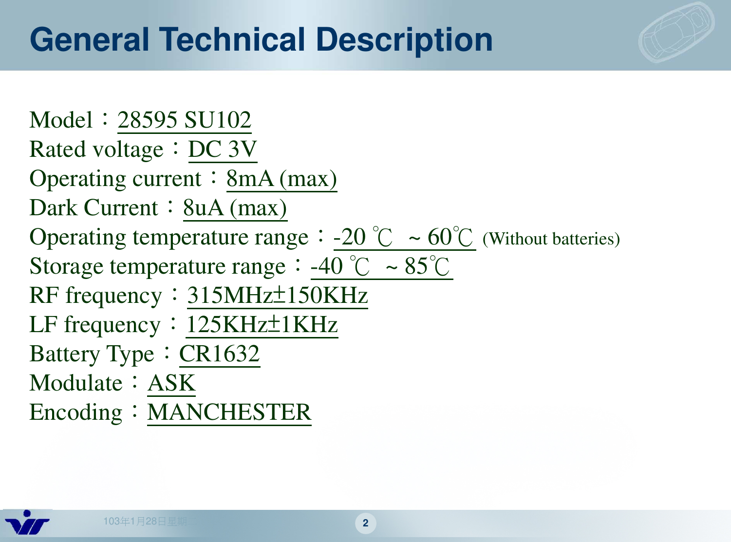 103年1月28日星期二 2General Technical DescriptionModel：28595 SU102Rated voltage：DC 3VOperating current：8mA (max)Dark Current：8uA (max)Operating temperature range：-20 ℃~ 60℃(Without batteries)Storage temperature range：-40 ℃~ 85℃RF frequency：315MHz±150KHzLF frequency：125KHz±1KHzBattery Type：CR1632Modulate：ASKEncoding：MANCHESTER