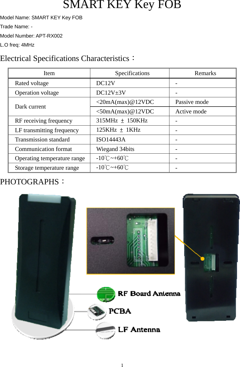  1SMART KEY Key FOB Model Name: SMART KEY Key FOB Trade Name: - Model Number: APT-RX002 L.O freq: 4MHz Electrical Specifications Characteristics： Item Specifications Remarks Rated voltage  DC12V  - Operation voltage  DC12V±3V  - &lt;20mA(max)@12VDC Passive mode Dark current  &lt;50mA(max)@12VDC Active mode RF receiving frequency  315MHz  ± 150KHz  - LF transmitting frequency  125KHz  ± 1KHz  - Transmission standard  ISO14443A  - Communication format  Wiegand 34bits  - Operating temperature range  -10℃~+60℃ - Storage temperature range  -10℃~+60℃ - PHOTOGRAPHS：  