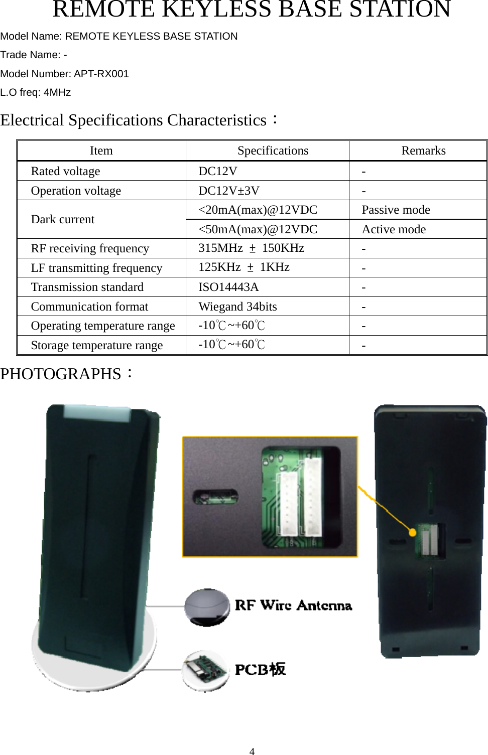  4    REMOTE KEYLESS BASE STATION Model Name: REMOTE KEYLESS BASE STATION Trade Name: - Model Number: APT-RX001 L.O freq: 4MHz Electrical Specifications Characteristics： Item Specifications Remarks Rated voltage  DC12V  - Operation voltage  DC12V±3V  - &lt;20mA(max)@12VDC Passive mode Dark current  &lt;50mA(max)@12VDC Active mode RF receiving frequency  315MHz  ± 150KHz  - LF transmitting frequency  125KHz  ± 1KHz  - Transmission standard  ISO14443A  - Communication format  Wiegand 34bits  - Operating temperature range  -10℃~+60℃ - Storage temperature range  -10℃~+60℃ - PHOTOGRAPHS：  