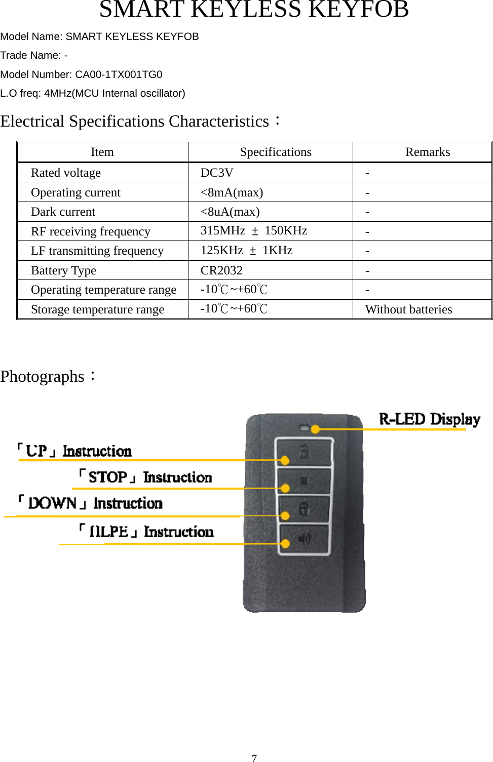  7SMART KEYLESS KEYFOB Model Name: SMART KEYLESS KEYFOB Trade Name: - Model Number: CA00-1TX001TG0 L.O freq: 4MHz(MCU Internal oscillator) Electrical Specifications Characteristics： Item Specifications Remarks Rated voltage  DC3V  - Operating current  &lt;8mA(max)  - Dark current  &lt;8uA(max)  - RF receiving frequency  315MHz  ± 150KHz  - LF transmitting frequency  125KHz  ± 1KHz  - Battery Type  CR2032  - Operating temperature range  -10℃~+60℃ - Storage temperature range  -10℃~+60℃ Without batteries  Photographs：   