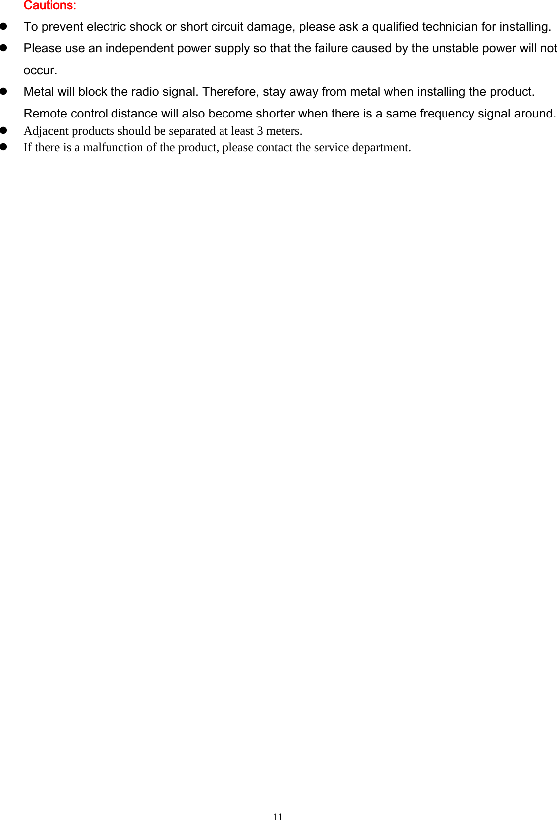  11Cautions: To prevent electric shock or short circuit damage, please ask a qualified technician for installing.    Please use an independent power supply so that the failure caused by the unstable power will not occur.  Metal will block the radio signal. Therefore, stay away from metal when installing the product. Remote control distance will also become shorter when there is a same frequency signal around.  Adjacent products should be separated at least 3 meters.  If there is a malfunction of the product, please contact the service department.  