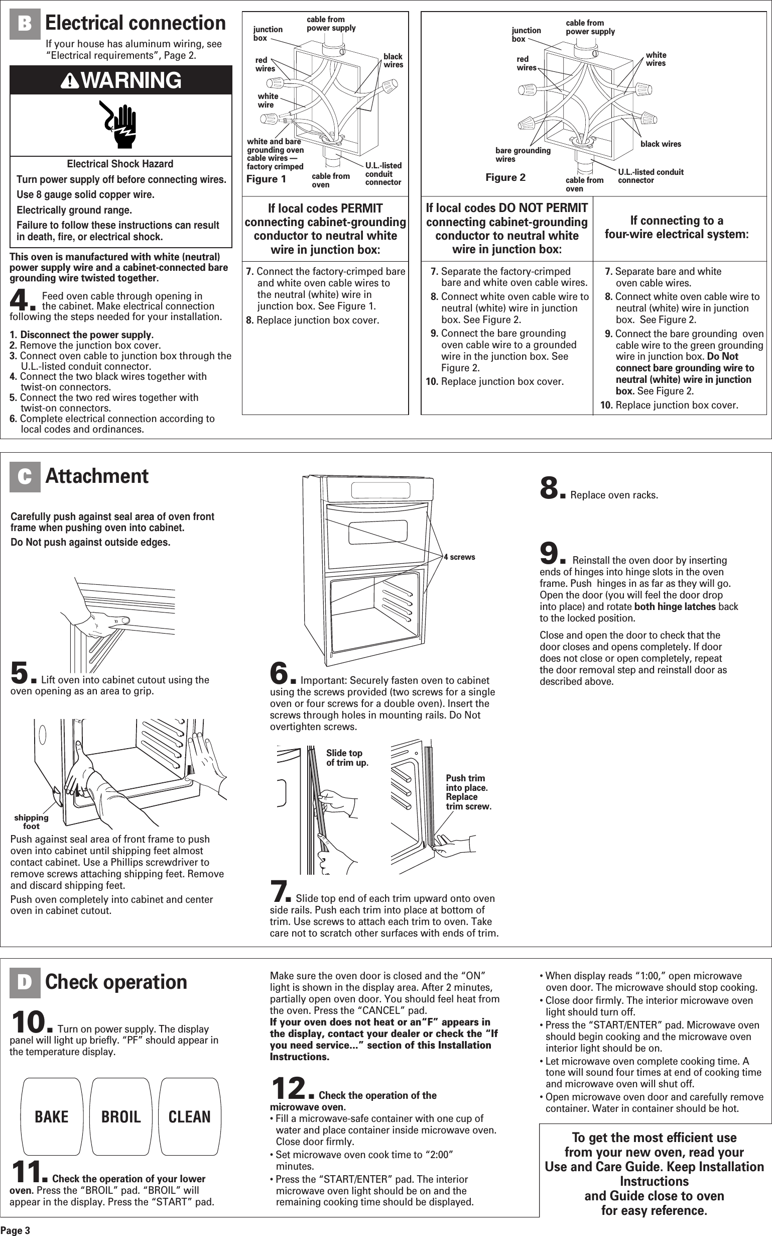 To get the most efficient use from your new oven, read your Use and Care Guide. Keep InstallationInstructions and Guide close to oven for easy reference.This oven is manufactured with white (neutral)power supply wire and a cabinet-connected baregrounding wire twisted together.4. Feed oven cable through opening in the cabinet. Make electrical connectionfollowing the steps needed for your installation.1. Disconnect the power supply.2. Remove the junction box cover.3. Connect oven cable to junction box through theU.L.-listed conduit connector. 4. Connect the two black wires together withtwist-on connectors.5. Connect the two red wires together with twist-on connectors. 6. Complete electrical connection according tolocal codes and ordinances.Figure 1junctionboxredwireswhitewirewhite and baregrounding ovencable wires —factory crimpedcable frompower supplyblackwirescable fromovenU.L.-listedconduitconnectorFigure 2cable frompower supplycable fromovenjunctionboxU.L.-listed conduitconnectorredwireswhitewiresblack wiresbare groundingwiresIf local codes PERMITconnecting cabinet-groundingconductor to neutral white wire in junction box:If local codes DO NOT PERMITconnecting cabinet-groundingconductor to neutral white wire in junction box:If connecting to a four-wire electrical system:7. Connect the factory-crimped bareand white oven cable wires tothe neutral (white) wire injunction box. See Figure 1.8. Replace junction box cover.7. Separate the factory-crimpedbare and white oven cable wires.8. Connect white oven cable wire toneutral (white) wire in junctionbox. See Figure 2.9. Connect the bare groundingoven cable wire to a groundedwire in the junction box. SeeFigure 2.10. Replace junction box cover.7. Separate bare and white oven cable wires.8. Connect white oven cable wire toneutral (white) wire in junctionbox.  See Figure 2.9. Connect the bare grounding  ovencable wire to the green groundingwire in junction box. Do Notconnect bare grounding wire toneutral (white) wire in junctionbox. See Figure 2.10. Replace junction box cover.Carefully push against seal area of oven frontframe when pushing oven into cabinet.Do Not push against outside edges.5.Lift oven into cabinet cutout using theoven opening as an area to grip.Page 3Push against seal area of front frame to pushoven into cabinet until shipping feet almostcontact cabinet. Use a Phillips screwdriver toremove screws attaching shipping feet. Removeand discard shipping feet.Push oven completely into cabinet and centeroven in cabinet cutout.8.Replace oven racks. 11. Check the operation of your loweroven. Press the “BROIL” pad. “BROIL” willappear in the display. Press the “START” pad.12. Check the operation of the microwave oven.• Fill a microwave-safe container with one cup ofwater and place container inside microwave oven.Close door firmly.• Set microwave oven cook time to “2:00” minutes.• Press the “START/ENTER” pad. The interiormicrowave oven light should be on and theremaining cooking time should be displayed.Electrical connectionBAttachmentCCheck operationDPush triminto place.Replacetrim screw.Slide topof trim up.10. Turn on power supply. The displaypanel will light up briefly. “PF” should appear inthe temperature display.Make sure the oven door is closed and the “ON”light is shown in the display area. After 2 minutes,partially open oven door. You should feel heat fromthe oven. Press the “CANCEL” pad.If your oven does not heat or an“F” appears inthe display, contact your dealer or check the “Ifyou need service...” section of this InstallationInstructions.• When display reads “1:00,” open microwaveoven door. The microwave should stop cooking.• Close door firmly. The interior microwave ovenlight should turn off.• Press the “START/ENTER” pad. Microwave ovenshould begin cooking and the microwave oveninterior light should be on.• Let microwave oven complete cooking time. Atone will sound four times at end of cooking timeand microwave oven will shut off.• Open microwave oven door and carefully removecontainer. Water in container should be hot.BAKE BROIL CLEANshippingfoot6.Important: Securely fasten oven to cabinetusing the screws provided (two screws for a singleoven or four screws for a double oven). Insert thescrews through holes in mounting rails. Do Notovertighten screws.7. Slide top end of each trim upward onto ovenside rails. Push each trim into place at bottom oftrim. Use screws to attach each trim to oven. Takecare not to scratch other surfaces with ends of trim.4 screwsElectrical Shock HazardTurn power supply off before connecting wires.Use 8 gauge solid copper wire.Electrically ground range.Failure to follow these instructions can resultin death, fire, or electrical shock.WARNINGIf your house has aluminum wiring, see“Electrical requirements”, Page 2.9. Reinstall the oven door by insertingends of hinges into hinge slots in the ovenframe. Push  hinges in as far as they will go.Open the door (you will feel the door dropinto place) and rotate both hinge latches backto the locked position.Close and open the door to check that thedoor closes and opens completely. If doordoes not close or open completely, repeatthe door removal step and reinstall door asdescribed above.