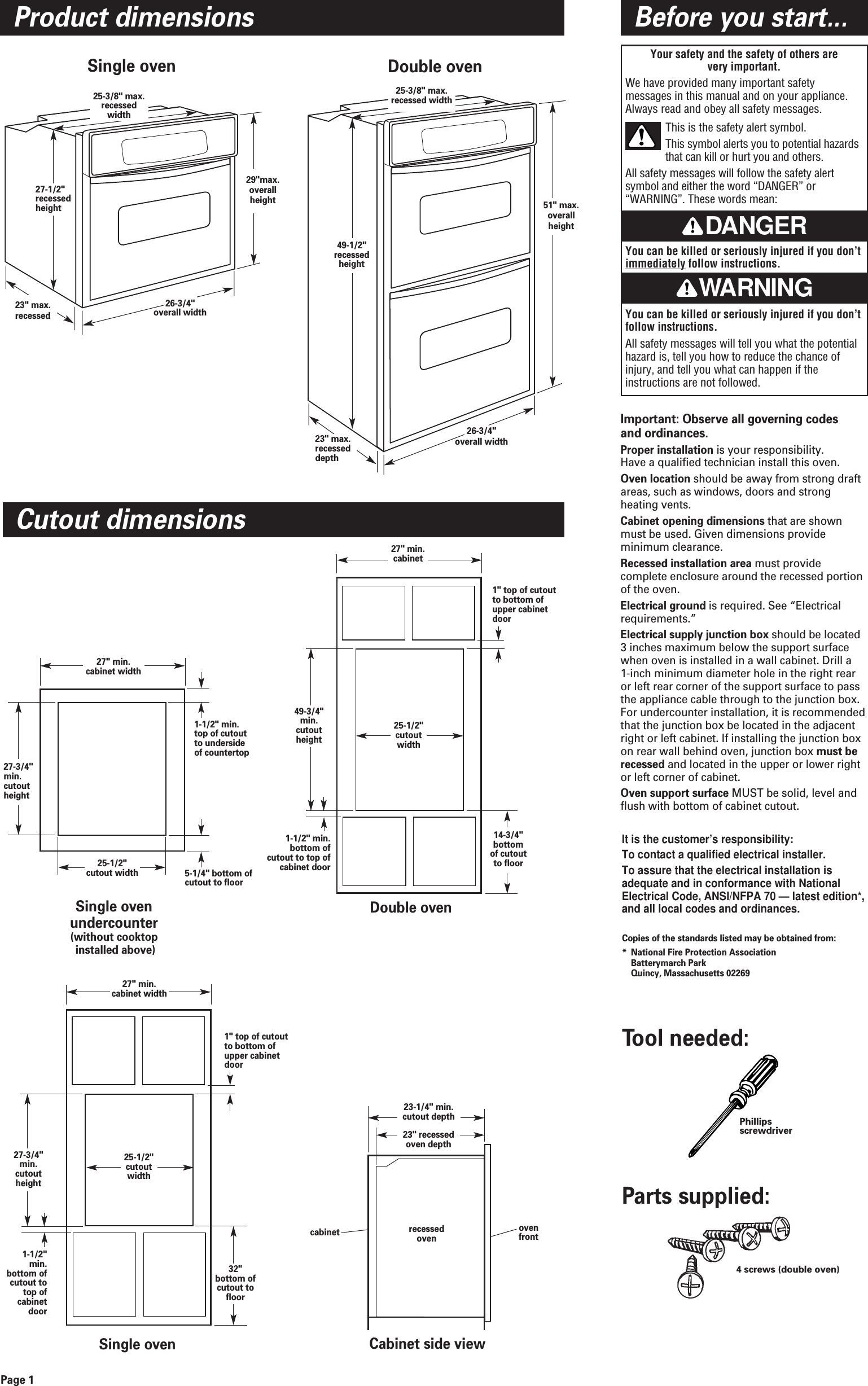 Page 14 screws (double oven)PhillipsscrewdriverProduct dimensionsCutout dimensionsBefore you start...49-1/2&quot;recessedheight51&quot; max.overallheight25-3/8&quot; max. recessed width23&quot; max.recesseddepthDouble ovenSingle oven27-1/2&quot;recessedheight25-3/8&quot; max.recessedwidth23&quot; max.recessed29&quot;max.overallheight27&quot; min.cabinet1&quot; top of cutoutto bottom ofupper cabinetdoor27&quot; min.cabinet width27&quot; min.cabinet width25-1/2&quot;cutoutwidth25-1/2&quot;cutoutwidth49-3/4&quot;min.cutoutheight14-3/4&quot;bottomof cutoutto floor1-1/2&quot; min.bottom ofcutout to top ofcabinet door25-1/2&quot;cutout width 5-1/4&quot; bottom ofcutout to floor27-3/4&quot;min.cutoutheight1-1/2&quot; min.top of cutoutto undersideof countertop1&quot; top of cutoutto bottom ofupper cabinetdoor1-1/2&quot;min.bottom ofcutout totop ofcabinetdoor32&quot;bottom ofcutout tofloorSingle oven undercounter(without cooktopinstalled above)Double ovenCabinet side viewSingle oven27-3/4&quot;min.cutoutheight23-1/4&quot; min.cutout depth23&quot; recessedoven depthrecessed ovencabinet ovenfrontImportant: Observe all governing codes and ordinances.Proper installation is your responsibility. Have a qualified technician install this oven. Oven location should be away from strong draftareas, such as windows, doors and strongheating vents.Cabinet opening dimensions that are shownmust be used. Given dimensions provideminimum clearance. Recessed installation area must providecomplete enclosure around the recessed portionof the oven.Electrical ground is required. See “Electricalrequirements.”Electrical supply junction box should be located3 inches maximum below the support surfacewhen oven is installed in a wall cabinet. Drill a 1-inch minimum diameter hole in the right rearor left rear corner of the support surface to passthe appliance cable through to the junction box.For undercounter installation, it is recommendedthat the junction box be located in the adjacentright or left cabinet. If installing the junction boxon rear wall behind oven, junction box must berecessed and located in the upper or lower rightor left corner of cabinet.Oven support surface MUST be solid, level andflush with bottom of cabinet cutout.Copies of the standards listed may be obtained from:* National Fire Protection AssociationBatterymarch ParkQuincy, Massachusetts 02269Tool needed:Parts supplied:26-3/4&quot;overall width26-3/4&quot;overall widthIt is the customer’s responsibility:To contact a qualified electrical installer.To assure that the electrical installation isadequate and in conformance with NationalElectrical Code, ANSI/NFPA 70 — latest edition*,and all local codes and ordinances.Your safety and the safety of others are very important.We have provided many important safetymessages in this manual and on your appliance.Always read and obey all safety messages.This is the safety alert symbol. This symbol alerts you to potential hazardsthat can kill or hurt you and others. All safety messages will follow the safety alertsymbol and either the word “DANGER” or“WARNING”. These words mean:All safety messages will tell you what the potentialhazard is, tell you how to reduce the chance ofinjury, and tell you what can happen if theinstructions are not followed.You can be killed or seriously injured if you don’timmediately follow instructions.You can be killed or seriously injured if you don’tfollow instructions.WARNINGDANGER