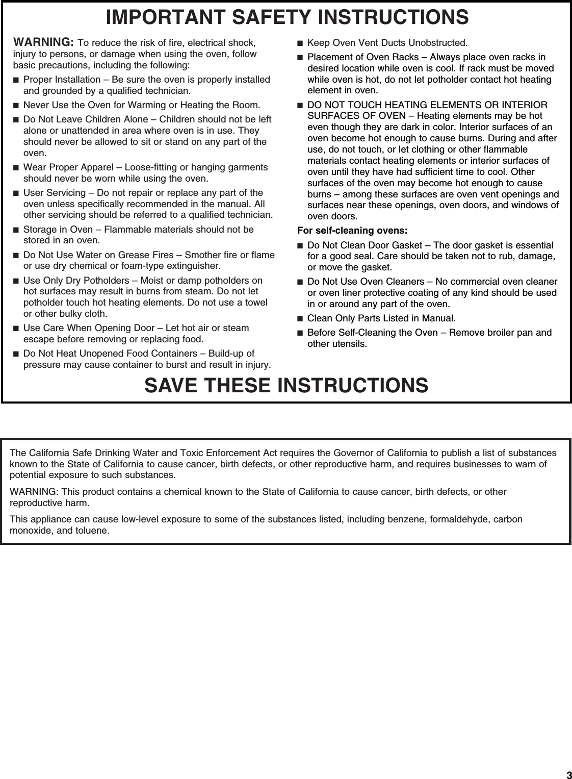 3SAVE THESE INSTRUCTIONSIMPORTANT SAFETY INSTRUCTIONSWARNING: To reduce the risk of fire, electrical shock, injury to persons, or damage when using the oven, follow basic precautions, including the following:■  Proper Installation – Be sure the oven is properly installed and grounded by a qualified technician.■  Never Use the Oven for Warming or Heating the Room.■  Do Not Leave Children Alone – Children should not be left alone or unattended in area where oven is in use. They should never be allowed to sit or stand on any part of the oven.■  Wear Proper Apparel – Loose-fitting or hanging garments should never be worn while using the oven.■  User Servicing – Do not repair or replace any part of the oven unless specifically recommended in the manual. All other servicing should be referred to a qualified technician.■  Storage in Oven – Flammable materials should not be stored in an oven.■  Do Not Use Water on Grease Fires – Smother fire or flame or use dry chemical or foam-type extinguisher.■  Use Only Dry Potholders – Moist or damp potholders on hot surfaces may result in burns from steam. Do not let potholder touch hot heating elements. Do not use a towel or other bulky cloth. ■  Use Care When Opening Door – Let hot air or steam escape before removing or replacing food.■  Do Not Heat Unopened Food Containers – Build-up of pressure may cause container to burst and result in injury.■  Keep Oven Vent Ducts Unobstructed.■  Placement of Oven Racks – Always place oven racks in desired location while oven is cool. If rack must be moved while oven is hot, do not let potholder contact hot heating element in oven.■  DO NOT TOUCH HEATING ELEMENTS OR INTERIOR SURFACES OF OVEN – Heating elements may be hot even though they are dark in color. Interior surfaces of an oven become hot enough to cause burns. During and after use, do not touch, or let clothing or other flammable materials contact heating elements or interior surfaces of oven until they have had sufficient time to cool. Other surfaces of the oven may become hot enough to cause burns – among these surfaces are oven vent openings and surfaces near these openings, oven doors, and windows of oven doors.For self-cleaning ovens:■  Do Not Clean Door Gasket – The door gasket is essential for a good seal. Care should be taken not to rub, damage, or move the gasket.■  Do Not Use Oven Cleaners – No commercial oven cleaner or oven liner protective coating of any kind should be used in or around any part of the oven. ■  Clean Only Parts Listed in Manual.■  Before Self-Cleaning the Oven – Remove broiler pan and other utensils. The California Safe Drinking Water and Toxic Enforcement Act requires the Governor of California to publish a list of substances known to the State of California to cause cancer, birth defects, or other reproductive harm, and requires businesses to warn of potential exposure to such substances.WARNING: This product contains a chemical known to the State of California to cause cancer, birth defects, or other reproductive harm.This appliance can cause low-level exposure to some of the substances listed, including benzene, formaldehyde, carbon monoxide, and toluene.  