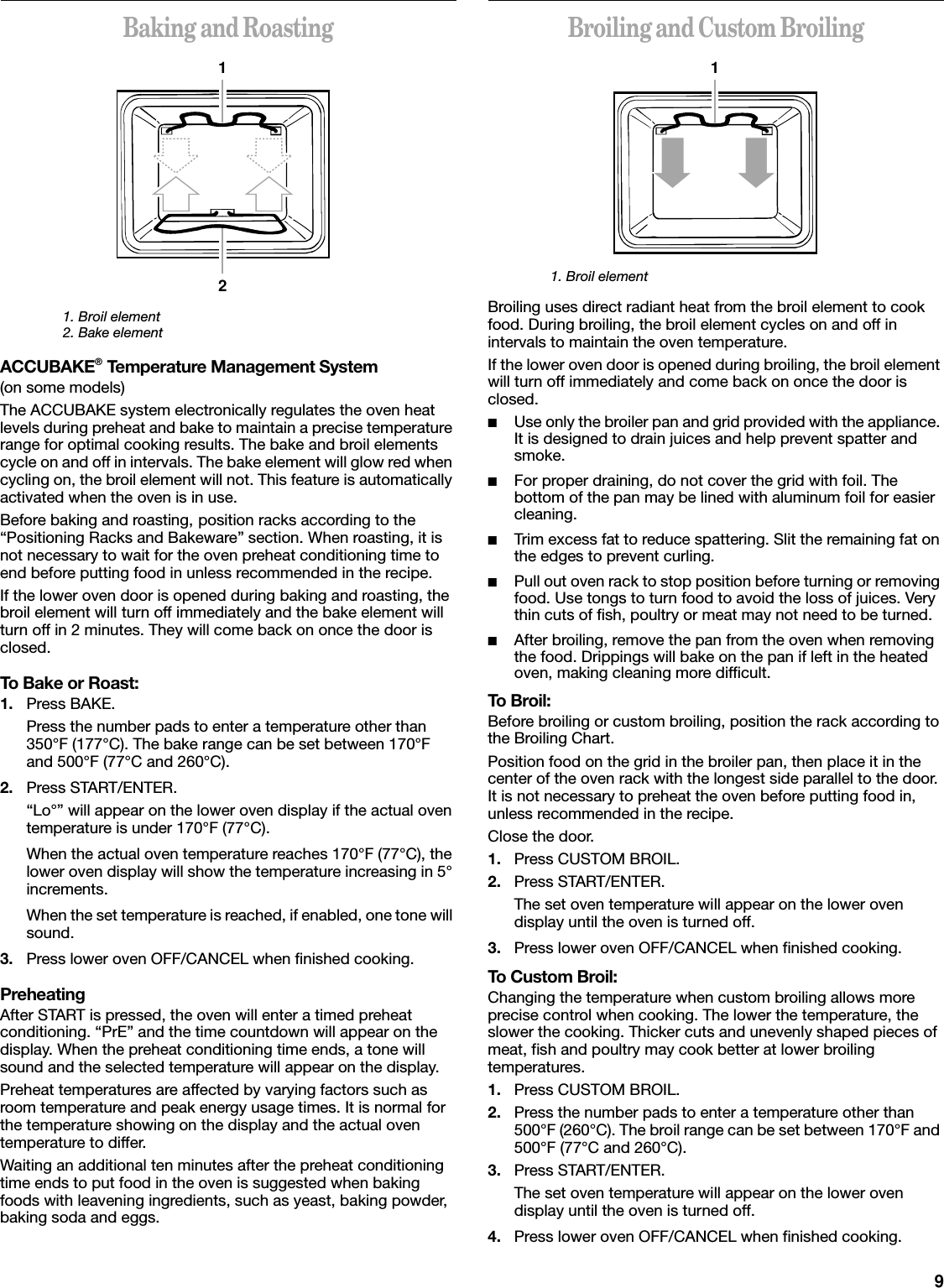 9Baking and Roasting1. Broil element2. Bake elementACCUBAKE® Temperature Management System(on some models)The ACCUBAKE system electronically regulates the oven heat levels during preheat and bake to maintain a precise temperature range for optimal cooking results. The bake and broil elements cycle on and off in intervals. The bake element will glow red when cycling on, the broil element will not. This feature is automatically activated when the oven is in use.Before baking and roasting, position racks according to the “Positioning Racks and Bakeware” section. When roasting, it is not necessary to wait for the oven preheat conditioning time to end before putting food in unless recommended in the recipe.If the lower oven door is opened during baking and roasting, the broil element will turn off immediately and the bake element will turn off in 2 minutes. They will come back on once the door is closed.To Bake or Roast:1. Press BAKE.Press the number pads to enter a temperature other than 350°F (177°C). The bake range can be set between 170°F and 500°F (77°C and 260°C).2. Press START/ENTER.“Lo°” will appear on the lower oven display if the actual oven temperature is under 170°F (77°C).When the actual oven temperature reaches 170°F (77°C), the lower oven display will show the temperature increasing in 5° increments.When the set temperature is reached, if enabled, one tone will sound.3. Press lower oven OFF/CANCEL when finished cooking.PreheatingAfter START is pressed, the oven will enter a timed preheat conditioning. “PrE” and the time countdown will appear on the display. When the preheat conditioning time ends, a tone will sound and the selected temperature will appear on the display.Preheat temperatures are affected by varying factors such as room temperature and peak energy usage times. It is normal for the temperature showing on the display and the actual oven temperature to differ.Waiting an additional ten minutes after the preheat conditioning time ends to put food in the oven is suggested when baking foods with leavening ingredients, such as yeast, baking powder, baking soda and eggs.Broiling and Custom Broiling1. Broil elementBroiling uses direct radiant heat from the broil element to cook food. During broiling, the broil element cycles on and off in intervals to maintain the oven temperature.If the lower oven door is opened during broiling, the broil element will turn off immediately and come back on once the door is closed.■Use only the broiler pan and grid provided with the appliance. It is designed to drain juices and help prevent spatter and smoke.■For proper draining, do not cover the grid with foil. The bottom of the pan may be lined with aluminum foil for easier cleaning.■Trim excess fat to reduce spattering. Slit the remaining fat on the edges to prevent curling.■Pull out oven rack to stop position before turning or removing food. Use tongs to turn food to avoid the loss of juices. Very thin cuts of fish, poultry or meat may not need to be turned.■After broiling, remove the pan from the oven when removing the food. Drippings will bake on the pan if left in the heated oven, making cleaning more difficult.To Broil:Before broiling or custom broiling, position the rack according to the Broiling Chart.Position food on the grid in the broiler pan, then place it in the center of the oven rack with the longest side parallel to the door. It is not necessary to preheat the oven before putting food in, unless recommended in the recipe.Close the door.1. Press CUSTOM BROIL.2. Press START/ENTER.The set oven temperature will appear on the lower oven display until the oven is turned off.3. Press lower oven OFF/CANCEL when finished cooking.To Custom Broil:Changing the temperature when custom broiling allows more precise control when cooking. The lower the temperature, the slower the cooking. Thicker cuts and unevenly shaped pieces of meat, fish and poultry may cook better at lower broiling temperatures.1. Press CUSTOM BROIL.2. Press the number pads to enter a temperature other than 500°F (260°C). The broil range can be set between 170°F and 500°F (77°C and 260°C).3. Press START/ENTER.The set oven temperature will appear on the lower oven display until the oven is turned off.4. Press lower oven OFF/CANCEL when finished cooking.121