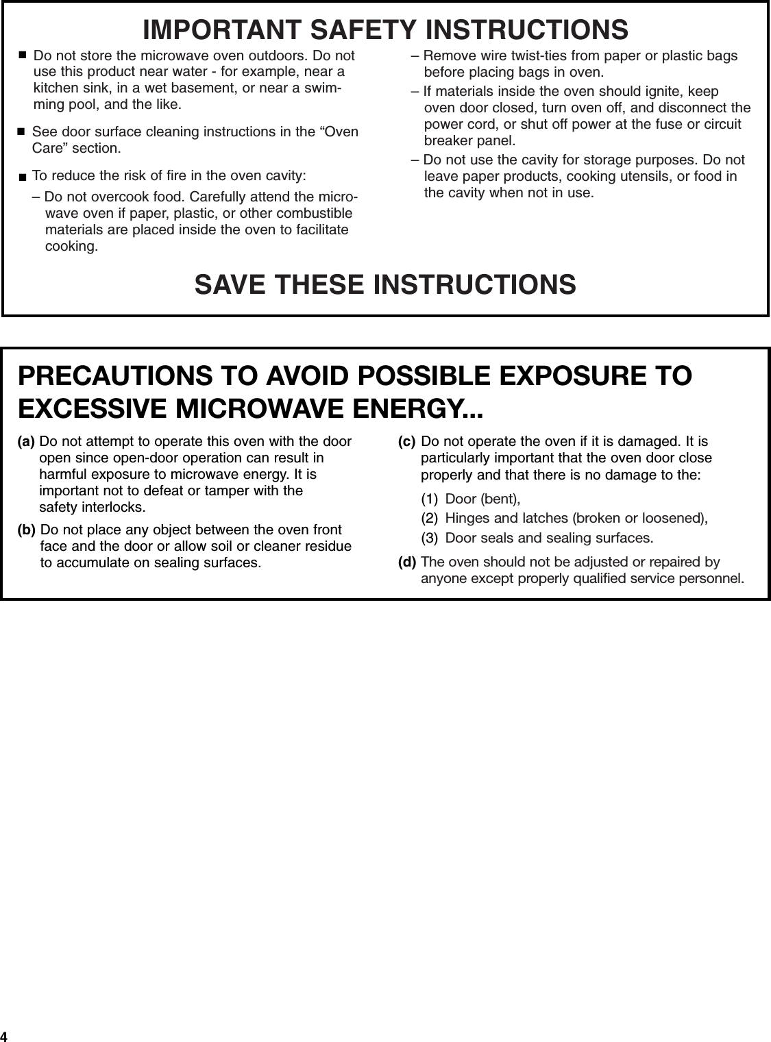 4SAVE THESE INSTRUCTIONSIMPORTANT SAFETY INSTRUCTIONSSee door surface cleaning instructions in the “Oven Care” section.To reduce the risk of fire in the oven cavity:– Do not overcook food. Carefully attend the micro-   wave oven if paper, plastic, or other combustible    materials are placed inside the oven to facilitate    cooking.■■■Do not store the microwave oven outdoors. Do not use this product near water - for example, near a kitchen sink, in a wet basement, or near a swim-ming pool, and the like.– Remove wire twist-ties from paper or plastic bags   before placing bags in oven.– If materials inside the oven should ignite, keep    oven door closed, turn oven off, and disconnect the    power cord, or shut off power at the fuse or circuit   breaker panel.– Do not use the cavity for storage purposes. Do not   leave paper products, cooking utensils, or food in    the cavity when not in use.PRECAUTIONS TO AVOID POSSIBLE EXPOSURE TO EXCESSIVE MICROWAVE ENERGY... (a) Do not attempt to operate this oven with the door open since open-door operation can result in harmful exposure to microwave energy. It isimportant not to defeat or tamper with the safety interlocks.(b) Do not place any object between the oven front face and the door or allow soil or cleaner residue to accumulate on sealing surfaces.(c) Do not operate the oven if it is damaged. It is particularly important that the oven door close properly and that there is no damage to the: (1) Door (bent),(2) Hinges and latches (broken or loosened), (3) Door seals and sealing surfaces.(d) The oven should not be adjusted or repaired by anyone except properly qualified service personnel.