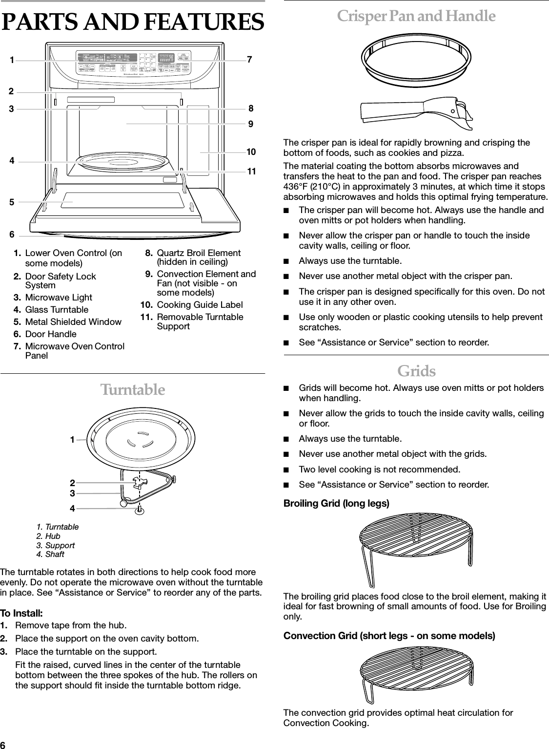 6PARTS AND FEATURESTu r nt a b l e1. Turntable2. Hub3. Support4. ShaftThe turntable rotates in both directions to help cook food more evenly. Do not operate the microwave oven without the turntable in place. See “Assistance or Service” to reorder any of the parts.To Install:1. Remove tape from the hub.2. Place the support on the oven cavity bottom.3. Place the turntable on the support.Fit the raised, curved lines in the center of the turntable bottom between the three spokes of the hub. The rollers on the support should fit inside the turntable bottom ridge.Crisper Pan and HandleThe crisper pan is ideal for rapidly browning and crisping the bottom of foods, such as cookies and pizza. The material coating the bottom absorbs microwaves and transfers the heat to the pan and food. The crisper pan reaches 436°F (210°C) in approximately 3 minutes, at which time it stops absorbing microwaves and holds this optimal frying temperature.■The crisper pan will become hot. Always use the handle and oven mitts or pot holders when handling.■Never allow the crisper pan or handle to touch the inside cavity walls, ceiling or floor. ■Always use the turntable.■Never use another metal object with the crisper pan.■The crisper pan is designed specifically for this oven. Do not use it in any other oven.■Use only wooden or plastic cooking utensils to help prevent scratches.■See “Assistance or Service” section to reorder.Grids■Grids will become hot. Always use oven mitts or pot holders when handling.■Never allow the grids to touch the inside cavity walls, ceiling or floor. ■Always use the turntable. ■Never use another metal object with the grids.■Two level cooking is not recommended.■See “Assistance or Service” section to reorder.Broiling Grid (long legs)The broiling grid places food close to the broil element, making it ideal for fast browning of small amounts of food. Use for Broiling only.Convection Grid (short legs - on some models)The convection grid provides optimal heat circulation for Convection Cooking.1. Lower Oven Control (on some models)2. Door Safety Lock System3. Microwave Light4. Glass Turntable5. Metal Shielded Window6. Door Handle7. Microwave Oven Control Panel8. Quartz Broil Element (hidden in ceiling)9. Convection Element and Fan (not visible - on some models)10. Cooking Guide Label11. Removable Turntable SupportCONVECTFULLMEAL BROIL CRISP CONVECTQUICKQUICKPREHEAPREHEATENTER TEMP CRISP COOKAUTOSENSOR DEFROST?START REHEATPTIMERHR 132 LBS MIN NO. SECIN.OZPWRCONVERSION34582169101171234
