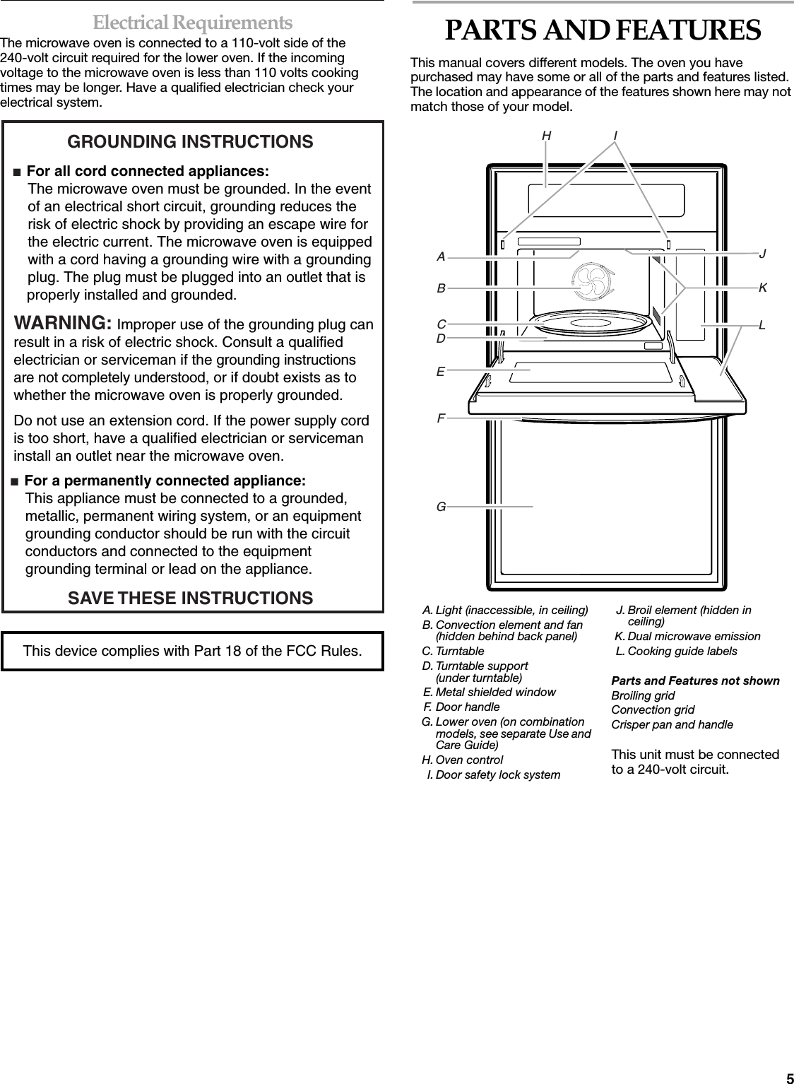 5Electrical RequirementsThe microwave oven is connected to a 110-volt side of the 240-volt circuit required for the lower oven. If the incoming voltage to the microwave oven is less than 110 volts cooking times may be longer. Have a qualified electrician check your electrical system.PARTS AND FEATURESThis manual covers different models. The oven you have purchased may have some or all of the parts and features listed. The location and appearance of the features shown here may not match those of your model.GROUNDING INSTRUCTIONS■  For all cord connected appliances: The microwave oven must be grounded. In the event  of an electrical short circuit, grounding reduces the  risk of electric shock by providing an escape wire for  the electric current. The microwave oven is equipped  with a cord having a grounding wire with a grounding  plug. The plug must be plugged into an outlet that is properly installed and grounded.WARNING: Improper use of the grounding plug can result in a risk of electric shock. Consult a qualified electrician or serviceman if the grounding instructions are not completely understood, or if doubt exists as to whether the microwave oven is properly grounded. ■  For a permanently connected appliance: This appliance must be connected to a grounded,  metallic, permanent wiring system, or an equipment  grounding conductor should be run with the circuit  conductors and connected to the equipment  grounding terminal or lead on the appliance.Do not use an extension cord. If the power supply cord is too short, have a qualified electrician or serviceman install an outlet near the microwave oven.SAVE THESE INSTRUCTIONSThis device complies with Part 18 of the FCC Rules.A. Light (inaccessible, in ceiling)B. Convection element and fan (hidden behind back panel)C. TurntableD. Turntable support(under turntable)E. Metal shielded windowF. Door handleG. Lower oven (on combination models, see separate Use and Care Guide)H. Oven controlI. Door safety lock systemJ. Broil element (hidden in ceiling)K. Dual microwave emissionL. Cooking guide labelsParts and Features not shownBroiling gridConvection gridCrisper pan and handleThis unit must be connected to a 240-volt circuit.H                  IABCDEFGJKL