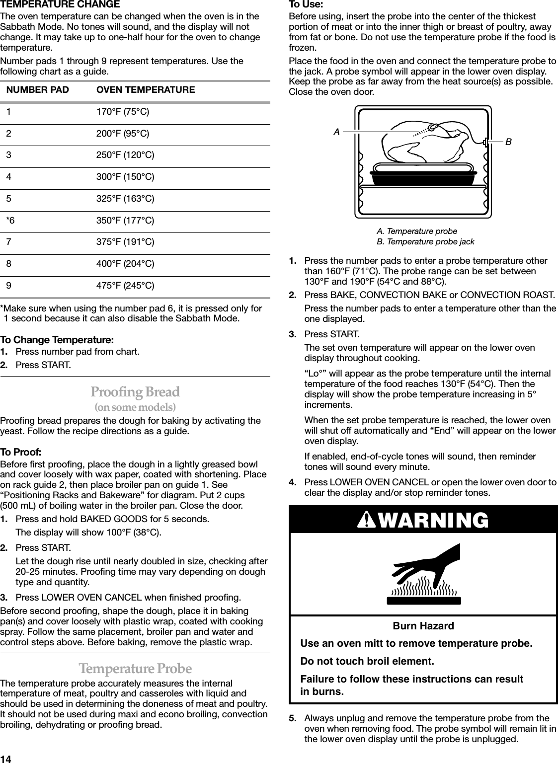 14TEMPERATURE CHANGEThe oven temperature can be changed when the oven is in the Sabbath Mode. No tones will sound, and the display will not change. It may take up to one-half hour for the oven to change temperature.Number pads 1 through 9 represent temperatures. Use the following chart as a guide.*Make sure when using the number pad 6, it is pressed only for1 second because it can also disable the Sabbath Mode.To Change Temperature:1. Press number pad from chart.2. Press START.Proofing Bread(on some models)Proofing bread prepares the dough for baking by activating the yeast. Follow the recipe directions as a guide.To Proof:Before first proofing, place the dough in a lightly greased bowl and cover loosely with wax paper, coated with shortening. Place on rack guide 2, then place broiler pan on guide 1. See “Positioning Racks and Bakeware” for diagram. Put 2 cups(500 mL) of boiling water in the broiler pan. Close the door.1. Press and hold BAKED GOODS for 5 seconds.The display will show 100°F (38°C).2. Press START.Let the dough rise until nearly doubled in size, checking after 20-25 minutes. Proofing time may vary depending on dough type and quantity.3. Press LOWER OVEN CANCEL when finished proofing.Before second proofing, shape the dough, place it in baking pan(s) and cover loosely with plastic wrap, coated with cooking spray. Follow the same placement, broiler pan and water and control steps above. Before baking, remove the plastic wrap.Temperature ProbeThe temperature probe accurately measures the internal temperature of meat, poultry and casseroles with liquid and should be used in determining the doneness of meat and poultry. It should not be used during maxi and econo broiling, convection broiling, dehydrating or proofing bread. To Use:Before using, insert the probe into the center of the thickest portion of meat or into the inner thigh or breast of poultry, away from fat or bone. Do not use the temperature probe if the food is frozen.Place the food in the oven and connect the temperature probe to the jack. A probe symbol will appear in the lower oven display. Keep the probe as far away from the heat source(s) as possible. Close the oven door.1. Press the number pads to enter a probe temperature other than 160°F (71°C). The probe range can be set between 130°F and 190°F (54°C and 88°C).2. Press BAKE, CONVECTION BAKE or CONVECTION ROAST.Press the number pads to enter a temperature other than the one displayed.3. Press START.The set oven temperature will appear on the lower oven display throughout cooking.“Lo°” will appear as the probe temperature until the internal temperature of the food reaches 130°F (54°C). Then the display will show the probe temperature increasing in 5° increments.When the set probe temperature is reached, the lower oven will shut off automatically and “End” will appear on the lower oven display.If enabled, end-of-cycle tones will sound, then reminder tones will sound every minute.4. Press LOWER OVEN CANCEL or open the lower oven door to clear the display and/or stop reminder tones.5. Always unplug and remove the temperature probe from the oven when removing food. The probe symbol will remain lit in the lower oven display until the probe is unplugged.NUMBER PAD OVEN TEMPERATURE1 170°F (75°C)2 200°F (95°C)3 250°F (120°C)4 300°F (150°C)5 325°F (163°C)*6 350°F (177°C)7 375°F (191°C)8 400°F (204°C)9 475°F (245°C)A. Temperature probeB. Temperature probe jackABWARNINGBurn HazardUse an oven mitt to remove temperature probe.Do not touch broil element.Failure to follow these instructions can result      in burns.