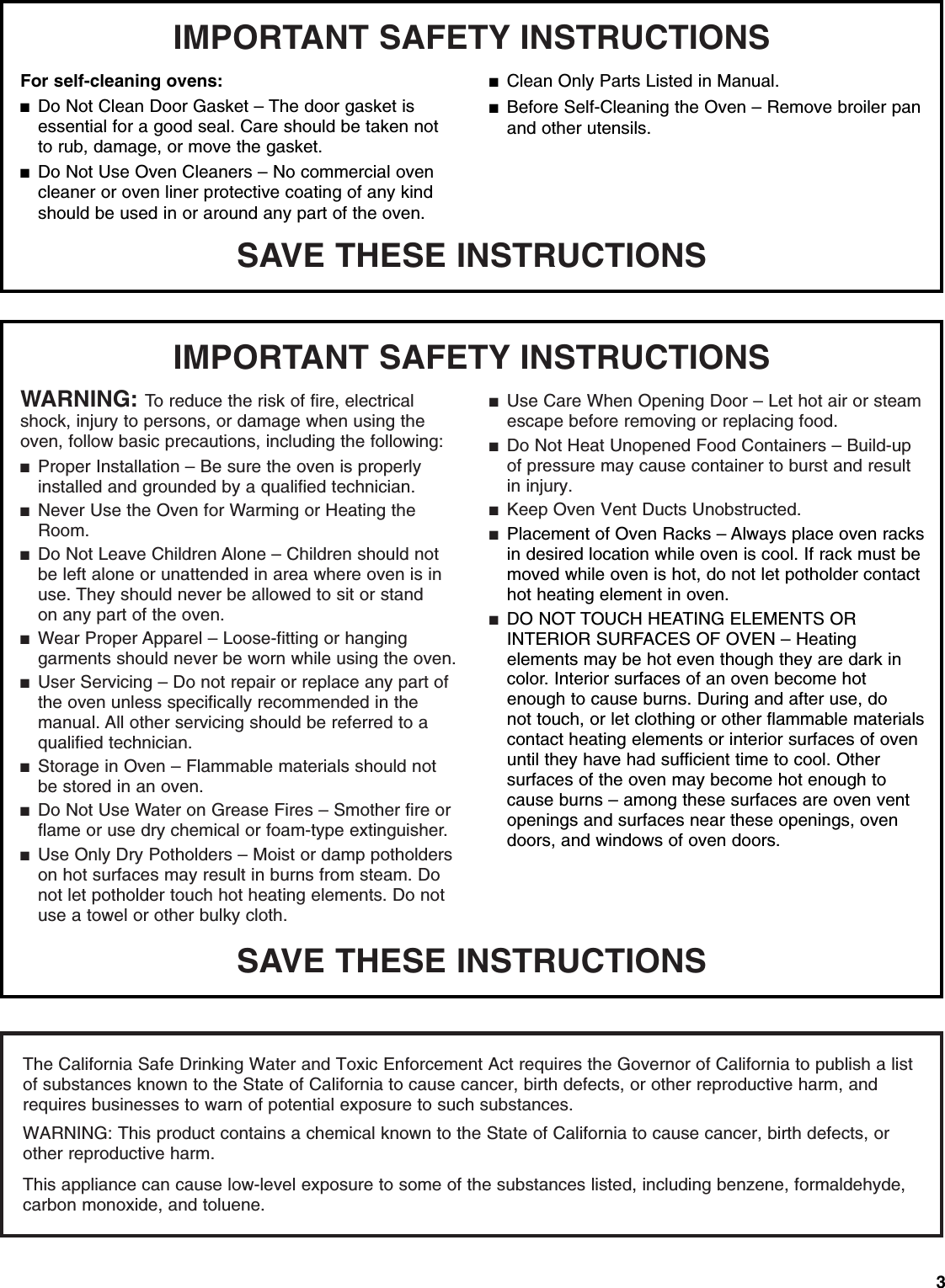 3SAVE THESE INSTRUCTIONSWARNING: To reduce the risk of fire, electrical shock, injury to persons, or damage when using the oven, follow basic precautions, including the following:■Proper Installation – Be sure the oven is properly installed and grounded by a qualified technician.■Never Use the Oven for Warming or Heating the Room.■Do Not Leave Children Alone – Children should not be left alone or unattended in area where oven is in use. They should never be allowed to sit or standon any part of the oven.■Wear Proper Apparel – Loose-fitting or hanging garments should never be worn while using the oven.■User Servicing – Do not repair or replace any part of the oven unless specifically recommended in the manual. All other servicing should be referred to a qualified technician.■Storage in Oven – Flammable materials should not be stored in an oven.■Do Not Use Water on Grease Fires – Smother fire or flame or use dry chemical or foam-type extinguisher. IMPORTANT SAFETY INSTRUCTIONS■Use Only Dry Potholders – Moist or damp potholders on hot surfaces may result in burns from steam. Do not let potholder touch hot heating elements. Do not use a towel or other bulky cloth.■Use Care When Opening Door – Let hot air or steam escape before removing or replacing food.■Do Not Heat Unopened Food Containers – Build-up of pressure may cause container to burst and result in injury.■Keep Oven Vent Ducts Unobstructed.■Placement of Oven Racks – Always place oven racks in desired location while oven is cool. If rack must bemoved while oven is hot, do not let potholder contact hot heating element in oven.■DO NOT TOUCH HEATING ELEMENTS OR INTERIOR SURFACES OF OVEN – Heating elements may be hot even though they are dark in color. Interior surfaces of an oven become hot enough to cause burns. During and after use, do not touch, or let clothing or other flammable materials contact heating elements or interior surfaces of oven until they have had sufficient time to cool. Other surfaces of the oven may become hot enough to cause burns – among these surfaces are oven vent openings and surfaces near these openings, oven doors, and windows of oven doors.SAVE THESE INSTRUCTIONSFor self-cleaning ovens:■Do Not Clean Door Gasket – The door gasket is essential for a good seal. Care should be taken not to rub, damage, or move the gasket.■Do Not Use Oven Cleaners – No commercial oven cleaner or oven liner protective coating of any kind should be used in or around any part of the oven. IMPORTANT SAFETY INSTRUCTIONS■Clean Only Parts Listed in Manual.■Before Self-Cleaning the Oven – Remove broiler pan and other utensils. The California Safe Drinking Water and Toxic Enforcement Act requires the Governor of California to publish a list of substances known to the State of California to cause cancer, birth defects, or other reproductive harm, and requires businesses to warn of potential exposure to such substances.  WARNING: This product contains a chemical known to the State of California to cause cancer, birth defects, or other reproductive harm.This appliance can cause low-level exposure to some of the substances listed, including benzene, formaldehyde, carbon monoxide, and toluene.