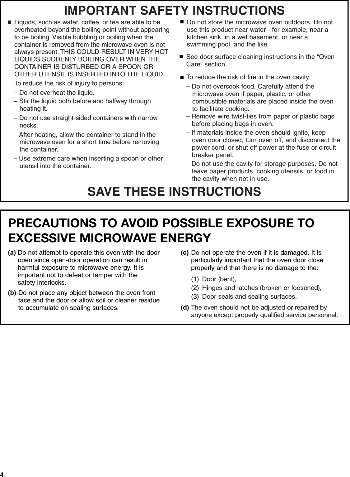 4SAVE THESE INSTRUCTIONSIMPORTANT SAFETY INSTRUCTIONSSee door surface cleaning instructions in the “Oven Care” section.To reduce the risk of fire in the oven cavity:– Do not overcook food. Carefully attend the    microwave oven if paper, plastic, or other    combustible materials are placed inside the oven    to facilitate cooking.■■■Do not store the microwave oven outdoors. Do not use this product near water - for example, near a kitchen sink, in a wet basement, or near a swimming pool, and the like.– Remove wire twist-ties from paper or plastic bags   before placing bags in oven.– If materials inside the oven should ignite, keep    oven door closed, turn oven off, and disconnect the    power cord, or shut off power at the fuse or circuit   breaker panel.– Do not use the cavity for storage purposes. Do not   leave paper products, cooking utensils, or food in    the cavity when not in use.To reduce the risk of injury to persons:■Liquids, such as water, coffee, or tea are able to be overheated beyond the boiling point without appearing to be boiling. Visible bubbling or boiling when the container is removed from the microwave oven is not always present. THIS COULD RESULT IN VERY HOT LIQUIDS SUDDENLY BOILING OVER WHEN THE CONTAINER IS DISTURBED OR A SPOON OR OTHER UTENSIL IS INSERTED INTO THE LIQUID.– Do not overheat the liquid.– Stir the liquid both before and halfway through heating it.– Do not use straight-sided containers with narrow necks.– After heating, allow the container to stand in the microwave oven for a short time before removing the container.– Use extreme care when inserting a spoon or other utensil into the container.PRECAUTIONS TO AVOID POSSIBLE EXPOSURE TO EXCESSIVE MICROWAVE ENERGY (a) Do not attempt to operate this oven with the door open since open-door operation can result in harmful exposure to microwave energy. It isimportant not to defeat or tamper with the safety interlocks.(b) Do not place any object between the oven front face and the door or allow soil or cleaner residue to accumulate on sealing surfaces.(c) Do not operate the oven if it is damaged. It is particularly important that the oven door close properly and that there is no damage to the: (1) Door (bent),(2) Hinges and latches (broken or loosened), (3) Door seals and sealing surfaces.(d) The oven should not be adjusted or repaired by anyone except properly qualified service personnel.