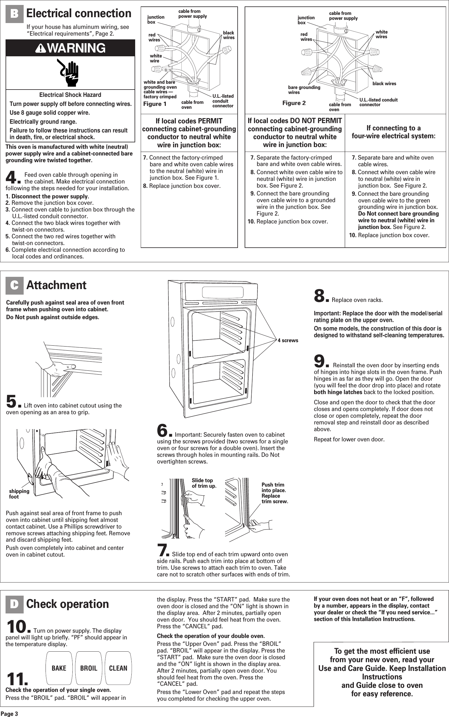 This oven is manufactured with white (neutral)power supply wire and a cabinet-connected baregrounding wire twisted together.4. Feed oven cable through opening in the cabinet. Make electrical connectionfollowing the steps needed for your installation.1. Disconnect the power supply.2. Remove the junction box cover.3. Connect oven cable to junction box through theU.L.-listed conduit connector. 4. Connect the two black wires together withtwist-on connectors.5. Connect the two red wires together with twist-on connectors. 6. Complete electrical connection according tolocal codes and ordinances.Figure 1junctionboxredwireswhitewirewhite and baregrounding ovencable wires &mdash;factory crimpedcable frompower supplyblackwirescable fromovenU.L.-listedconduitconnectorFigure 2cable frompower supplycable fromovenjunctionboxU.L.-listed conduitconnectorredwireswhitewiresblack wiresbare groundingwiresIf local codes PERMITconnecting cabinet-groundingconductor to neutral white wire in junction box:If local codes DO NOT PERMITconnecting cabinet-groundingconductor to neutral white wire in junction box:If connecting to a four-wire electrical system:7. Connect the factory-crimpedbare and white oven cable wiresto the neutral (white) wire injunction box. See Figure 1.8. Replace junction box cover.7. Separate the factory-crimpedbare and white oven cable wires.8. Connect white oven cable wire toneutral (white) wire in junctionbox. See Figure 2.9. Connect the bare groundingoven cable wire to a groundedwire in the junction box. SeeFigure 2.10. Replace junction box cover.7. Separate bare and white ovencable wires.8. Connect white oven cable wireto neutral (white) wire injunction box.  See Figure 2.9. Connect the bare groundingoven cable wire to the greengrounding wire in junction box.Do Not connect bare groundingwire to neutral (white) wire injunction box. See Figure 2.10. Replace junction box cover.Page 3Electrical connectionBTo get the most efficient use from your new oven, read your Use and Care Guide. Keep InstallationInstructions and Guide close to oven for easy reference.Carefully push against seal area of oven frontframe when pushing oven into cabinet.Do Not push against outside edges.10. Turn on power supply. The displaypanel will light up briefly. &ldquo;PF&rdquo; should appear inthe temperature display.11.Check the operation of your single oven.Press the &ldquo;BROIL&rdquo; pad. &ldquo;BROIL&rdquo; will appear inAttachmentCCheck operationD5. Lift oven into cabinet cutout using theoven opening as an area to grip.Push against seal area of front frame to pushoven into cabinet until shipping feet almostcontact cabinet. Use a Phillips screwdriver toremove screws attaching shipping feet. Removeand discard shipping feet.Push oven completely into cabinet and centeroven in cabinet cutout.Push triminto place.Replacetrim screw.4 screwsSlide topof trim up.BAKE BROIL CLEANthe display. Press the &ldquo;START&rdquo; pad.  Make sure theoven door is closed and the &ldquo;ON&rdquo; light is shown inthe display area.  After 2 minutes, partially openoven door.  You should feel heat from the oven.Press the &ldquo;CANCEL&rdquo; pad.Check the operation of your double oven.Press the &ldquo;Upper Oven&rdquo; pad. Press the &ldquo;BROIL&rdquo;pad. &ldquo;BROIL&rdquo; will appear in the display. Press the&ldquo;START&rdquo; pad.  Make sure the oven door is closedand the &ldquo;ON&rdquo; light is shown in the display area.After 2 minutes, partially open oven door. Youshould feel heat from the oven. Press the&ldquo;CANCEL&rdquo; pad.Press the &ldquo;Lower Oven&rdquo; pad and repeat the stepsyou completed for checking the upper oven.If your oven does not heat or an &ldquo;F&rdquo;, followedby a number, appears in the display, contactyour dealer or check the &ldquo;If you need service...&rdquo;section of this Installation Instructions.shippingfoot8. Replace oven racks.6. Important: Securely fasten oven to cabinetusing the screws provided (two screws for a singleoven or four screws for a double oven). Insert thescrews through holes in mounting rails. Do Notovertighten screws.Important: Replace the door with the model/serialrating plate on the upper oven. On some models, the construction of this door isdesigned to withstand self-cleaning temperatures.7. Slide top end of each trim upward onto ovenside rails. Push each trim into place at bottom oftrim. Use screws to attach each trim to oven. Takecare not to scratch other surfaces with ends of trim.Electrical Shock HazardTurn power supply off before connecting wires.Use 8 gauge solid copper wire.Electrically ground range.Failure to follow these instructions can result in death, fire, or electrical shock.WARNINGIf your house has aluminum wiring, see&ldquo;Electrical requirements&rdquo;, Page 2.9. Reinstall the oven door by inserting endsof hinges into hinge slots in the oven frame. Pushhinges in as far as they will go. Open the door(you will feel the door drop into place) and rotateboth hinge latches back to the locked position.Close and open the door to check that the doorcloses and opens completely. If door does notclose or open completely, repeat the doorremoval step and reinstall door as describedabove.Repeat for lower oven door.