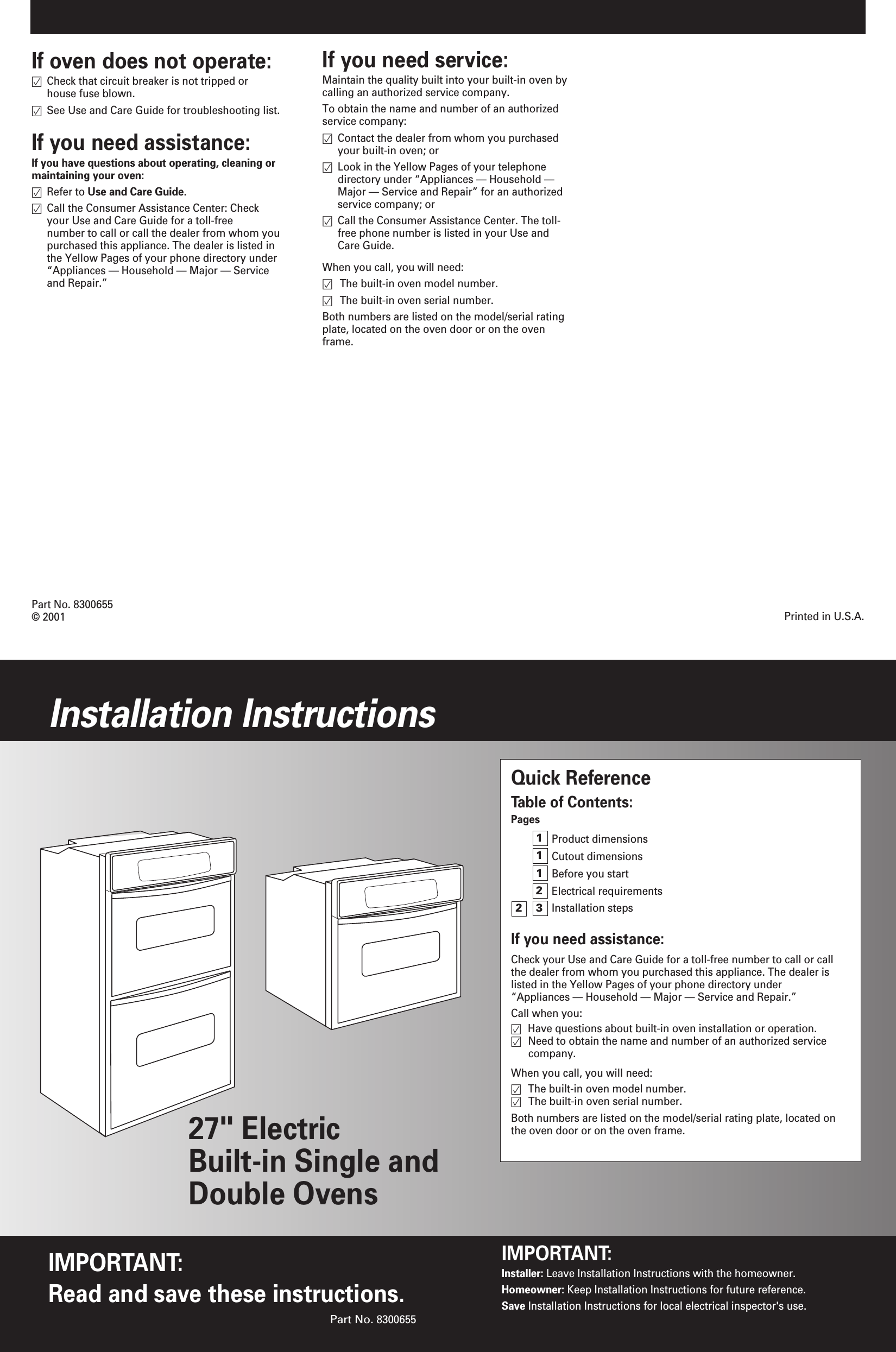 If oven does not operate:Check that circuit breaker is not tripped or house fuse blown.See Use and Care Guide for troubleshooting list.If you need assistance:If you have questions about operating, cleaning ormaintaining your oven:Refer to Use and Care Guide.Call the Consumer Assistance Center: Check your Use and Care Guide for a toll-free number to call or call the dealer from whom youpurchased this appliance. The dealer is listed in the Yellow Pages of your phone directory under &ldquo;Appliances &mdash; Household &mdash; Major &mdash; Service and Repair.&rdquo;Part No. 8300655&copy; 2001 Printed in U.S.A.Quick ReferenceTable of Contents:PagesProduct dimensionsCutout dimensionsBefore you startElectrical requirementsInstallation stepsIf you need assistance:Check your Use and Care Guide for a toll-free number to call or callthe dealer from whom you purchased this appliance. The dealer islisted in the Yellow Pages of your phone directory under &ldquo;Appliances &mdash; Household &mdash; Major &mdash; Service and Repair.&rdquo;Call when you:Have questions about built-in oven installation or operation.Need to obtain the name and number of an authorized service company.When you call, you will need:The built-in oven model number.The built-in oven serial number.Both numbers are listed on the model/serial rating plate, located onthe oven door or on the oven frame.    111223IMPORTANT:Read and save these instructions.Installation InstructionsIMPORTANT:Installer: Leave Installation Instructions with the homeowner.Homeowner: Keep Installation Instructions for future reference.Save Installation Instructions for local electrical inspector's use.Part No. 830065527" Electric Built-in Single andDouble OvensIf you need service:Maintain the quality built into your built-in oven bycalling an authorized service company.To obtain the name and number of an authorizedservice company:Contact the dealer from whom you purchased your built-in oven; orLook in the Yellow Pages of your telephone directory under &ldquo;Appliances &mdash; Household &mdash; Major &mdash; Service and Repair&rdquo; for an authorized service company; orCall the Consumer Assistance Center. The toll-free phone number is listed in your Use and Care Guide.When you call, you will need:The built-in oven model number.The built-in oven serial number.Both numbers are listed on the model/serial ratingplate, located on the oven door or on the ovenframe.