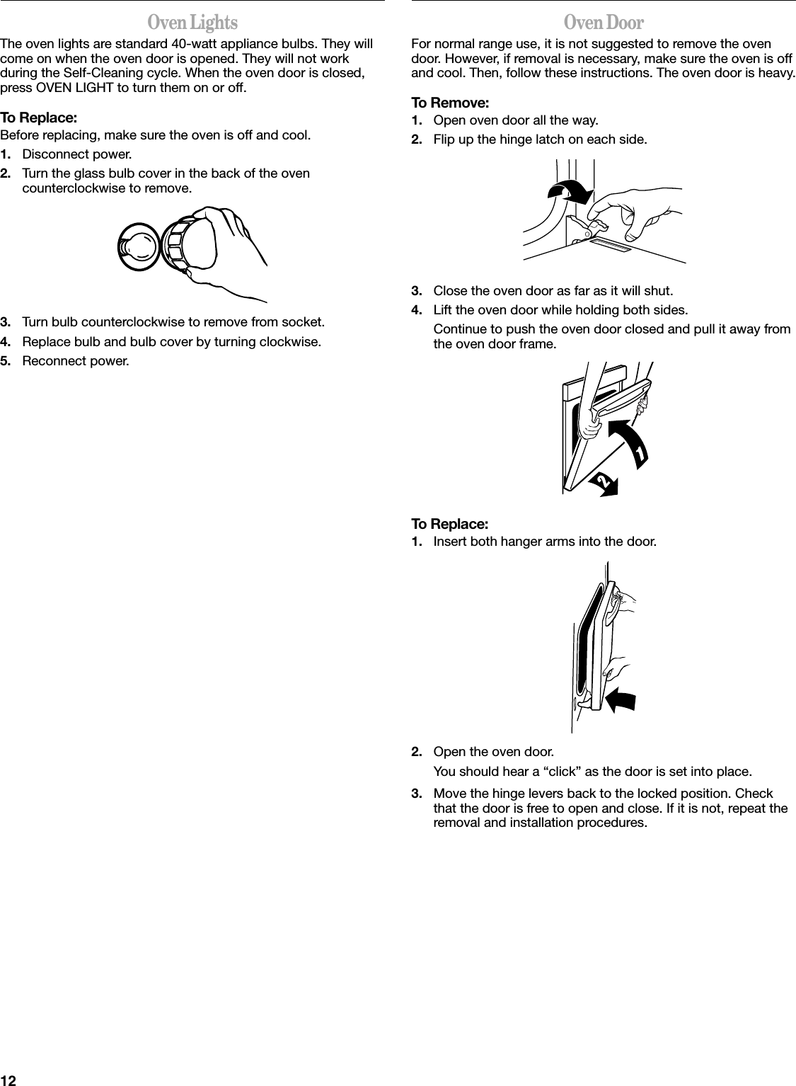 12Oven LightsThe oven lights are standard 40-watt appliance bulbs. They will come on when the oven door is opened. They will not work during the Self-Cleaning cycle. When the oven door is closed, press OVEN LIGHT to turn them on or off.To Replace:Before replacing, make sure the oven is off and cool.1. Disconnect power.2. Turn the glass bulb cover in the back of the oven counterclockwise to remove.3. Turn bulb counterclockwise to remove from socket.4. Replace bulb and bulb cover by turning clockwise.5. Reconnect power.Oven DoorFor normal range use, it is not suggested to remove the oven door. However, if removal is necessary, make sure the oven is off and cool. Then, follow these instructions. The oven door is heavy.To Remove:1. Open oven door all the way.2. Flip up the hinge latch on each side.3. Close the oven door as far as it will shut.4. Lift the oven door while holding both sides.Continue to push the oven door closed and pull it away from the oven door frame.To Replace:1. Insert both hanger arms into the door.2. Open the oven door.You should hear a “click” as the door is set into place.3. Move the hinge levers back to the locked position. Check that the door is free to open and close. If it is not, repeat the removal and installation procedures.
