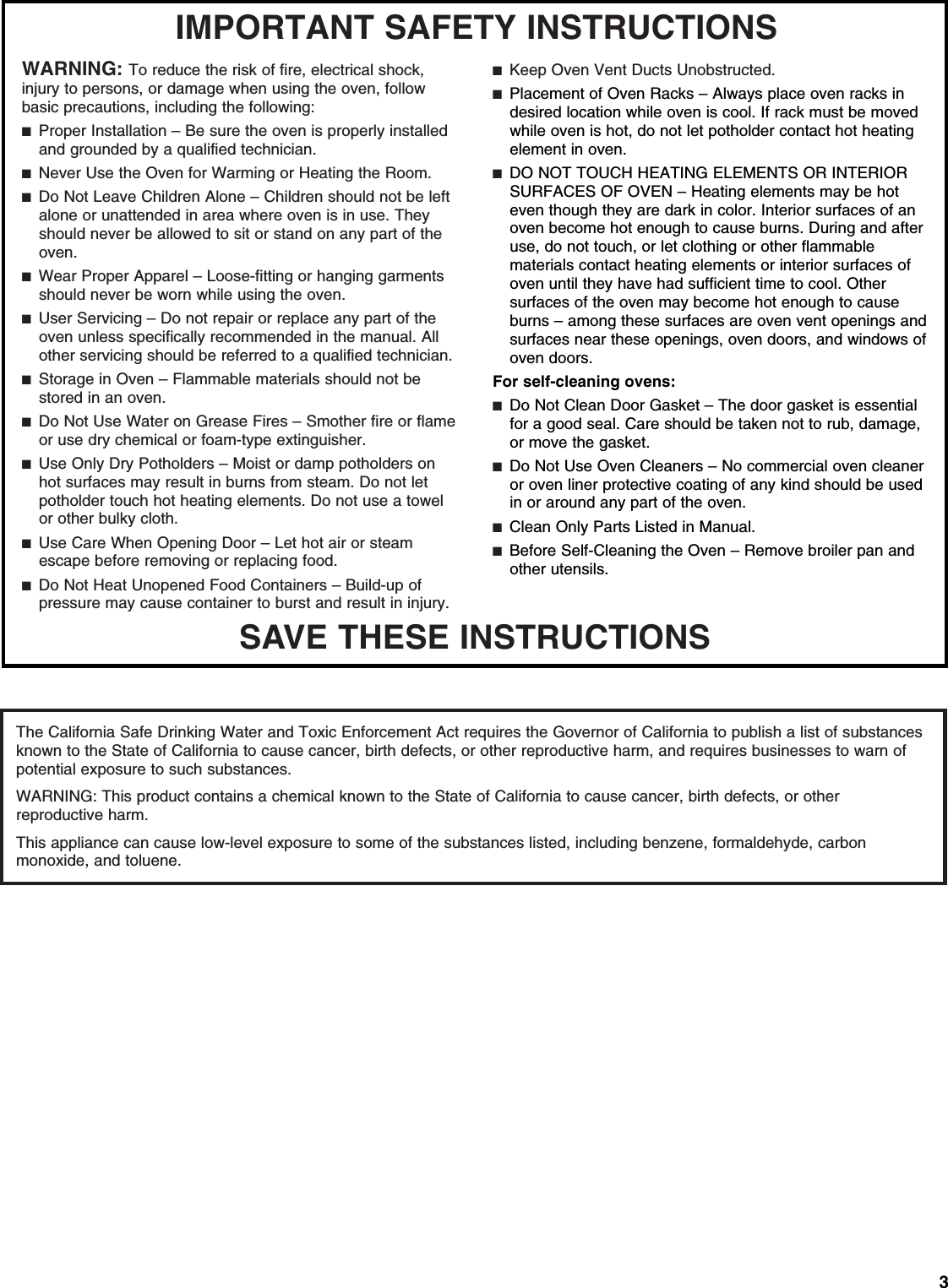 3SAVE THESE INSTRUCTIONSIMPORTANT SAFETY INSTRUCTIONSWARNING:To reduce the risk of fire, electrical shock,injury to persons, or damage when using the oven, followbasic precautions, including the following:■  Proper Installation –Be sure the oven is properly installedand grounded by a qualified technician.■  Never Use the Oven for Warming or Heating the Room.■  Do Not Leave Children Alone –Children should not be leftalone or unattended in area where oven is in use. Theyshould never be allowed to sit or stand on any part of theoven.■  Wear Proper Apparel –Loose-fitting or hanging garmentsshould never be worn while using the oven.■  User Servicing –Do not repair or replace any part of theoven unless specifically recommended in the manual. Allother servicing should be referred to a qualified technician.■  Storage in Oven –Flammable materials should not bestored in an oven.■  Do Not Use Water on Grease Fires –Smother fire or flameor use dry chemical or foam-type extinguisher.■  Use Only Dry Potholders –Moist or damp potholders onhot surfaces may result in burns from steam. Do not letpotholder touch hot heating elements. Do not use a towelor other bulky cloth.■  Use Care When Opening Door –Let hot air or steamescape before removing or replacing food.■  Do Not Heat Unopened Food Containers –Build-up ofpressure may cause container to burst and result in injury.■  Keep Oven Vent Ducts Unobstructed.■  Placement of Oven Racks –Always place oven racks indesired location while oven is cool. If rack must be movedwhile oven is hot, do not let potholder contact hot heatingelement in oven.■  DO NOT TOUCH HEATING ELEMENTS OR INTERIORSURFACES OF OVEN –Heating elements may be hoteven though they are dark in color. Interior surfaces of anoven become hot enough to cause burns. During and afteruse, do not touch, or let clothing or other flammablematerials contact heating elements or interior surfaces ofoven until they have had sufficient time to cool. Othersurfaces of the oven may become hot enough to causeburns –among these surfaces are oven vent openings andsurfaces near these openings, oven doors, and windows ofoven doors.For self-cleaning ovens:■  Do Not Clean Door Gasket –The door gasket is essentialfor a good seal. Care should be taken not to rub, damage,or move the gasket.■  Do Not Use Oven Cleaners –No commercial oven cleaneror oven liner protective coating of any kind should be usedin or around any part of the oven.■  Clean Only Parts Listed in Manual.■  Before Self-Cleaning the Oven –Remove broiler pan andother utensils.The California Safe Drinking Water and Toxic Enforcement Act requires the Governor of California to publish a list of substances known to the State of California to cause cancer, birth defects, or other reproductive harm, and requires businesses to warn of potential exposure to such substances.WARNING: This product contains a chemical known to the State of California to cause cancer, birth defects, or other reproductive harm.This appliance can cause low-level exposure to some of the substances listed, including benzene, formaldehyde, carbon monoxide, and toluene.  