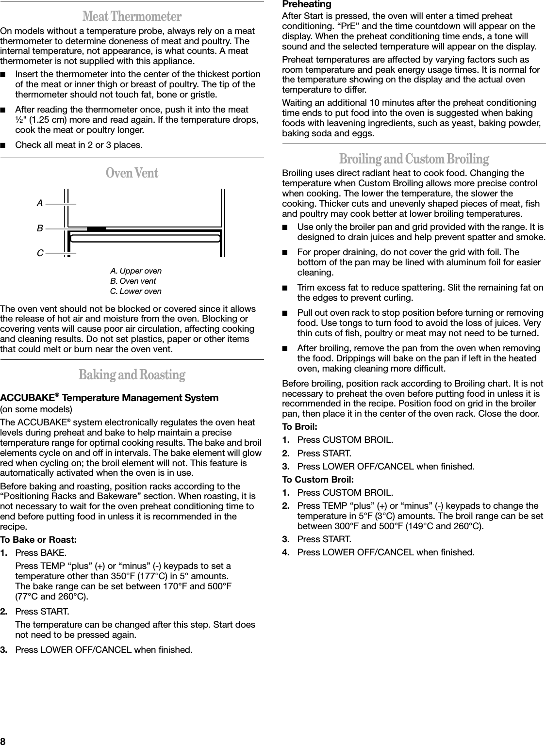 8Meat ThermometerOn models without a temperature probe, always rely on a meat thermometer to determine doneness of meat and poultry. The internal temperature, not appearance, is what counts. A meat thermometer is not supplied with this appliance.■Insert the thermometer into the center of the thickest portion of the meat or inner thigh or breast of poultry. The tip of the thermometer should not touch fat, bone or gristle.■After reading the thermometer once, push it into the meat ½&quot; (1.25 cm) more and read again. If the temperature drops, cook the meat or poultry longer.■Check all meat in 2 or 3 places.Oven VentThe oven vent should not be blocked or covered since it allows the release of hot air and moisture from the oven. Blocking or covering vents will cause poor air circulation, affecting cooking and cleaning results. Do not set plastics, paper or other items that could melt or burn near the oven vent.Baking and RoastingACCUBAKE® Temperature Management System(on some models)The ACCUBAKE® system electronically regulates the oven heat levels during preheat and bake to help maintain a precise temperature range for optimal cooking results. The bake and broil elements cycle on and off in intervals. The bake element will glow red when cycling on; the broil element will not. This feature is automatically activated when the oven is in use.Before baking and roasting, position racks according to the “Positioning Racks and Bakeware” section. When roasting, it is not necessary to wait for the oven preheat conditioning time to end before putting food in unless it is recommended in the recipe.To Bake or Roast:1. Press BAKE.Press TEMP “plus” (+) or “minus” (-) keypads to set a temperature other than 350°F (177°C) in 5° amounts. The bake range can be set between 170°F and 500°F (77°C and 260°C).2. Press START.The temperature can be changed after this step. Start does not need to be pressed again.3. Press LOWER OFF/CANCEL when finished.PreheatingAfter Start is pressed, the oven will enter a timed preheat conditioning. “PrE” and the time countdown will appear on the display. When the preheat conditioning time ends, a tone will sound and the selected temperature will appear on the display.Preheat temperatures are affected by varying factors such as room temperature and peak energy usage times. It is normal for the temperature showing on the display and the actual oven temperature to differ.Waiting an additional 10 minutes after the preheat conditioning time ends to put food into the oven is suggested when baking foods with leavening ingredients, such as yeast, baking powder, baking soda and eggs.Broiling and Custom BroilingBroiling uses direct radiant heat to cook food. Changing the temperature when Custom Broiling allows more precise control when cooking. The lower the temperature, the slower the cooking. Thicker cuts and unevenly shaped pieces of meat, fish and poultry may cook better at lower broiling temperatures.■Use only the broiler pan and grid provided with the range. It is designed to drain juices and help prevent spatter and smoke.■For proper draining, do not cover the grid with foil. The bottom of the pan may be lined with aluminum foil for easier cleaning.■Trim excess fat to reduce spattering. Slit the remaining fat on the edges to prevent curling.■Pull out oven rack to stop position before turning or removing food. Use tongs to turn food to avoid the loss of juices. Very thin cuts of fish, poultry or meat may not need to be turned.■After broiling, remove the pan from the oven when removing the food. Drippings will bake on the pan if left in the heated oven, making cleaning more difficult.Before broiling, position rack according to Broiling chart. It is not necessary to preheat the oven before putting food in unless it is recommended in the recipe. Position food on grid in the broiler pan, then place it in the center of the oven rack. Close the door.To Broil:1. Press CUSTOM BROIL.2. Press START.3. Press LOWER OFF/CANCEL when finished.To Custom Broil:1. Press CUSTOM BROIL.2. Press TEMP “plus” (+) or “minus” (-) keypads to change the temperature in 5°F (3°C) amounts. The broil range can be set between 300°F and 500°F (149°C and 260°C).3. Press START.4. Press LOWER OFF/CANCEL when finished.A. Upper ovenB. Oven ventC. Lower ovenBAC