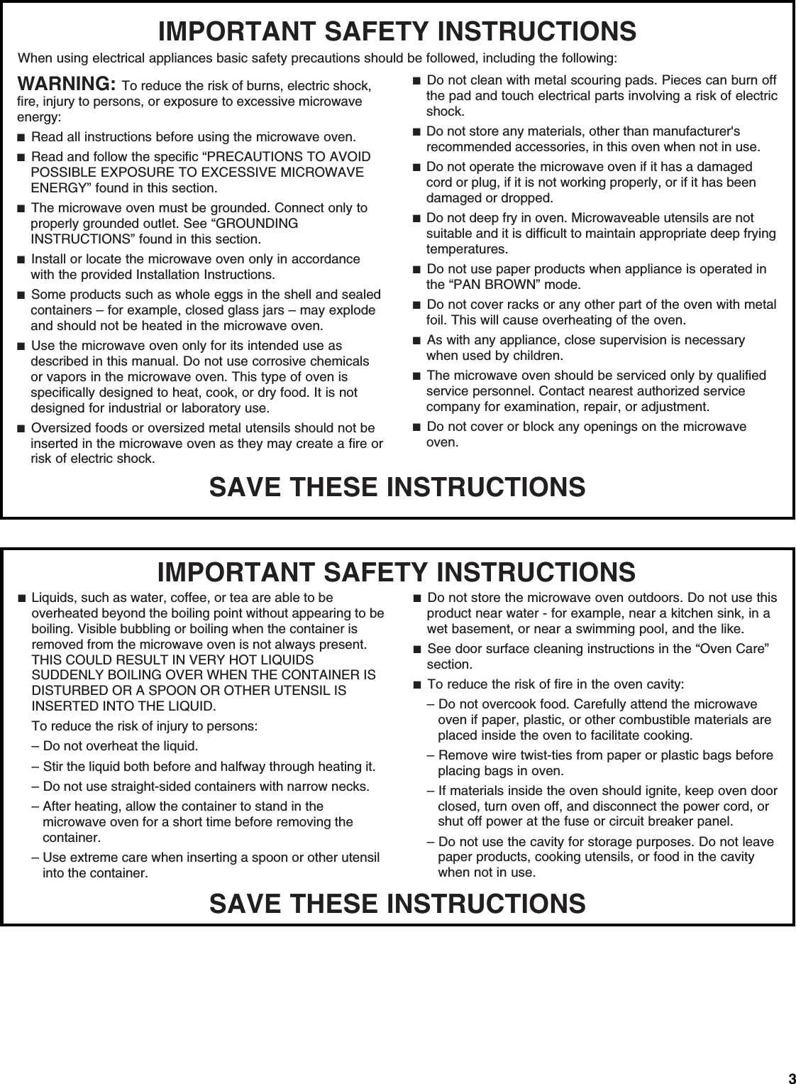 3SAVE THESE INSTRUCTIONSIMPORTANT SAFETY INSTRUCTIONSWhen using electrical appliances basic safety precautions should be followed, including the following:WARNING: To reduce the risk of burns, electric shock, fire, injury to persons, or exposure to excessive microwave energy: ■  Read all instructions before using the microwave oven.■  Read and follow the specific “PRECAUTIONS TO AVOID POSSIBLE EXPOSURE TO EXCESSIVE MICROWAVE ENERGY” found in this section.■  The microwave oven must be grounded. Connect only to properly grounded outlet. See “GROUNDING INSTRUCTIONS” found in this section.■  Install or locate the microwave oven only in accordance with the provided Installation Instructions.■  Some products such as whole eggs in the shell and sealed containers – for example, closed glass jars – may explode and should not be heated in the microwave oven. ■  Use the microwave oven only for its intended use as described in this manual. Do not use corrosive chemicals or vapors in the microwave oven. This type of oven is specifically designed to heat, cook, or dry food. It is not designed for industrial or laboratory use.■  Oversized foods or oversized metal utensils should not be inserted in the microwave oven as they may create a fire or risk of electric shock.■  Do not clean with metal scouring pads. Pieces can burn off the pad and touch electrical parts involving a risk of electric shock.■  Do not store any materials, other than manufacturer&apos;s recommended accessories, in this oven when not in use.■  Do not operate the microwave oven if it has a damaged cord or plug, if it is not working properly, or if it has been damaged or dropped.■  Do not deep fry in oven. Microwaveable utensils are not suitable and it is difficult to maintain appropriate deep frying temperatures.■  Do not use paper products when appliance is operated in the “PAN BROWN” mode.■  Do not cover racks or any other part of the oven with metal foil. This will cause overheating of the oven.■  As with any appliance, close supervision is necessary when used by children.■  The microwave oven should be serviced only by qualified service personnel. Contact nearest authorized service company for examination, repair, or adjustment.■  Do not cover or block any openings on the microwave oven. SAVE THESE INSTRUCTIONSIMPORTANT SAFETY INSTRUCTIONS■  Liquids, such as water, coffee, or tea are able to be overheated beyond the boiling point without appearing to be boiling. Visible bubbling or boiling when the container is removed from the microwave oven is not always present. THIS COULD RESULT IN VERY HOT LIQUIDS SUDDENLY BOILING OVER WHEN THE CONTAINER IS DISTURBED OR A SPOON OR OTHER UTENSIL IS INSERTED INTO THE LIQUID.To reduce the risk of injury to persons:– Do not overheat the liquid.– Stir the liquid both before and halfway through heating it.– Do not use straight-sided containers with narrow necks.– After heating, allow the container to stand in the microwave oven for a short time before removing the container.– Use extreme care when inserting a spoon or other utensil into the container.■  Do not store the microwave oven outdoors. Do not use this product near water - for example, near a kitchen sink, in a wet basement, or near a swimming pool, and the like.■  See door surface cleaning instructions in the “Oven Care” section.■  To reduce the risk of fire in the oven cavity:– Do not overcook food. Carefully attend the microwave oven if paper, plastic, or other combustible materials are placed inside the oven to facilitate cooking.– Remove wire twist-ties from paper or plastic bags before placing bags in oven.– If materials inside the oven should ignite, keep oven door closed, turn oven off, and disconnect the power cord, or shut off power at the fuse or circuit breaker panel.– Do not use the cavity for storage purposes. Do not leave paper products, cooking utensils, or food in the cavity when not in use.