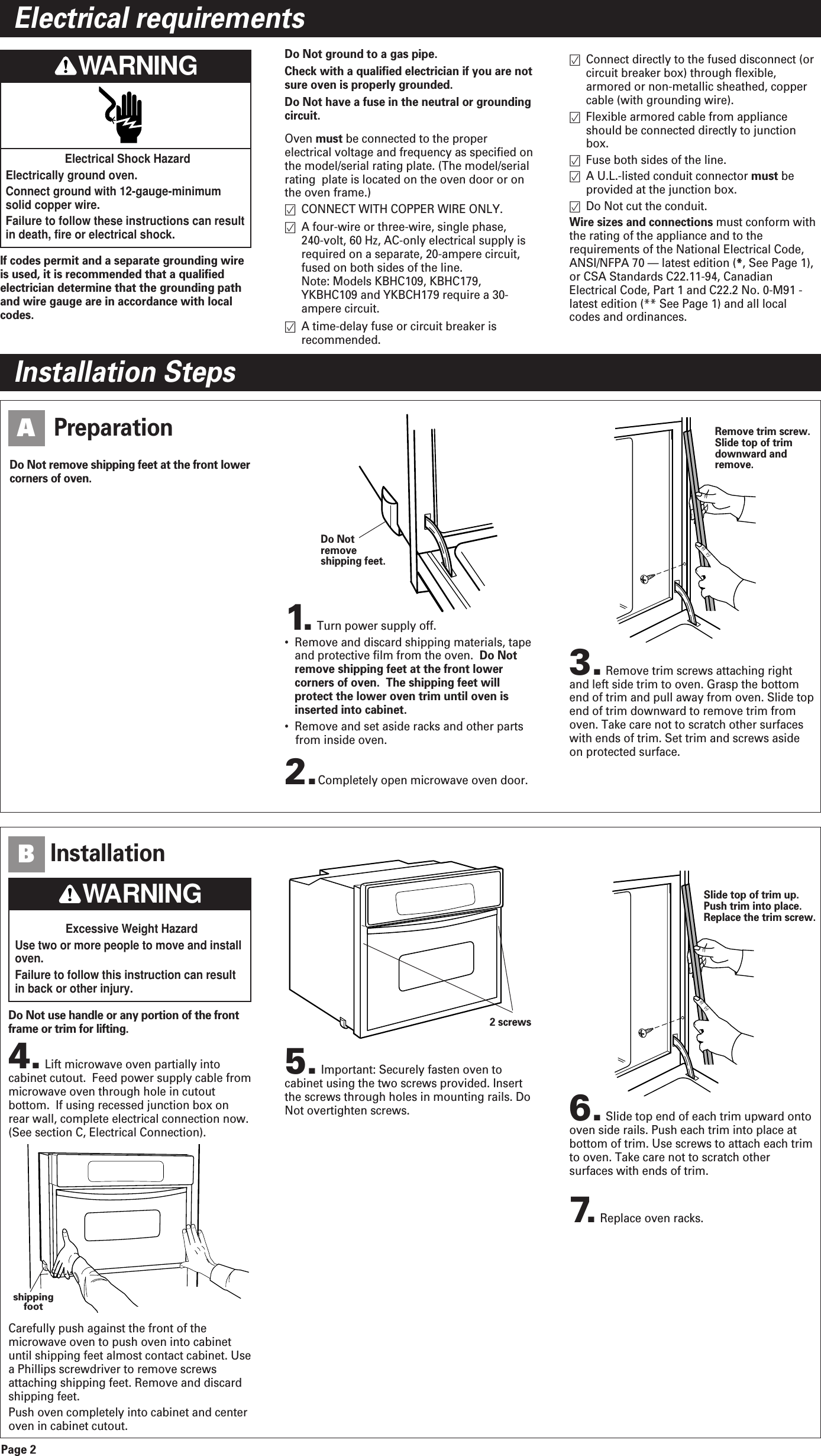Page 2Electrical requirementsInstallation Steps2.Completely open microwave oven door.PreparationA3.Remove trim screws attaching rightand left side trim to oven. Grasp the bottomend of trim and pull away from oven. Slide topend of trim downward to remove trim fromoven. Take care not to scratch other surfaceswith ends of trim. Set trim and screws asideon protected surface.Remove trim screw.Slide top of trimdownward andremove.1. Turn power supply off. •  Remove and discard shipping materials, tapeand protective film from the oven. Do Notremove shipping feet at the front lowercorners of oven.  The shipping feet willprotect the lower oven trim until oven isinserted into cabinet. •  Remove and set aside racks and other partsfrom inside oven.Do Notremoveshipping feet.Electrical Shock HazardElectrically ground oven.Connect ground with 12-gauge-minimumsolid copper wire.Failure to follow these instructions can resultin death, fire or electrical shock.If codes permit and a separate grounding wireis used, it is recommended that a qualifiedelectrician determine that the grounding pathand wire gauge are in accordance with localcodes.Do Not ground to a gas pipe.Check with a qualified electrician if you are notsure oven is properly grounded.Do Not have a fuse in the neutral or groundingcircuit.Oven must be connected to the properelectrical voltage and frequency as specified onthe model/serial rating plate. (The model/serialrating  plate is located on the oven door or onthe oven frame.)CONNECT WITH COPPER WIRE ONLY.A four-wire or three-wire, single phase, 240-volt, 60 Hz, AC-only electrical supply isrequired on a separate, 20-ampere circuit,fused on both sides of the line.Note: Models KBHC109, KBHC179,YKBHC109 and YKBCH179 require a 30-ampere circuit.A time-delay fuse or circuit breaker isrecommended.Connect directly to the fused disconnect (orcircuit breaker box) through flexible,armored or non-metallic sheathed, coppercable (with grounding wire). Flexible armored cable from applianceshould be connected directly to junctionbox.Fuse both sides of the line. A U.L.-listed conduit connector must beprovided at the junction box.Do Not cut the conduit.Wire sizes and connections must conform withthe rating of the appliance and to therequirements of the National Electrical Code,ANSI/NFPA 70 — latest edition (*, See Page 1),or CSA Standards C22.11-94, CanadianElectrical Code, Part 1 and C22.2 No. 0-M91 -latest edition (** See Page 1) and all localcodes and ordinances.Excessive Weight HazardUse two or more people to move and installoven.Failure to follow this instruction can resultin back or other injury.Do Not remove shipping feet at the front lowercorners of oven.4.Lift microwave oven partially intocabinet cutout.  Feed power supply cable frommicrowave oven through hole in cutoutbottom.  If using recessed junction box onrear wall, complete electrical connection now.(See section C, Electrical Connection).Carefully push against the front of themicrowave oven to push oven into cabinetuntil shipping feet almost contact cabinet. Usea Phillips screwdriver to remove screwsattaching shipping feet. Remove and discardshipping feet.Push oven completely into cabinet and centeroven in cabinet cutout.7. Replace oven racks. InstallationB5.Important: Securely fasten oven tocabinet using the two screws provided. Insertthe screws through holes in mounting rails. DoNot overtighten screws. 6.Slide top end of each trim upward ontooven side rails. Push each trim into place atbottom of trim. Use screws to attach each trimto oven. Take care not to scratch othersurfaces with ends of trim.2 screwsshippingfootSlide top of trim up.Push trim into place.Replace the trim screw.Do Not use handle or any portion of the frontframe or trim for lifting.WARNINGWARNING