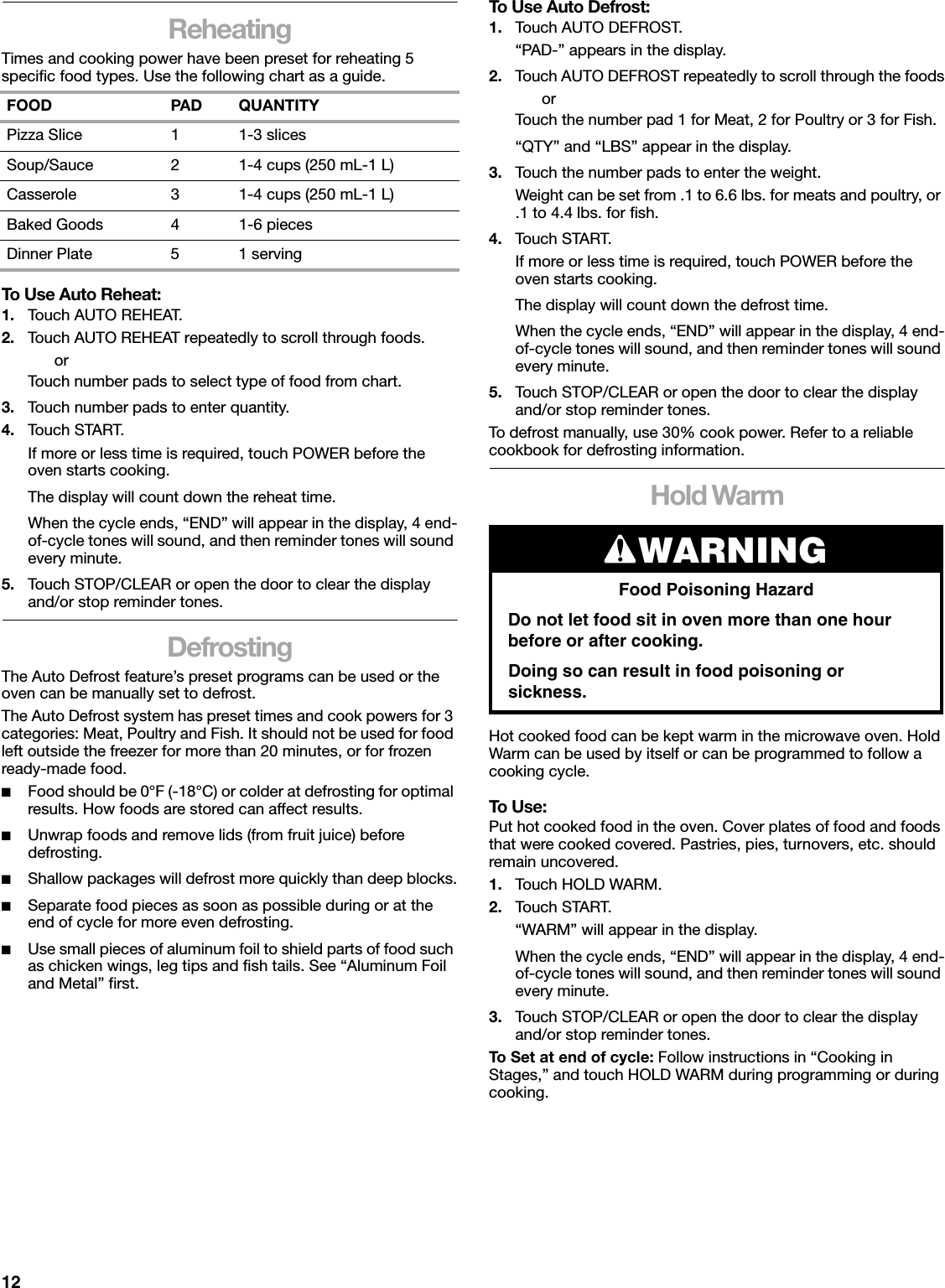 12ReheatingTimes and cooking power have been preset for reheating 5 specific food types. Use the following chart as a guide.To Use Auto Reheat:1. Touch AUTO REHEAT.2. Touch AUTO REHEAT repeatedly to scroll through foods.orTouch number pads to select type of food from chart.3. Touch number pads to enter quantity.4. Touch START.If more or less time is required, touch POWER before the oven starts cooking.The display will count down the reheat time.When the cycle ends, “END” will appear in the display, 4 end-of-cycle tones will sound, and then reminder tones will sound every minute.5. Touch STOP/CLEAR or open the door to clear the display and/or stop reminder tones.DefrostingThe Auto Defrost feature’s preset programs can be used or the oven can be manually set to defrost.The Auto Defrost system has preset times and cook powers for 3 categories: Meat, Poultry and Fish. It should not be used for food left outside the freezer for more than 20 minutes, or for frozen ready-made food.■Food should be 0°F (-18°C) or colder at defrosting for optimal results. How foods are stored can affect results.■Unwrap foods and remove lids (from fruit juice) before defrosting.■Shallow packages will defrost more quickly than deep blocks.■Separate food pieces as soon as possible during or at the end of cycle for more even defrosting.■Use small pieces of aluminum foil to shield parts of food such as chicken wings, leg tips and fish tails. See “Aluminum Foil and Metal” first.To Use Auto Defrost:1. Touch AUTO DEFROST.“PAD-” appears in the display.2. Touch AUTO DEFROST repeatedly to scroll through the foodsorTouch the number pad 1 for Meat, 2 for Poultry or 3 for Fish.“QTY” and “LBS” appear in the display.3. Touch the number pads to enter the weight. Weight can be set from .1 to 6.6 lbs. for meats and poultry, or .1 to 4.4 lbs. for fish.4. Touch START.If more or less time is required, touch POWER before the oven starts cooking.The display will count down the defrost time.When the cycle ends, “END” will appear in the display, 4 end-of-cycle tones will sound, and then reminder tones will sound every minute.5. Touch STOP/CLEAR or open the door to clear the display and/or stop reminder tones.To defrost manually, use 30% cook power. Refer to a reliable cookbook for defrosting information.Hold WarmHot cooked food can be kept warm in the microwave oven. Hold Warm can be used by itself or can be programmed to follow a cooking cycle.To Use:Put hot cooked food in the oven. Cover plates of food and foods that were cooked covered. Pastries, pies, turnovers, etc. should remain uncovered.1. Touch HOLD WARM.2. Touch START.“WARM” will appear in the display.When the cycle ends, “END” will appear in the display, 4 end-of-cycle tones will sound, and then reminder tones will sound every minute.3. Touch STOP/CLEAR or open the door to clear the display and/or stop reminder tones.To Set at end of cycle: Follow instructions in “Cooking in Stages,” and touch HOLD WARM during programming or during cooking.FOOD PAD QUANTITYPizza Slice 1 1-3 slicesSoup/Sauce 2 1-4 cups (250 mL-1 L)Casserole 3 1-4 cups (250 mL-1 L)Baked Goods 4 1-6 piecesDinner Plate 5 1 servingWARNINGFood Poisoning HazardDo not let food sit in oven more than one hour before or after cooking.Doing so can result in food poisoning or sickness.