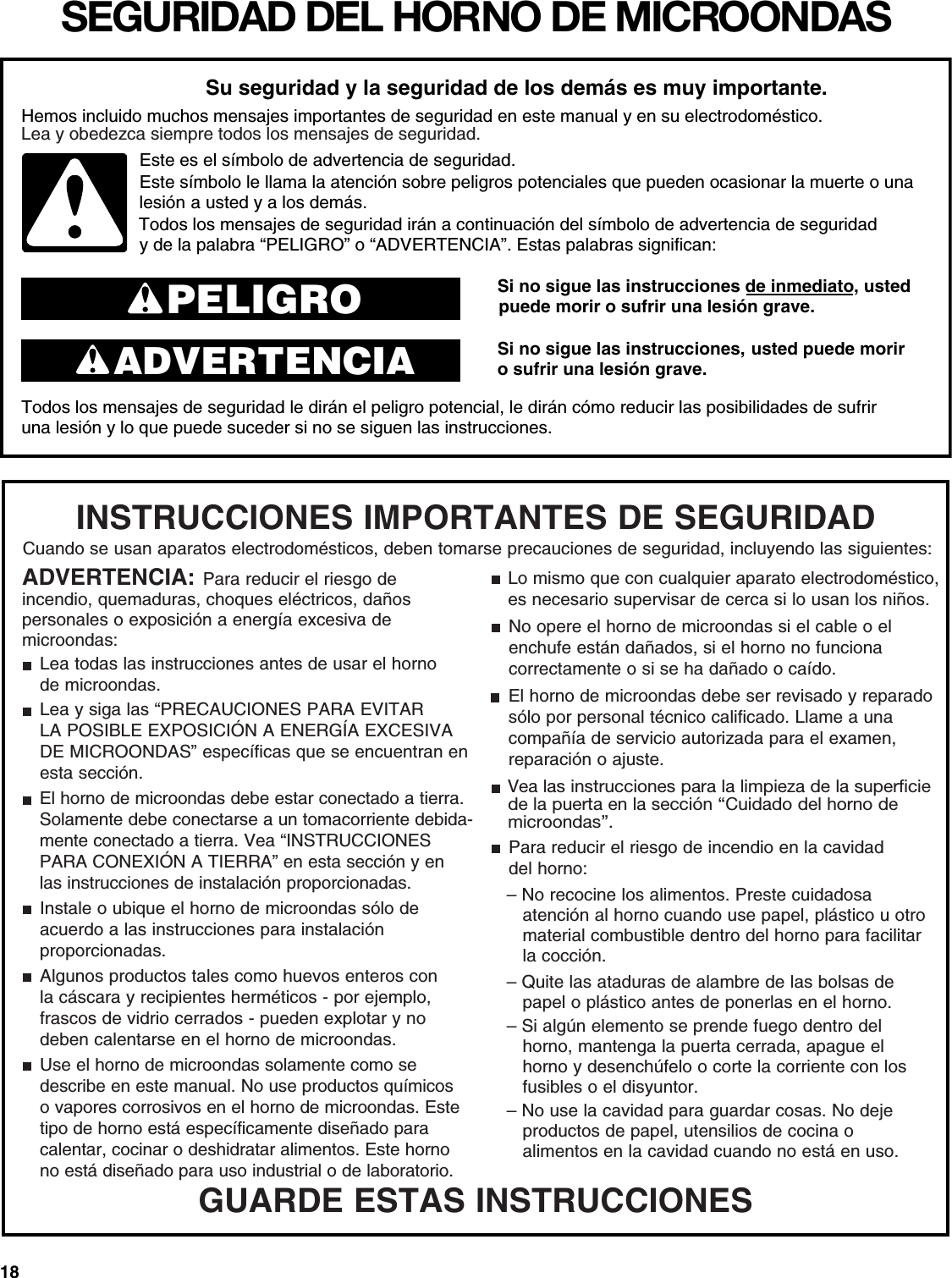 18SEGURIDAD DEL HORNO DE MICROONDASSi no sigue las instrucciones de inmediato, usted o sufrir una lesión grave.Si no sigue las instrucciones,  usted puede morir o sufrir una lesión grave.Todos los mensajes de seguridad le dirán el peligro potencial, le dirán cómo reducir las posibilidades de sufriruna lesión y lo que puede suceder si no se siguen las instrucciones.Su seguridad y la seguridad de los demás es muy importante.Hemos incluido muchos mensajes importantes de seguridad en este manual y en su electrodoméstico.Este es el símbolo de advertencia de seguridad.Este símbolo le llama la atención sobre peligros potenciales que pueden ocasionar la muerte o una  y de la palabra “PELIGRO” o “ADVERTENCIA”. Estas palabras significan:PELIGROADVERTENCIAa usted y a los demás.Lea y obedezca siempre todos los mensajes de seguridad.Todos los mensajes de seguridad irán a continuación del símbolo de advertencia de seguridad puede morir lesiónGUARDE ESTAS INSTRUCCIONESADVERTENCIA: Para reducir el riesgo de incendio, quemaduras, choques eléctricos, daños personales o exposición a energía excesiva de microondas:Lea todas las instrucciones antes de usar el hornode microondas.Lea y siga las “PRECAUCIONES PARA EVITARLA POSIBLE EXPOSICIÓN A ENERGÍA EXCESIVA DE MICROONDAS” específicas que se encuentran en esta sección.El horno de microondas debe estar conectado a tierra. Solamente debe conectarse a un tomacorriente debida-mente conectado a tierra. Vea “INSTRUCCIONES PARA CONEXIÓN A TIERRA” en esta sección y en las instrucciones de instalación proporcionadas.Instale o ubique el horno de microondas sólo deacuerdo a las instrucciones para instalaciónproporcionadas.Algunos productos tales como huevos enteros conla cáscara y recipientes herméticos - por ejemplo,frascos de vidrio cerrados - pueden explotar y nodeben calentarse en el horno de microondas.Use el horno de microondas solamente como sedescribe en este manual. No use productos químicos o vapores corrosivos en el horno de microondas. Este tipo de horno está específicamente diseñado para calentar, cocinar o deshidratar alimentos. Este horno no está diseñado para uso industrial o de laboratorio.Lo mismo que con cualquier aparato electrodoméstico, es necesario supervisar de cerca si lo usan los niños.INSTRUCCIONES IMPORTANTES DE SEGURIDADCuando se usan aparatos electrodomésticos, deben tomarse precauciones de seguridad, incluyendo las siguientes:No opere el horno de microondas si el cable o elenchufe están dañados, si el horno no funcionacorrectamente o si se ha dañado o caído.El horno de microondas debe ser revisado y reparado sólo por personal técnico calificado. Llame a unacompañía de servicio autorizada para el examen, reparación o ajuste.Para reducir el riesgo de incendio en la cavidaddel horno:– No recocine los alimentos. Preste cuidadosaatención al horno cuando use papel, plástico u otromaterial combustible dentro del horno para facilitarla cocción.– Quite las ataduras de alambre de las bolsas depapel o plástico antes de ponerlas en el horno.– Si algún elemento se prende fuego dentro delhorno, mantenga la puerta cerrada, apague elhorno y desenchúfelo o corte la corriente con losfusibles o el disyuntor.– No use la cavidad para guardar cosas. No dejeproductos de papel, utensilios de cocina oalimentos en la cavidad cuando no está en uso.Vea las instrucciones para la limpieza de la superficiede la puerta en la sección “Cuidado del horno de microondas”.