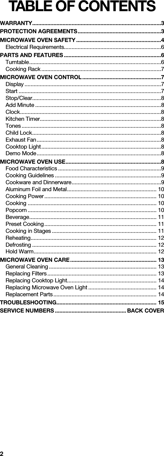 2TABLE OF CONTENTSWARRANTY.....................................................................................3PROTECTION AGREEMENTS.......................................................3MICROWAVE OVEN SAFETY........................................................4Electrical Requirements................................................................6PARTS AND FEATURES ................................................................6Turntable.......................................................................................6Cooking Rack ...............................................................................7MICROWAVE OVEN CONTROL....................................................7Display ..........................................................................................7Start ..............................................................................................7Stop/Clear.....................................................................................8Add Minute ...................................................................................8Clock.............................................................................................8Kitchen Timer................................................................................8Tones............................................................................................8Child Lock.....................................................................................8Exhaust Fan..................................................................................8Cooktop Light...............................................................................8Demo Mode..................................................................................8MICROWAVE OVEN USE...............................................................8Food Characteristics ....................................................................9Cooking Guidelines ......................................................................9Cookware and Dinnerware...........................................................9Aluminum Foil and Metal........................................................... 10Cooking Power.......................................................................... 10Cooking ..................................................................................... 10Popcorn ..................................................................................... 10Beverage.................................................................................... 11Preset Cooking.......................................................................... 11Cooking in Stages ..................................................................... 11Reheating................................................................................... 12Defrosting .................................................................................. 12Hold Warm................................................................................. 12MICROWAVE OVEN CARE......................................................... 13General Cleaning....................................................................... 13Replacing Filters........................................................................ 13Replacing Cooktop Light........................................................... 14Replacing Microwave Oven Light ............................................. 14Replacement Parts.................................................................... 14TROUBLESHOOTING.................................................................. 15SERVICE NUMBERS ............................................... BACK COVER