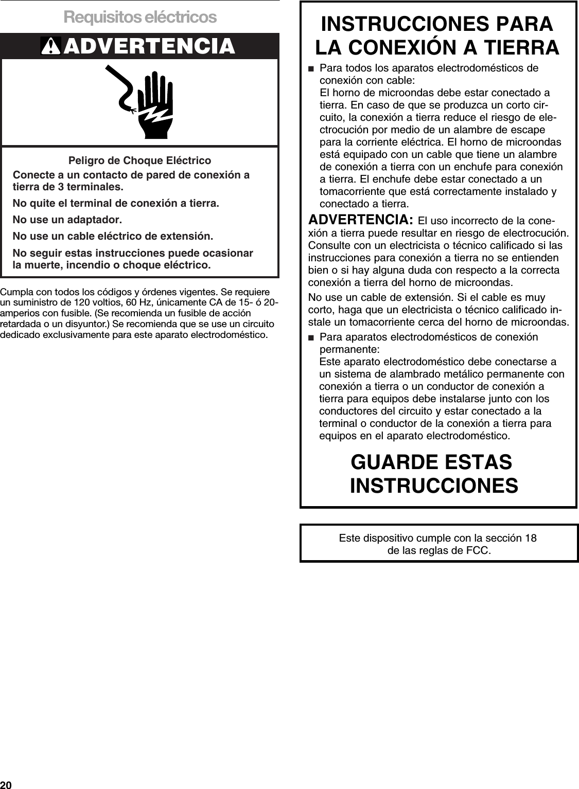 20Requisitos eléctricosCumpla con todos los códigos y órdenes vigentes. Se requiere un suministro de 120 voltios, 60 Hz, únicamente CA de 15- ó 20-amperios con fusible. (Se recomienda un fusible de acción retardada o un disyuntor.) Se recomienda que se use un circuito dedicado exclusivamente para este aparato electrodoméstico.ADVERTENCIAPeligro de Choque EléctricoConecte a un contacto de pared de conexión atierra de 3 terminales.No quite el terminal de conexión a tierra.No use un adaptador.No use un cable eléctrico de extensión.No seguir estas instrucciones puede ocasionarla muerte, incendio o choque eléctrico.INSTRUCCIONES PARA LA CONEXIÓN A TIERRA ■  Para todos los aparatos electrodomésticos de  conexión con cable:El horno de microondas debe estar conectado a tierra. En caso de que se produzca un corto cir-cuito, la conexión a tierra reduce el riesgo de ele-ctrocución por medio de un alambre de escape para la corriente eléctrica. El horno de microondas está equipado con un cable que tiene un alambre de conexión a tierra con un enchufe para conexión a tierra. El enchufe debe estar conectado a un tomacorriente que está correctamente instalado y conectado a tierra.ADVERTENCIA: El uso incorrecto de la cone-xión a tierra puede resultar en riesgo de electrocución. Consulte con un electricista o técnico calificado si las instrucciones para conexión a tierra no se entienden bien o si hay alguna duda con respecto a la correcta conexión a tierra del horno de microondas.  No use un cable de extensión. Si el cable es muy corto, haga que un electricista o técnico calificado in-stale un tomacorriente cerca del horno de microondas.■  Para aparatos electrodomésticos de conexión  permanente: Este aparato electrodoméstico debe conectarse a  un sistema de alambrado metálico permanente con  conexión a tierra o un conductor de conexión a  tierra para equipos debe instalarse junto con los  conductores del circuito y estar conectado a la  terminal o conductor de la conexión a tierra para  equipos en el aparato electrodoméstico. GUARDE ESTAS INSTRUCCIONESEste dispositivo cumple con la sección 18 de las reglas de FCC.