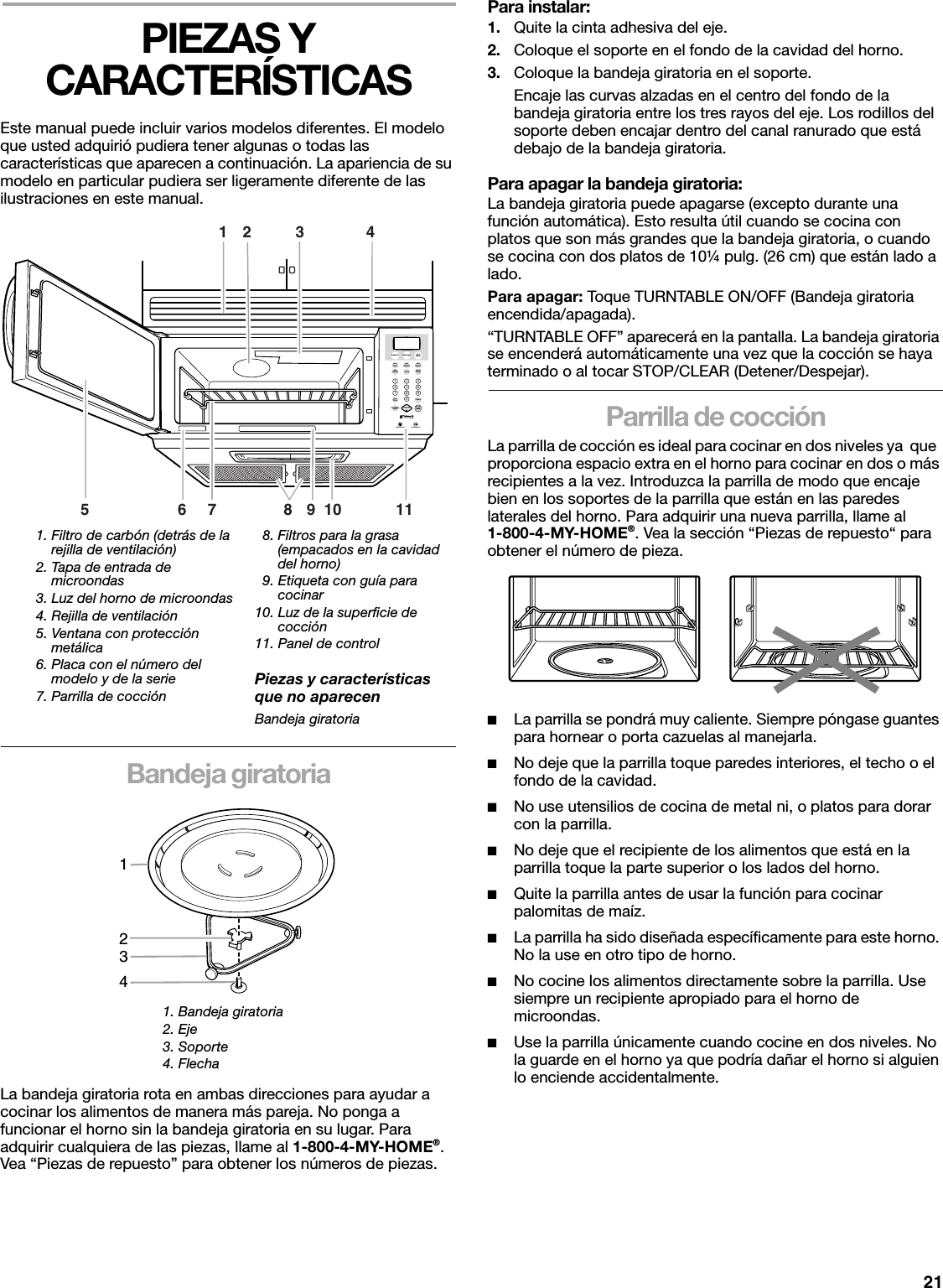 21PIEZAS Y CARACTERÍSTICASEste manual puede incluir varios modelos diferentes. El modelo que usted adquirió pudiera tener algunas o todas las características que aparecen a continuación. La apariencia de su modelo en particular pudiera ser ligeramente diferente de las ilustraciones en este manual.Bandeja giratoriaLa bandeja giratoria rota en ambas direcciones para ayudar a cocinar los alimentos de manera más pareja. No ponga a funcionar el horno sin la bandeja giratoria en su lugar. Para adquirir cualquiera de las piezas, llame al 1-800-4-MY-HOME®. Vea “Piezas de repuesto” para obtener los números de piezas.Para instalar:1. Quite la cinta adhesiva del eje.2. Coloque el soporte en el fondo de la cavidad del horno.3. Coloque la bandeja giratoria en el soporte.Encaje las curvas alzadas en el centro del fondo de la bandeja giratoria entre los tres rayos del eje. Los rodillos del soporte deben encajar dentro del canal ranurado que está debajo de la bandeja giratoria.Para apagar la bandeja giratoria:La bandeja giratoria puede apagarse (excepto durante una función automática). Esto resulta útil cuando se cocina con platos que son más grandes que la bandeja giratoria, o cuando se cocina con dos platos de 10¼ pulg. (26 cm) que están lado a lado.Para apagar: Toque TURNTABLE ON/OFF (Bandeja giratoria encendida/apagada). “TURNTABLE OFF” aparecerá en la pantalla. La bandeja giratoria se encenderá automáticamente una vez que la cocción se haya terminado o al tocar STOP/CLEAR (Detener/Despejar).Parrilla de cocciónLa parrilla de cocción es ideal para cocinar en dos niveles ya  que  proporciona espacio extra en el horno para cocinar en dos o más recipientes a la vez. Introduzca la parrilla de modo que encaje bien en los soportes de la parrilla que están en las paredes laterales del horno. Para adquirir una nueva parrilla, llame al1-800-4-MY-HOME®. Vea la sección “Piezas de repuesto“ para obtener el número de pieza.■La parrilla se pondrá muy caliente. Siempre póngase guantes para hornear o porta cazuelas al manejarla. ■No deje que la parrilla toque paredes interiores, el techo o el  fondo de la cavidad.■No use utensilios de cocina de metal ni, o platos para dorar con la parrilla. ■No deje que el recipiente de los alimentos que está en la parrilla toque la parte superior o los lados del horno. ■Quite la parrilla antes de usar la función para cocinar palomitas de maíz.■La parrilla ha sido diseñada específicamente para este horno. No la use en otro tipo de horno.■No cocine los alimentos directamente sobre la parrilla. Use siempre un recipiente apropiado para el horno de microondas.■Use la parrilla únicamente cuando cocine en dos niveles. No la guarde en el horno ya que podría dañar el horno si alguien lo enciende accidentalmente.1. Filtro de carbón (detrás de la rejilla de ventilación)2. Tapa de entrada de microondas3. Luz del horno de microondas4. Rejilla de ventilación5. Ventana con protección metálica6. Placa con el número del modelo y de la serie7. Parrilla de cocción  8. Filtros para la grasa  (empacados en la cavidad  del horno)  9. Etiqueta con guía para  cocinar10. Luz de la superficie de  cocción11. Panel de controlPiezas y características que no aparecenBandeja giratoria1. Bandeja giratoria2. Eje3. Soporte4. Flecha12 376410 119851234567890PowerCookTimeAutoReheatAutoCook AutoDefrostPopcornAddMinute ClockHoldWarmKitchenTimerBeverageTurntableOn/OffHigh/Low/Off On/Night/OffSTOPClearSTART1234