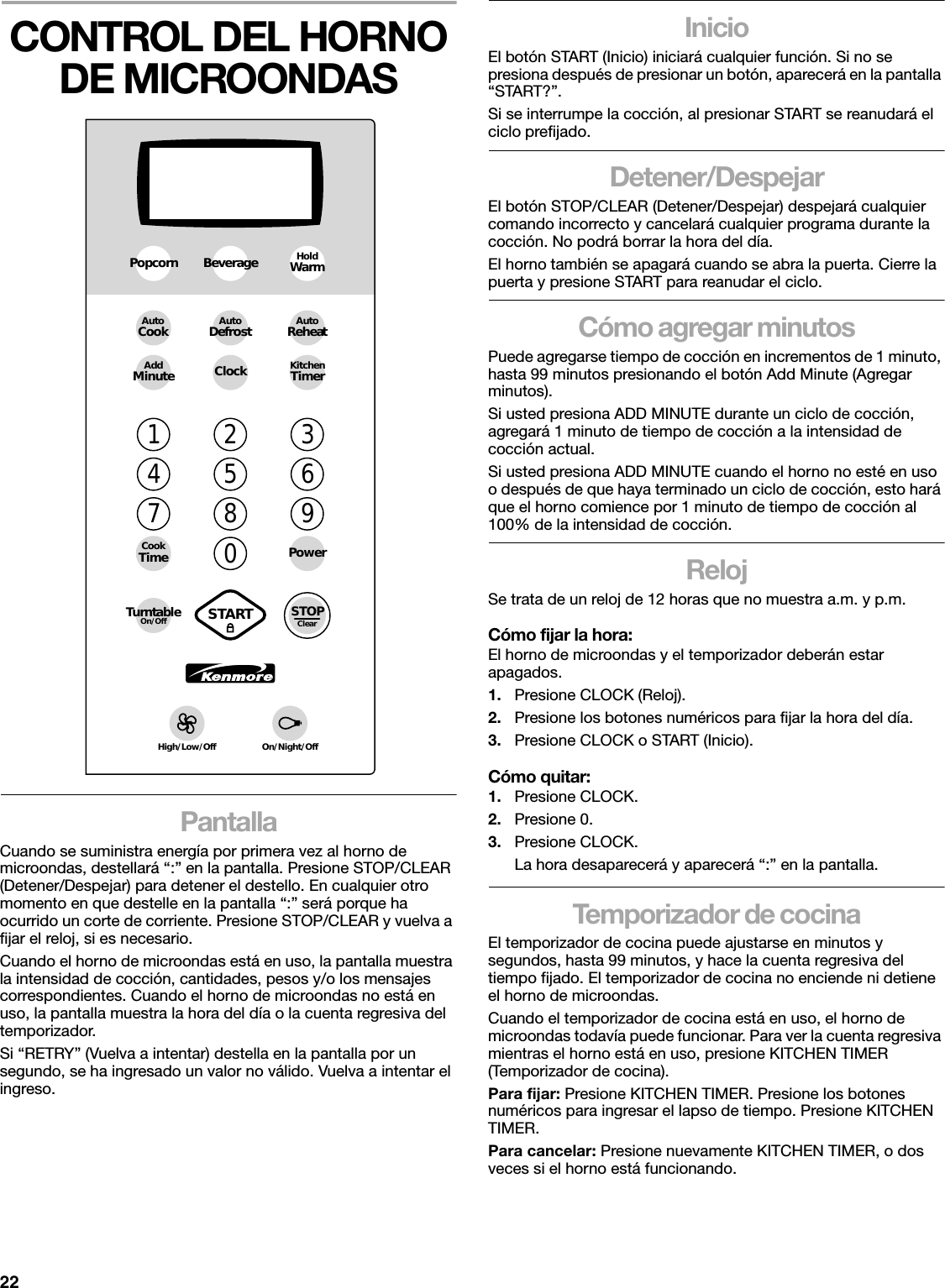 22CONTROL DEL HORNO DE MICROONDASPantallaCuando se suministra energía por primera vez al horno de microondas, destellará “:” en la pantalla. Presione STOP/CLEAR (Detener/Despejar) para detener el destello. En cualquier otro momento en que destelle en la pantalla “:” será porque ha ocurrido un corte de corriente. Presione STOP/CLEAR y vuelva a fijar el reloj, si es necesario.Cuando el horno de microondas está en uso, la pantalla muestra la intensidad de cocción, cantidades, pesos y/o los mensajes correspondientes. Cuando el horno de microondas no está en uso, la pantalla muestra la hora del día o la cuenta regresiva del temporizador.Si “RETRY” (Vuelva a intentar) destella en la pantalla por un segundo, se ha ingresado un valor no válido. Vuelva a intentar el ingreso.InicioEl botón START (Inicio) iniciará cualquier función. Si no se presiona después de presionar un botón, aparecerá en la pantalla “START?”.Si se interrumpe la cocción, al presionar START se reanudará el ciclo prefijado.Detener/DespejarEl botón STOP/CLEAR (Detener/Despejar) despejará cualquier comando incorrecto y cancelará cualquier programa durante la cocción. No podrá borrar la hora del día.El horno también se apagará cuando se abra la puerta. Cierre la puerta y presione START para reanudar el ciclo.Cómo agregar minutosPuede agregarse tiempo de cocción en incrementos de 1 minuto, hasta 99 minutos presionando el botón Add Minute (Agregar minutos).Si usted presiona ADD MINUTE durante un ciclo de cocción, agregará 1 minuto de tiempo de cocción a la intensidad de cocción actual.Si usted presiona ADD MINUTE cuando el horno no esté en uso o después de que haya terminado un ciclo de cocción, esto hará que el horno comience por 1 minuto de tiempo de cocción al 100% de la intensidad de cocción.RelojSe trata de un reloj de 12 horas que no muestra a.m. y p.m.Cómo fijar la hora:El horno de microondas y el temporizador deberán estar apagados.1. Presione CLOCK (Reloj).2. Presione los botones numéricos para fijar la hora del día.3. Presione CLOCK o START (Inicio).Cómo quitar:1. Presione CLOCK.2. Presione 0.3. Presione CLOCK.La hora desaparecerá y aparecerá “:” en la pantalla.Temporizador de cocinaEl temporizador de cocina puede ajustarse en minutos y segundos, hasta 99 minutos, y hace la cuenta regresiva del tiempo fijado. El temporizador de cocina no enciende ni detiene el horno de microondas.Cuando el temporizador de cocina está en uso, el horno de microondas todavía puede funcionar. Para ver la cuenta regresiva mientras el horno está en uso, presione KITCHEN TIMER (Temporizador de cocina).Para fijar: Presione KITCHEN TIMER. Presione los botones numéricos para ingresar el lapso de tiempo. Presione KITCHEN TIMER.Para cancelar: Presione nuevamente KITCHEN TIMER, o dos veces si el horno está funcionando.1234567890PowerCookTimeAutoReheatAutoCook AutoDefrostPopcornAddMinute ClockHoldWarmKitchenTimerBeverageTurntableOn/OffHigh/Low/Off On/Night/OffSTOPClearSTART