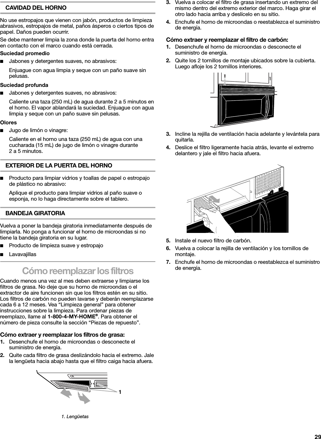 29CAVIDAD DEL HORNONo use estropajos que vienen con jabón, productos de limpieza abrasivos, estropajos de metal, paños ásperos o ciertos tipos de papel. Daños pueden ocurrir.Se debe mantener limpia la zona donde la puerta del horno entra en contacto con el marco cuando está cerrada.Suciedad promedio■Jabones y detergentes suaves, no abrasivos:Enjuague con agua limpia y seque con un paño suave sin pelusas.Suciedad profunda■Jabones y detergentes suaves, no abrasivos:Caliente una taza (250 mL) de agua durante 2 a 5 minutos en el horno. El vapor ablandará la suciedad. Enjuague con agua limpia y seque con un paño suave sin pelusas.Olores■Jugo de limón o vinagre:Caliente en el horno una taza (250 mL) de agua con una cucharada (15 mL) de jugo de limón o vinagre durante 2 a 5 minutos.EXTERIOR DE LA PUERTA DEL HORNO■Producto para limpiar vidrios y toallas de papel o estropajo de plástico no abrasivo:Aplique el producto para limpiar vidrios al paño suave o esponja, no lo haga directamente sobre el tablero.BANDEJA GIRATORIAVuelva a poner la bandeja giratoria inmediatamente después de limpiarla. No ponga a funcionar el horno de microondas si no tiene la bandeja giratoria en su lugar.■Producto de limpieza suave y estropajo■LavavajillasCómo reemplazar los filtrosCuando menos una vez al mes deben extraerse y limpiarse los filtros de grasa. No deje que su horno de microondas o el extractor de aire funcionen sin que los filtros estén en su sitio. Los filtros de carbón no pueden lavarse y deberán reemplazarse cada 6 a 12 meses. Vea “Limpieza general” para obtener instrucciones sobre la limpieza. Para ordenar piezas de reemplazo, llame al 1-800-4-MY-HOME®. Para obtener el número de pieza consulte la sección “Piezas de repuesto”.Cómo extraer y reemplazar los filtros de grasa:1. Desenchufe el horno de microondas o desconecte el suministro de energía.2. Quite cada filtro de grasa deslizándolo hacia el extremo. Jale la lengüeta hacia abajo hasta que el filtro caiga hacia afuera.3. Vuelva a colocar el filtro de grasa insertando un extremo del mismo dentro del extremo exterior del marco. Haga girar el otro lado hacia arriba y deslícelo en su sitio.4. Enchufe el horno de microondas o reestablezca el suministro de energía.Cómo extraer y reemplazar el filtro de carbón:1. Desenchufe el horno de microondas o desconecte el suministro de energía.2. Quite los 2 tornillos de montaje ubicados sobre la cubierta. Luego afloje los 2 tornillos interiores.3. Incline la rejilla de ventilación hacia adelante y levántela para quitarla.4. Deslice el filtro ligeramente hacia atrás, levante el extremo delantero y jale el filtro hacia afuera.5. Instale el nuevo filtro de carbón.6. Vuelva a colocar la rejilla de ventilación y los tornillos de montaje.7. Enchufe el horno de microondas o reestablezca el suministro de energía.1. Lengüetas1