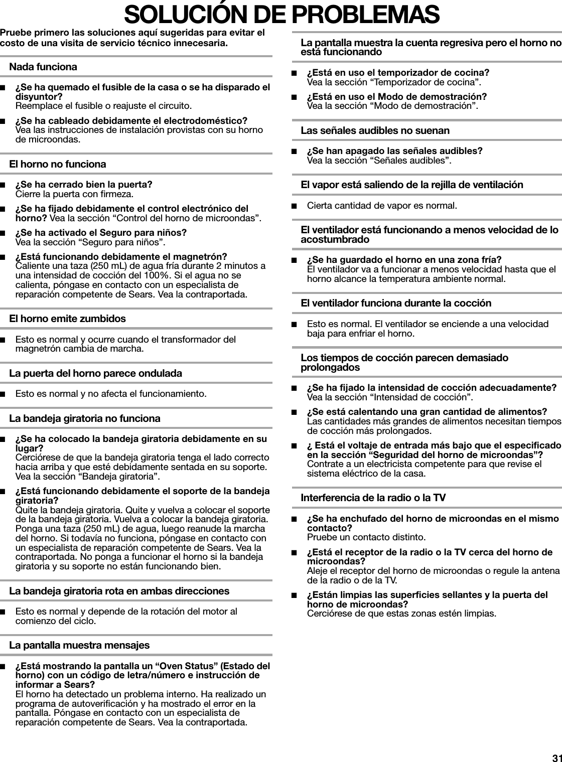 31SOLUCIÓN DE PROBLEMASPruebe primero las soluciones aquí sugeridas para evitar el costo de una visita de servicio técnico innecesaria.Nada funciona■¿Se ha quemado el fusible de la casa o se ha disparado el disyuntor? Reemplace el fusible o reajuste el circuito.■¿Se ha cableado debidamente el electrodoméstico?Vea las instrucciones de instalación provistas con su horno de microondas.El horno no funciona■¿Se ha cerrado bien la puerta? Cierre la puerta con firmeza.■¿Se ha fijado debidamente el control electrónico del horno? Vea la sección “Control del horno de microondas”.■¿Se ha activado el Seguro para niños? Vea la sección “Seguro para niños”.■¿Está funcionando debidamente el magnetrón?Caliente una taza (250 mL) de agua fría durante 2 minutos a una intensidad de cocción del 100%. Si el agua no se calienta, póngase en contacto con un especialista de reparación competente de Sears. Vea la contraportada.El horno emite zumbidos■Esto es normal y ocurre cuando el transformador del magnetrón cambia de marcha.La puerta del horno parece ondulada■Esto es normal y no afecta el funcionamiento.La bandeja giratoria no funciona■¿Se ha colocado la bandeja giratoria debidamente en su lugar? Cerciórese de que la bandeja giratoria tenga el lado correcto hacia arriba y que esté debidamente sentada en su soporte. Vea la sección “Bandeja giratoria”.■¿Está funcionando debidamente el soporte de la bandeja giratoria? Quite la bandeja giratoria. Quite y vuelva a colocar el soporte de la bandeja giratoria. Vuelva a colocar la bandeja giratoria. Ponga una taza (250 mL) de agua, luego reanude la marcha del horno. Si todavía no funciona, póngase en contacto con un especialista de reparación competente de Sears. Vea la contraportada. No ponga a funcionar el horno si la bandeja giratoria y su soporte no están funcionando bien.La bandeja giratoria rota en ambas direcciones■Esto es normal y depende de la rotación del motor al comienzo del ciclo.La pantalla muestra mensajes■¿Está mostrando la pantalla un “Oven Status” (Estado del horno) con un código de letra/número e instrucción de informar a Sears?El horno ha detectado un problema interno. Ha realizado un programa de autoverificación y ha mostrado el error en la pantalla. Póngase en contacto con un especialista de reparación competente de Sears. Vea la contraportada.La pantalla muestra la cuenta regresiva pero el horno no está funcionando■¿Está en uso el temporizador de cocina?Vea la sección “Temporizador de cocina”.■¿Está en uso el Modo de demostración?Vea la sección “Modo de demostración”.Las señales audibles no suenan■¿Se han apagado las señales audibles?Vea la sección “Señales audibles”.El vapor está saliendo de la rejilla de ventilación■Cierta cantidad de vapor es normal.El ventilador está funcionando a menos velocidad de lo acostumbrado■¿Se ha guardado el horno en una zona fría?El ventilador va a funcionar a menos velocidad hasta que el horno alcance la temperatura ambiente normal.El ventilador funciona durante la cocción■Esto es normal. El ventilador se enciende a una velocidad baja para enfriar el horno.Los tiempos de cocción parecen demasiado prolongados■¿Se ha fijado la intensidad de cocción adecuadamente?Vea la sección “Intensidad de cocción”.■¿Se está calentando una gran cantidad de alimentos?Las cantidades más grandes de alimentos necesitan tiempos de cocción más prolongados.■¿ Está el voltaje de entrada más bajo que el especificado en la sección “Seguridad del horno de microondas”?Contrate a un electricista competente para que revise el sistema eléctrico de la casa.Interferencia de la radio o la TV■¿Se ha enchufado del horno de microondas en el mismo contacto?Pruebe un contacto distinto.■¿Está el receptor de la radio o la TV cerca del horno de microondas?Aleje el receptor del horno de microondas o regule la antena de la radio o de la TV.■¿Están limpias las superficies sellantes y la puerta del horno de microondas?Cerciórese de que estas zonas estén limpias.