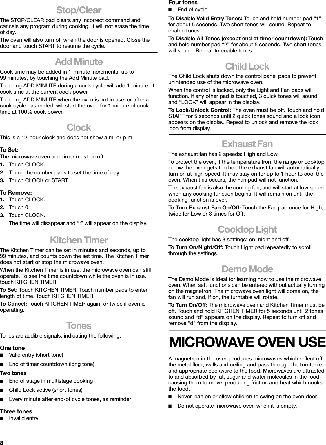 8Stop/ClearThe STOP/CLEAR pad clears any incorrect command and cancels any program during cooking. It will not erase the time of day.The oven will also turn off when the door is opened. Close the door and touch START to resume the cycle.Add MinuteCook time may be added in 1-minute increments, up to 99 minutes, by touching the Add Minute pad.Touching ADD MINUTE during a cook cycle will add 1 minute of cook time at the current cook power.Touching ADD MINUTE when the oven is not in use, or after a cook cycle has ended, will start the oven for 1 minute of cook time at 100% cook power.ClockThis is a 12-hour clock and does not show a.m. or p.m.To Set:The microwave oven and timer must be off.1. Touch CLOCK.2. Touch the number pads to set the time of day.3. Touch CLOCK or START.To Remove:1. Touch CLOCK.2. Touch 0.3. Touch CLOCK.The time will disappear and “:” will appear on the display.Kitchen TimerThe Kitchen Timer can be set in minutes and seconds, up to 99 minutes, and counts down the set time. The Kitchen Timer does not start or stop the microwave oven.When the Kitchen Timer is in use, the microwave oven can still operate. To see the time countdown while the oven is in use, touch KITCHEN TIMER.To Set: Touch KITCHEN TIMER. Touch number pads to enter length of time. Touch KITCHEN TIMER.To Cancel: Touch KITCHEN TIMER again, or twice if oven is operating.TonesTones are audible signals, indicating the following:One tone■Valid entry (short tone)■End of timer countdown (long tone)Two tones■End of stage in multistage cooking■Child Lock active (short tones)■Every minute after end-of cycle tones, as reminderThree tones■Invalid entryFour tones■End of cycleTo Disable Valid Entry Tones: Touch and hold number pad “1” for about 5 seconds. Two short tones will sound. Repeat to enable tones.To Disable All Tones (except end of timer countdown): Touch and hold number pad “2” for about 5 seconds. Two short tones will sound. Repeat to enable tones.Child LockThe Child Lock shuts down the control panel pads to prevent unintended use of the microwave oven.When the control is locked, only the Light and Fan pads will function. If any other pad is touched, 3 quick tones will sound and “LOCK” will appear in the display.To Lock/Unlock Control: The oven must be off. Touch and hold START for 5 seconds until 2 quick tones sound and a lock icon appears on the display. Repeat to unlock and remove the lock icon from display.Exhaust FanThe exhaust fan has 2 speeds: High and Low.To protect the oven, if the temperature from the range or cooktop below the oven gets too hot, the exhaust fan will automatically turn on at high speed. It may stay on for up to 1 hour to cool the oven. When this occurs, the Fan pad will not function.The exhaust fan is also the cooling fan, and will start at low speed when any cooking function begins. It will remain on until the cooking function is over.To Turn Exhaust Fan On/Off: Touch the Fan pad once for High, twice for Low or 3 times for Off.Cooktop LightThe cooktop light has 3 settings: on, night and off.To Turn On/Night/Off: Touch Light pad repeatedly to scroll through the settings.Demo ModeThe Demo Mode is ideal for learning how to use the microwave oven. When set, functions can be entered without actually turning on the magnetron. The microwave oven light will come on, the fan will run and, if on, the turntable will rotate.To Turn On/Off: The microwave oven and Kitchen Timer must be off. Touch and hold KITCHEN TIMER for 5 seconds until 2 tones sound and “d” appears on the display. Repeat to turn off and remove “d” from the display.MICROWAVE OVEN USEA magnetron in the oven produces microwaves which reflect off the metal floor, walls and ceiling and pass through the turntable and appropriate cookware to the food. Microwaves are attracted to and absorbed by fat, sugar and water molecules in the food, causing them to move, producing friction and heat which cooks the food.■Never lean on or allow children to swing on the oven door.■Do not operate microwave oven when it is empty.