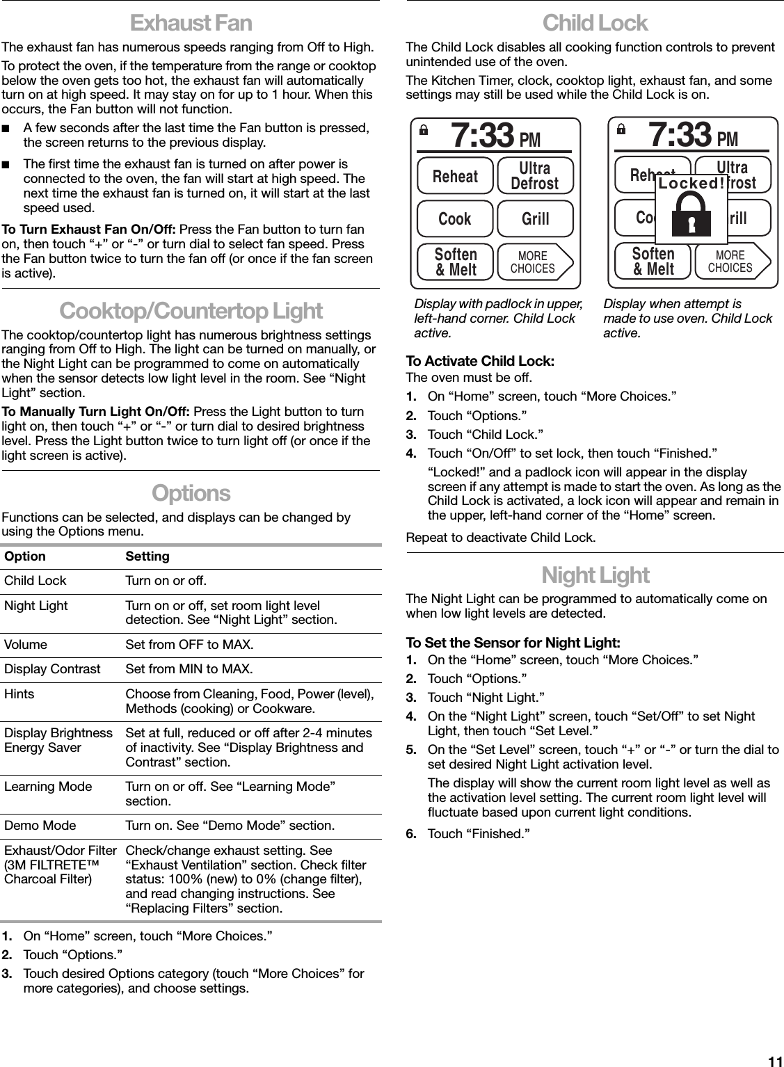 11Exhaust FanThe exhaust fan has numerous speeds ranging from Off to High.To protect the oven, if the temperature from the range or cooktop below the oven gets too hot, the exhaust fan will automatically turn on at high speed. It may stay on for up to 1 hour. When this occurs, the Fan button will not function.■A few seconds after the last time the Fan button is pressed, the screen returns to the previous display.■The first time the exhaust fan is turned on after power is connected to the oven, the fan will start at high speed. The next time the exhaust fan is turned on, it will start at the last speed used.To Turn Exhaust Fan On/Off: Press the Fan button to turn fan on, then touch “+” or “-” or turn dial to select fan speed. Press the Fan button twice to turn the fan off (or once if the fan screen is active).Cooktop/Countertop LightThe cooktop/countertop light has numerous brightness settings ranging from Off to High. The light can be turned on manually, or the Night Light can be programmed to come on automatically when the sensor detects low light level in the room. See “Night Light” section.To Manually Turn Light On/Off: Press the Light button to turn light on, then touch “+” or “-” or turn dial to desired brightness level. Press the Light button twice to turn light off (or once if the light screen is active).OptionsFunctions can be selected, and displays can be changed by using the Options menu.1. On “Home” screen, touch “More Choices.”2. Touch “Options.”3. Touch desired Options category (touch “More Choices” for more categories), and choose settings.Child LockThe Child Lock disables all cooking function controls to prevent unintended use of the oven.The Kitchen Timer, clock, cooktop light, exhaust fan, and some settings may still be used while the Child Lock is on.To Activate Child Lock:The oven must be off.1. On “Home” screen, touch “More Choices.”2. Touch “Options.”3. Touch “Child Lock.”4. Touch “On/Off” to set lock, then touch “Finished.”“Locked!” and a padlock icon will appear in the display screen if any attempt is made to start the oven. As long as the Child Lock is activated, a lock icon will appear and remain in the upper, left-hand corner of the “Home” screen.Repeat to deactivate Child Lock.Night LightThe Night Light can be programmed to automatically come on when low light levels are detected.To Set the Sensor for Night Light:1. On the “Home” screen, touch “More Choices.”2. Touch “Options.”3. Touch “Night Light.”4. On the “Night Light” screen, touch “Set/Off” to set Night Light, then touch “Set Level.”5. On the “Set Level” screen, touch “+” or “-” or turn the dial to set desired Night Light activation level.The display will show the current room light level as well as the activation level setting. The current room light level will fluctuate based upon current light conditions.6. Touch “Finished.”Option SettingChild Lock Turn on or off.Night Light Turn on or off, set room light level detection. See “Night Light” section.Volume Set from OFF to MAX.Display Contrast Set from MIN to MAX.Hints Choose from Cleaning, Food, Power (level), Methods (cooking) or Cookware.Display Brightness Energy Saver Set at full, reduced or off after 2-4 minutes of inactivity. See “Display Brightness and Contrast” section.Learning Mode Turn on or off. See “Learning Mode” section.Demo Mode Turn on. See “Demo Mode” section.Exhaust/Odor Filter(3M FILTRETE™ Charcoal Filter)Check/change exhaust setting. See “Exhaust Ventilation” section. Check filter status: 100% (new) to 0% (change filter), and read changing instructions. See “Replacing Filters” section.Display with padlock in upper, left-hand corner. Child Lock active.Display when attempt is made to use oven. Child Lock active.7:33 PMReheat UltraDefrostSoften&amp; MeltCook GrillMORECHOICES7:33 PMReheat UltraDefrostSoften&amp; MeltCook GrillMORECHOICESLocked!