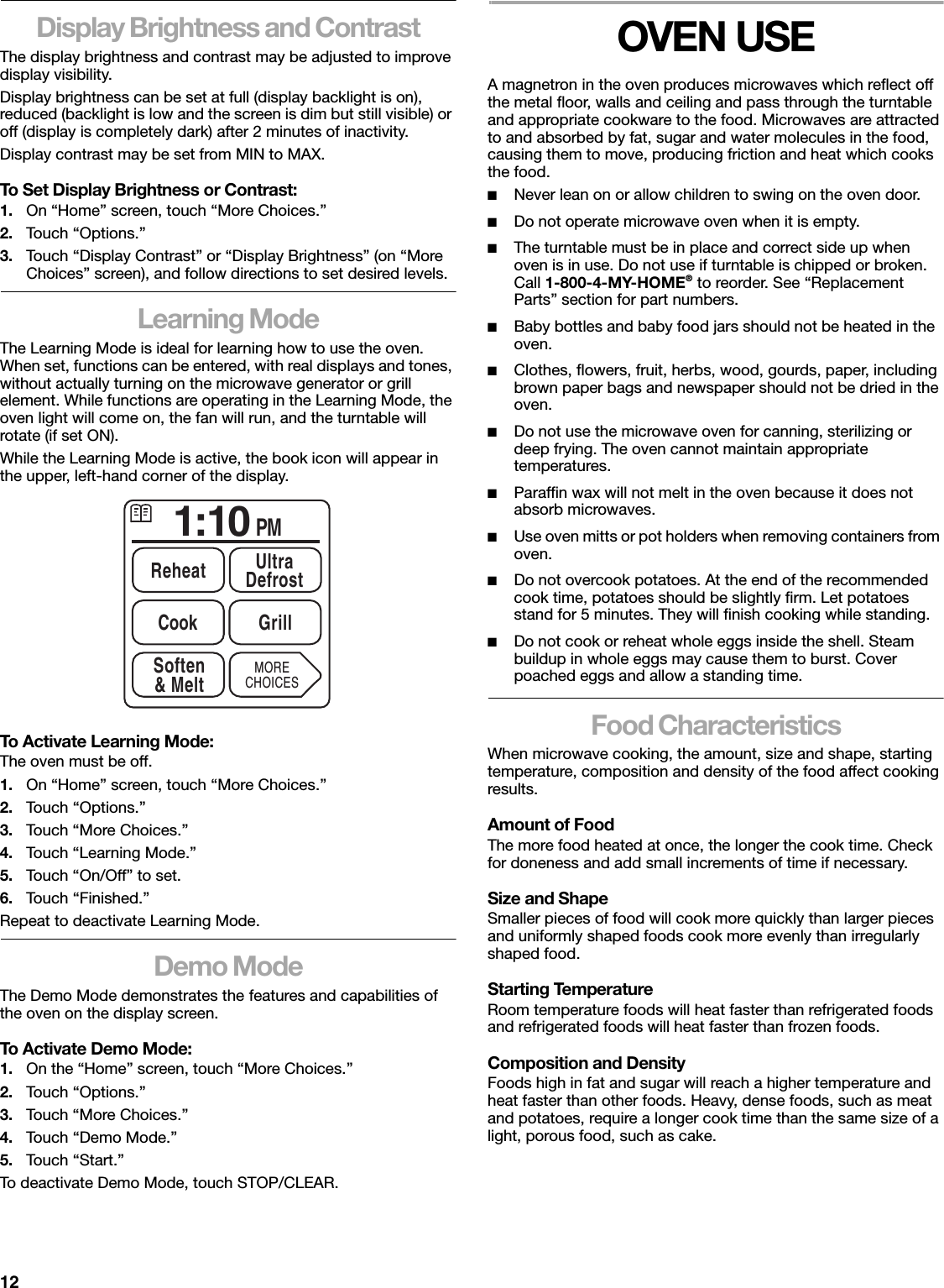 12Display Brightness and ContrastThe display brightness and contrast may be adjusted to improve display visibility.Display brightness can be set at full (display backlight is on), reduced (backlight is low and the screen is dim but still visible) or off (display is completely dark) after 2 minutes of inactivity.Display contrast may be set from MIN to MAX.To Set Display Brightness or Contrast:1. On “Home” screen, touch “More Choices.”2. Touch “Options.”3. Touch “Display Contrast” or “Display Brightness” (on “More Choices” screen), and follow directions to set desired levels.Learning ModeThe Learning Mode is ideal for learning how to use the oven. When set, functions can be entered, with real displays and tones, without actually turning on the microwave generator or grill element. While functions are operating in the Learning Mode, the oven light will come on, the fan will run, and the turntable will rotate (if set ON).While the Learning Mode is active, the book icon will appear in the upper, left-hand corner of the display.To Activate Learning Mode:The oven must be off.1. On “Home” screen, touch “More Choices.”2. Touch “Options.”3. Touch “More Choices.”4. Touch “Learning Mode.”5. Touch “On/Off” to set.6. Touch “Finished.”Repeat to deactivate Learning Mode.Demo ModeThe Demo Mode demonstrates the features and capabilities of the oven on the display screen.To Activate Demo Mode:1. On the “Home” screen, touch “More Choices.”2. Touch “Options.”3. Touch “More Choices.”4. Touch “Demo Mode.”5. Touch “Start.”To deactivate Demo Mode, touch STOP/CLEAR.OVEN USEA magnetron in the oven produces microwaves which reflect off the metal floor, walls and ceiling and pass through the turntable and appropriate cookware to the food. Microwaves are attracted to and absorbed by fat, sugar and water molecules in the food, causing them to move, producing friction and heat which cooks the food.■Never lean on or allow children to swing on the oven door.■Do not operate microwave oven when it is empty.■The turntable must be in place and correct side up when oven is in use. Do not use if turntable is chipped or broken. Call 1-800-4-MY-HOME® to reorder. See “Replacement Parts” section for part numbers.■Baby bottles and baby food jars should not be heated in the oven.■Clothes, flowers, fruit, herbs, wood, gourds, paper, including brown paper bags and newspaper should not be dried in the oven.■Do not use the microwave oven for canning, sterilizing or deep frying. The oven cannot maintain appropriate temperatures.■Paraffin wax will not melt in the oven because it does not absorb microwaves.■Use oven mitts or pot holders when removing containers from oven.■Do not overcook potatoes. At the end of the recommended cook time, potatoes should be slightly firm. Let potatoes stand for 5 minutes. They will finish cooking while standing.■Do not cook or reheat whole eggs inside the shell. Steam buildup in whole eggs may cause them to burst. Cover poached eggs and allow a standing time.Food CharacteristicsWhen microwave cooking, the amount, size and shape, starting temperature, composition and density of the food affect cooking results.Amount of FoodThe more food heated at once, the longer the cook time. Check for doneness and add small increments of time if necessary.Size and ShapeSmaller pieces of food will cook more quickly than larger pieces and uniformly shaped foods cook more evenly than irregularly shaped food. Starting TemperatureRoom temperature foods will heat faster than refrigerated foods and refrigerated foods will heat faster than frozen foods.Composition and DensityFoods high in fat and sugar will reach a higher temperature and heat faster than other foods. Heavy, dense foods, such as meat and potatoes, require a longer cook time than the same size of a light, porous food, such as cake.1:10 PMReheat UltraDefrostSoften&amp; MeltCook GrillMORECHOICES