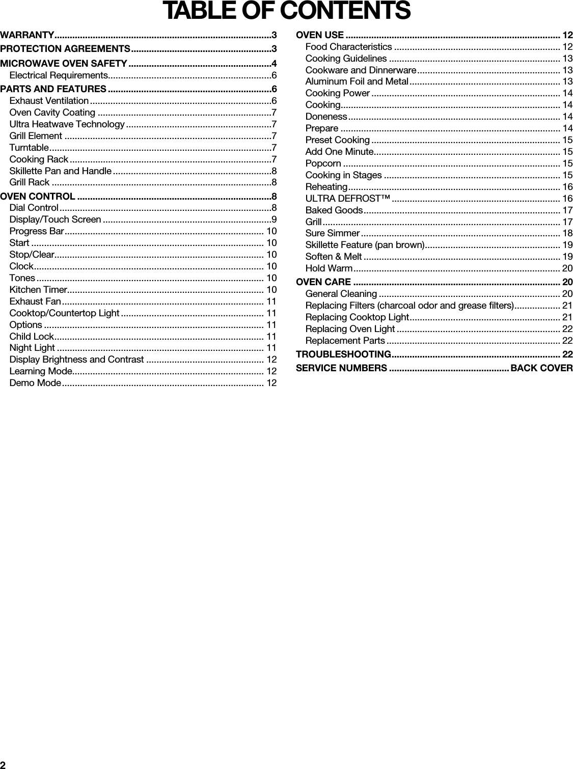 2TABLE OF CONTENTSWARRANTY.....................................................................................3PROTECTION AGREEMENTS.......................................................3MICROWAVE OVEN SAFETY........................................................4Electrical Requirements................................................................6PARTS AND FEATURES ................................................................6Exhaust Ventilation.......................................................................6Oven Cavity Coating ....................................................................7Ultra Heatwave Technology.........................................................7Grill Element .................................................................................7Turntable.......................................................................................7Cooking Rack ...............................................................................7Skillette Pan and Handle..............................................................8Grill Rack ......................................................................................8OVEN CONTROL ............................................................................8Dial Control...................................................................................8Display/Touch Screen ..................................................................9Progress Bar.............................................................................. 10Start ........................................................................................... 10Stop/Clear.................................................................................. 10Clock.......................................................................................... 10Tones ......................................................................................... 10Kitchen Timer............................................................................. 10Exhaust Fan............................................................................... 11Cooktop/Countertop Light ........................................................ 11Options ...................................................................................... 11Child Lock.................................................................................. 11Night Light ................................................................................. 11Display Brightness and Contrast .............................................. 12Learning Mode........................................................................... 12Demo Mode............................................................................... 12OVEN USE .................................................................................... 12Food Characteristics ................................................................. 12Cooking Guidelines ................................................................... 13Cookware and Dinnerware........................................................ 13Aluminum Foil and Metal........................................................... 13Cooking Power .......................................................................... 14Cooking...................................................................................... 14Doneness................................................................................... 14Prepare ...................................................................................... 14Preset Cooking .......................................................................... 15Add One Minute......................................................................... 15Popcorn ..................................................................................... 15Cooking in Stages ..................................................................... 15Reheating................................................................................... 16ULTRA DEFROST™ .................................................................. 16Baked Goods............................................................................. 17Grill............................................................................................. 17Sure Simmer.............................................................................. 18Skillette Feature (pan brown)..................................................... 19Soften &amp; Melt ............................................................................. 19Hold Warm................................................................................. 20OVEN CARE ................................................................................. 20General Cleaning ....................................................................... 20Replacing Filters (charcoal odor and grease filters).................. 21Replacing Cooktop Light........................................................... 21Replacing Oven Light ................................................................ 22Replacement Parts .................................................................... 22TROUBLESHOOTING.................................................................. 22SERVICE NUMBERS ...............................................BACK COVER