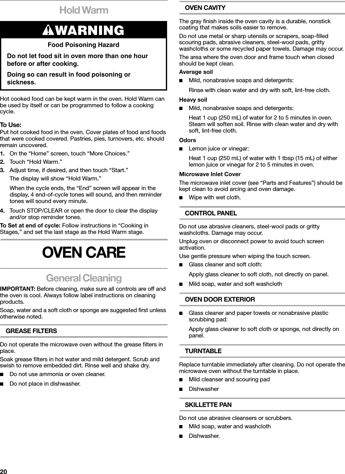 20Hold WarmHot cooked food can be kept warm in the oven. Hold Warm can be used by itself or can be programmed to follow a cooking cycle.To Use:Put hot cooked food in the oven. Cover plates of food and foods that were cooked covered. Pastries, pies, turnovers, etc. should remain uncovered.1. On the “Home” screen, touch “More Choices.”2. Touch “Hold Warm.”3. Adjust time, if desired, and then touch “Start.”The display will show “Hold Warm.”When the cycle ends, the “End” screen will appear in the display, 4 end-of-cycle tones will sound, and then reminder tones will sound every minute.4. Touch STOP/CLEAR or open the door to clear the display and/or stop reminder tones.To Set at end of cycle: Follow instructions in “Cooking in Stages,” and set the last stage as the Hold Warm stage.OVEN CAREGeneral CleaningIMPORTANT: Before cleaning, make sure all controls are off and the oven is cool. Always follow label instructions on cleaning products.Soap, water and a soft cloth or sponge are suggested first unless otherwise noted.GREASE FILTERSDo not operate the microwave oven without the grease filters in place.Soak grease filters in hot water and mild detergent. Scrub and swish to remove embedded dirt. Rinse well and shake dry.■Do not use ammonia or oven cleaner.■Do not place in dishwasher.OVEN CAVITYThe gray finish inside the oven cavity is a durable, nonstick coating that makes soils easier to remove.Do not use metal or sharp utensils or scrapers, soap-filled scouring pads, abrasive cleaners, steel-wool pads, gritty washcloths or some recycled paper towels. Damage may occur.The area where the oven door and frame touch when closed should be kept clean.Average soil■Mild, nonabrasive soaps and detergents:Rinse with clean water and dry with soft, lint-free cloth.Heavy soil■Mild, nonabrasive soaps and detergents:Heat 1 cup (250 mL) of water for 2 to 5 minutes in oven. Steam will soften soil. Rinse with clean water and dry with soft, lint-free cloth.Odors■Lemon juice or vinegar:Heat 1 cup (250 mL) of water with 1 tbsp (15 mL) of either lemon juice or vinegar for 2 to 5 minutes in oven.Microwave Inlet CoverThe microwave inlet cover (see “Parts and Features”) should be kept clean to avoid arcing and oven damage.■Wipe with wet cloth.CONTROL PANELDo not use abrasive cleaners, steel-wool pads or gritty washcloths. Damage may occur.Unplug oven or disconnect power to avoid touch screen activation.Use gentle pressure when wiping the touch screen.■Glass cleaner and soft cloth:Apply glass cleaner to soft cloth, not directly on panel.■Mild soap, water and soft washclothOVEN DOOR EXTERIOR■Glass cleaner and paper towels or nonabrasive plastic scrubbing pad:Apply glass cleaner to soft cloth or sponge, not directly on panel.TURNTABLEReplace turntable immediately after cleaning. Do not operate the microwave oven without the turntable in place.■Mild cleanser and scouring pad■DishwasherSKILLETTE PANDo not use abrasive cleansers or scrubbers.■Mild soap, water and washcloth■Dishwasher.WARNINGFood Poisoning HazardDo not let food sit in oven more than one hour before or after cooking.Doing so can result in food poisoning or sickness.