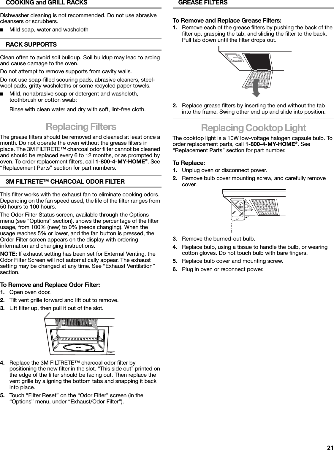 21COOKING and GRILL RACKSDishwasher cleaning is not recommended. Do not use abrasive cleansers or scrubbers.■Mild soap, water and washclothRACK SUPPORTSClean often to avoid soil buildup. Soil buildup may lead to arcing and cause damage to the oven.Do not attempt to remove supports from cavity walls.Do not use soap-filled scouring pads, abrasive cleaners, steel-wool pads, gritty washcloths or some recycled paper towels.■Mild, nonabrasive soap or detergent and washcloth, toothbrush or cotton swab:Rinse with clean water and dry with soft, lint-free cloth.Replacing FiltersThe grease filters should be removed and cleaned at least once a month. Do not operate the oven without the grease filters in place. The 3M FILTRETE™ charcoal odor filter cannot be cleaned and should be replaced every 6 to 12 months, or as prompted by oven. To order replacement filters, call 1-800-4-MY-HOME®. See “Replacement Parts” section for part numbers.3M FILTRETE™ CHARCOAL ODOR FILTERThis filter works with the exhaust fan to eliminate cooking odors. Depending on the fan speed used, the life of the filter ranges from 50 hours to 100 hours.The Odor Filter Status screen, available through the Options menu (see “Options” section), shows the percentage of the filter usage, from 100% (new) to 0% (needs changing). When the usage reaches 5% or lower, and the fan button is pressed, the Order Filter screen appears on the display with ordering information and changing instructions.NOTE: If exhaust setting has been set for External Venting, the Odor Filter Screen will not automatically appear. The exhaust setting may be changed at any time. See “Exhaust Ventilation” section.To Remove and Replace Odor Filter:1. Open oven door.2. Tilt vent grille forward and lift out to remove.3. Lift filter up, then pull it out of the slot.4. Replace the 3M FILTRETE™ charcoal odor filter by positioning the new filter in the slot. “This side out” printed on the edge of the filter should be facing out. Then replace the vent grille by aligning the bottom tabs and snapping it back into place.5. Touch “Filter Reset” on the “Odor Filter” screen (in the “Options” menu, under “Exhaust/Odor Filter”).GREASE FILTERSTo Remove and Replace Grease Filters:1. Remove each of the grease filters by pushing the back of the filter up, grasping the tab, and sliding the filter to the back. Pull tab down until the filter drops out.2. Replace grease filters by inserting the end without the tab into the frame. Swing other end up and slide into position.Replacing Cooktop LightThe cooktop light is a 10W low-voltage halogen capsule bulb. To order replacement parts, call 1-800-4-MY-HOME®. See “Replacement Parts” section for part number.To Replace:1. Unplug oven or disconnect power.2. Remove bulb cover mounting screw, and carefully remove cover.3. Remove the burned-out bulb.4. Replace bulb, using a tissue to handle the bulb, or wearing cotton gloves. Do not touch bulb with bare fingers.5. Replace bulb cover and mounting screw.6. Plug in oven or reconnect power.