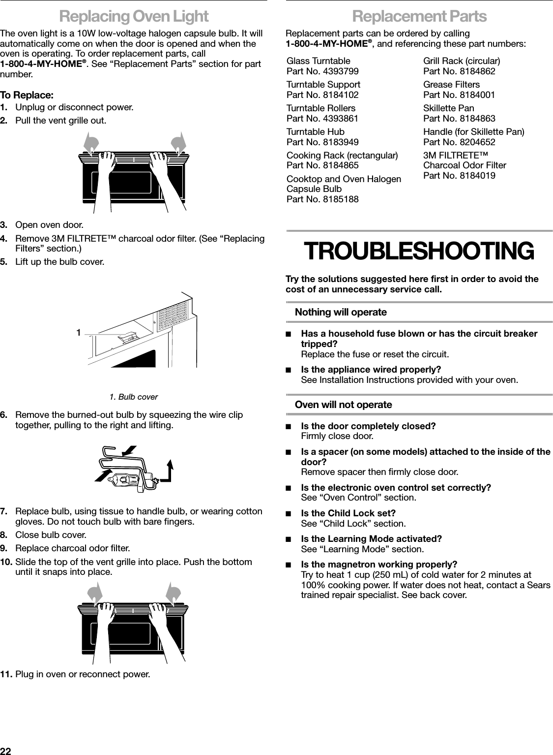 22Replacing Oven LightThe oven light is a 10W low-voltage halogen capsule bulb. It will automatically come on when the door is opened and when the oven is operating. To order replacement parts, call1-800-4-MY-HOME®. See “Replacement Parts” section for part number.To Replace:1. Unplug or disconnect power.2. Pull the vent grille out.3. Open oven door.4. Remove 3M FILTRETE™ charcoal odor filter. (See “Replacing Filters” section.)5. Lift up the bulb cover.1. Bulb cover6. Remove the burned-out bulb by squeezing the wire clip together, pulling to the right and lifting.7. Replace bulb, using tissue to handle bulb, or wearing cotton gloves. Do not touch bulb with bare fingers.8. Close bulb cover.9. Replace charcoal odor filter.10. Slide the top of the vent grille into place. Push the bottom until it snaps into place.11. Plug in oven or reconnect power.Replacement PartsReplacement parts can be ordered by calling1-800-4-MY-HOME®, and referencing these part numbers:TROUBLESHOOTINGTry the solutions suggested here first in order to avoid the cost of an unnecessary service call.Nothing will operate■Has a household fuse blown or has the circuit breaker tripped? Replace the fuse or reset the circuit.■Is the appliance wired properly? See Installation Instructions provided with your oven.Oven will not operate■Is the door completely closed?Firmly close door.■Is a spacer (on some models) attached to the inside of the door?Remove spacer then firmly close door.■Is the electronic oven control set correctly?See “Oven Control” section.■Is the Child Lock set?See “Child Lock” section.■Is the Learning Mode activated?See “Learning Mode” section.■Is the magnetron working properly?Try to heat 1 cup (250 mL) of cold water for 2 minutes at 100% cooking power. If water does not heat, contact a Sears trained repair specialist. See back cover.1Glass TurntablePart No. 4393799Turntable SupportPart No. 8184102Turntable RollersPart No. 4393861Turntable HubPart No. 8183949Cooking Rack (rectangular)Part No. 8184865Cooktop and Oven Halogen Capsule BulbPart No. 8185188Grill Rack (circular)Part No. 8184862Grease FiltersPart No. 8184001Skillette PanPart No. 8184863Handle (for Skillette Pan)Part No. 82046523M FILTRETE™ Charcoal Odor FilterPart No. 8184019